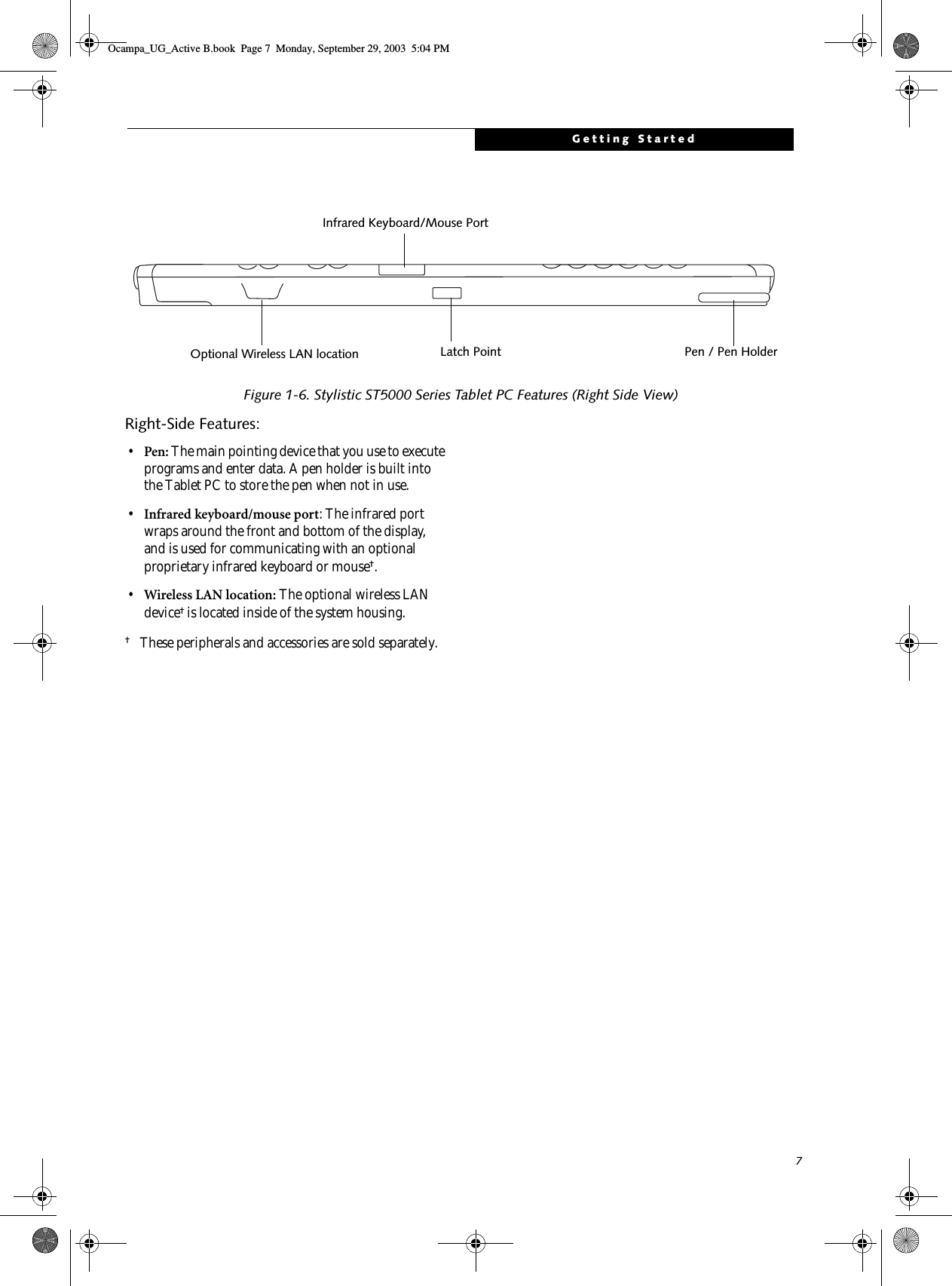7Getting StartedFigure 1-6. Stylistic ST5000 Series Tablet PC Features (Right Side View)Right-Side Features: 1•Pen: The main pointing device that you use to execute programs and enter data. A pen holder is built into the Tablet PC to store the pen when not in use. •Infrared keyboard/mouse port: The infrared port wraps around the front and bottom of the display, and is used for communicating with an optional proprietary infrared keyboard or mouse†.•Wireless LAN location: The optional wireless LAN device† is located inside of the system housing.†These peripherals and accessories are sold separately. Pen / Pen HolderInfrared Keyboard/Mouse PortLatch PointOptional Wireless LAN locationOcampa_UG_Active B.book  Page 7  Monday, September 29, 2003  5:04 PM
