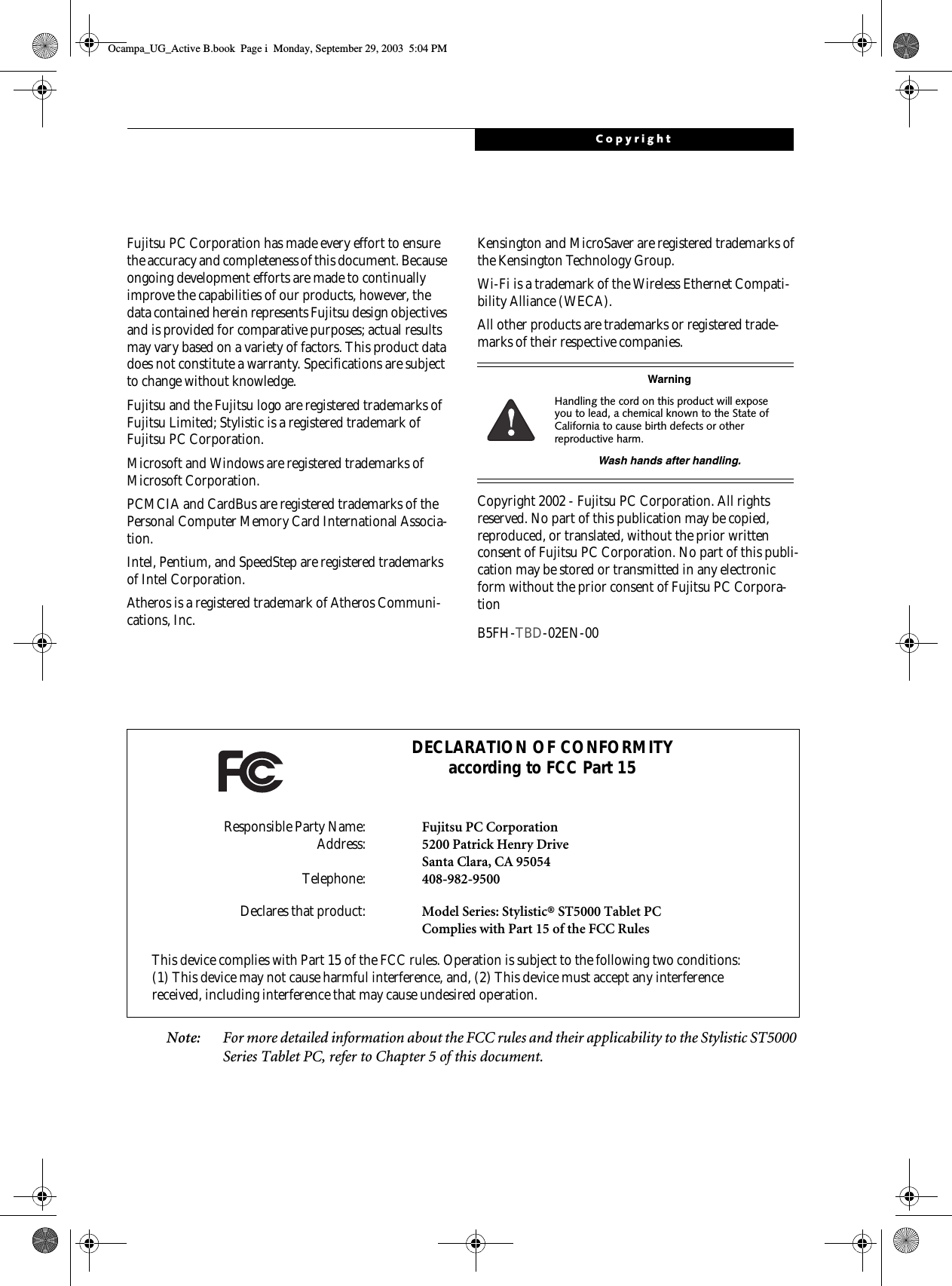 CopyrightFujitsu PC Corporation has made every effort to ensure the accuracy and completeness of this document. Because ongoing development efforts are made to continually improve the capabilities of our products, however, the data contained herein represents Fujitsu design objectives and is provided for comparative purposes; actual results may vary based on a variety of factors. This product data does not constitute a warranty. Specifications are subject to change without knowledge.Fujitsu and the Fujitsu logo are registered trademarks of Fujitsu Limited; Stylistic is a registered trademark of Fujitsu PC Corporation.Microsoft and Windows are registered trademarks of Microsoft Corporation. PCMCIA and CardBus are registered trademarks of the Personal Computer Memory Card International Associa-tion.Intel, Pentium, and SpeedStep are registered trademarks of Intel Corporation.Atheros is a registered trademark of Atheros Communi-cations, Inc.Kensington and MicroSaver are registered trademarks of the Kensington Technology Group.Wi-Fi is a trademark of the Wireless Ethernet Compati-bility Alliance (WECA).All other products are trademarks or registered trade-marks of their respective companies. Copyright 2002 - Fujitsu PC Corporation. All rights reserved. No part of this publication may be copied, reproduced, or translated, without the prior written consent of Fujitsu PC Corporation. No part of this publi-cation may be stored or transmitted in any electronic form without the prior consent of Fujitsu PC Corpora-tion B5FH-TBD-02EN-00 Note: For more detailed information about the FCC rules and their applicability to the Stylistic ST5000 Series Tablet PC, refer to Chapter 5 of this document.WarningHandling the cord on this product will expose you to lead, a chemical known to the State of California to cause birth defects or other reproductive harm. Wash hands after handling.DECLARATION OF CONFORMITYaccording to FCC Part 15Responsible Party Name: Fujitsu PC CorporationAddress: 5200 Patrick Henry DriveSanta Clara, CA 95054Telephone: 408-982-9500Declares that product: Model Series: Stylistic® ST5000 Tablet PCComplies with Part 15 of the FCC RulesThis device complies with Part 15 of the FCC rules. Operation is subject to the following two conditions: (1) This device may not cause harmful interference, and, (2) This device must accept any interference received, including interference that may cause undesired operation.Ocampa_UG_Active B.book  Page i  Monday, September 29, 2003  5:04 PM