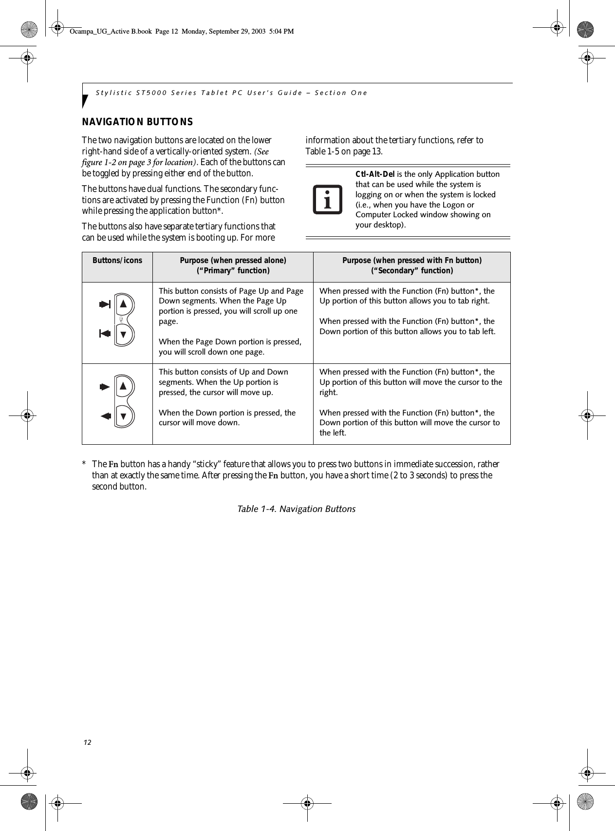 12Stylistic ST5000 Series Tablet PC User’s Guide – Section OneNAVIGATION BUTTONSThe two navigation buttons are located on the lower right-hand side of a vertically-oriented system. (See figure 1-2 on page 3 for location). Each of the buttons can be toggled by pressing either end of the button. The buttons have dual functions. The secondary func-tions are activated by pressing the Function (Fn) button while pressing the application button*. The buttons also have separate tertiary functions that can be used while the system is booting up. For more information about the tertiary functions, refer to Table 1-5 on page 13. *   The Fn button has a handy “sticky” feature that allows you to press two buttons in immediate succession, rather than at exactly the same time. After pressing the Fn button, you have a short time (2 to 3 seconds) to press the second button. Table 1-4. Navigation ButtonsCtl-Alt-Del is the only Application button that can be used while the system is logging on or when the system is locked (i.e., when you have the Logon or Computer Locked window showing on your desktop). Buttons/icons Purpose (when pressed alone)(“Primary” function) Purpose (when pressed with Fn button)(“Secondary” function)This button consists of Page Up and Page Down segments. When the Page Up portion is pressed, you will scroll up one page. When the Page Down portion is pressed, you will scroll down one page. When pressed with the Function (Fn) button*, the Up portion of this button allows you to tab right.When pressed with the Function (Fn) button*, the Down portion of this button allows you to tab left.This button consists of Up and Down segments. When the Up portion is pressed, the cursor will move up. When the Down portion is pressed, the cursor will move down. When pressed with the Function (Fn) button*, the Up portion of this button will move the cursor to the right.When pressed with the Function (Fn) button*, the Down portion of this button will move the cursor to the left.Ocampa_UG_Active B.book  Page 12  Monday, September 29, 2003  5:04 PM