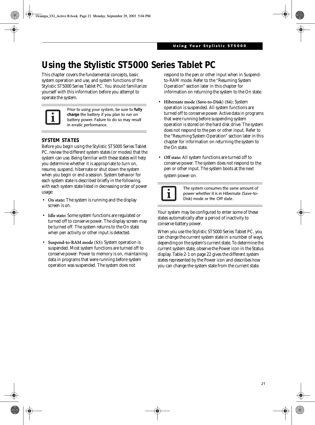 21Using Your Stylistic ST5000Using the Stylistic ST5000 Series Tablet PCThis chapter covers the fundamental concepts, basic system operation and use, and system functions of the Stylistic ST5000 Series Tablet PC. You should familiarize yourself with this information before you attempt to operate the system.SYSTEM STATESBefore you begin using the Stylistic ST5000 Series Tablet PC, review the different system states (or modes) that the system can use. Being familiar with these states will help you determine whether it is appropriate to turn on, resume, suspend, hibernate or shut down the system when you begin or end a session. System behavior for each system state is described briefly in the following, with each system state listed in decreasing order of power usage:•On state: The system is running and the display screen is on. •Idle state: Some system functions are regulated or turned off to conserve power. The display screen may be turned off. The system returns to the On state when pen activity or other input is detected. •Suspend-to-RAM mode (S3): System operation is suspended. Most system functions are turned off to conserve power. Power to memory is on, maintaining data in programs that were running before system operation was suspended. The system does not respond to the pen or other input when in Suspend-to-RAM mode. Refer to the “Resuming System Operation” section later in this chapter for information on returning the system to the On state.•Hibernate mode (Save-to-Disk) (S4): System operation is suspended. All system functions are turned off to conserve power. Active data in programs that were running before suspending system operation is stored on the hard disk drive. The system does not respond to the pen or other input. Refer to the “Resuming System Operation” section later in this chapter for information on returning the system to the On state.•Off state: All system functions are turned off to conserve power. The system does not respond to the pen or other input. The system boots at the next system power-on.Your system may be configured to enter some of these states automatically after a period of inactivity to conserve battery power. When you use the Stylistic ST5000 Series Tablet PC, you can change the current system state in a number of ways, depending on the system’s current state. To determine the current system state, observe the Power icon in the Status display. Table 2-1 on page 22 gives the different system states represented by the Power icon and describes how you can change the system state from the current state.Prior to using your system, be sure to fully charge the battery if you plan to run on battery power. Failure to do so may result in erratic performance. The system consumes the same amount of power whether it is in Hibernate (Save-to-Disk) mode or the Off state. Ocampa_UG_Active B.book  Page 21  Monday, September 29, 2003  5:04 PM