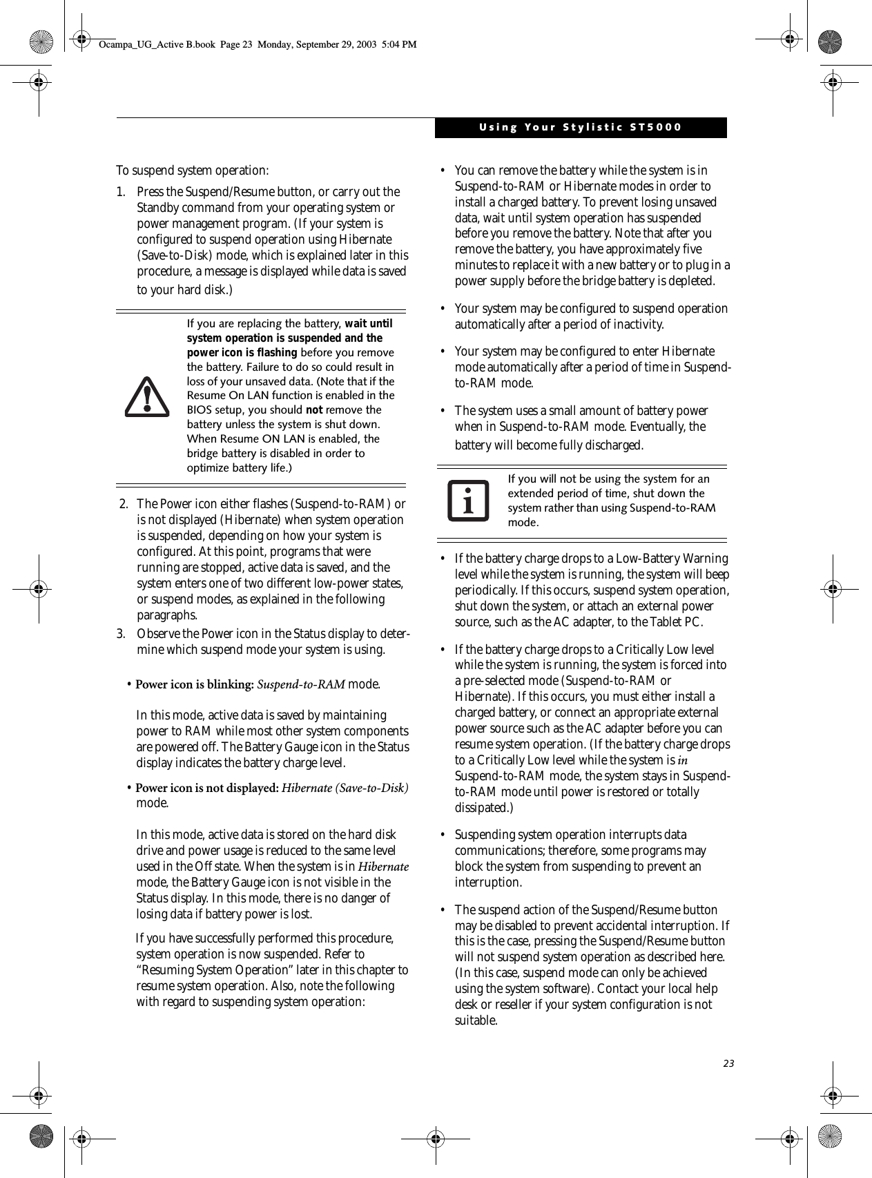 23Using Your Stylistic ST5000To suspend system operation: 1. Press the Suspend/Resume button, or carry out the Standby command from your operating system or power management program. (If your system is configured to suspend operation using Hibernate (Save-to-Disk) mode, which is explained later in this procedure, a message is displayed while data is saved to your hard disk.) 2. The Power icon either flashes (Suspend-to-RAM) or is not displayed (Hibernate) when system operation is suspended, depending on how your system is configured. At this point, programs that were running are stopped, active data is saved, and the system enters one of two different low-power states, or suspend modes, as explained in the following paragraphs. 3. Observe the Power icon in the Status display to deter-mine which suspend mode your system is using.•Power icon is blinking: Suspend-to-RAM mode.In this mode, active data is saved by maintaining power to RAM while most other system components are powered off. The Battery Gauge icon in the Status display indicates the battery charge level. •Power icon is not displayed: Hibernate (Save-to-Disk) mode. In this mode, active data is stored on the hard disk drive and power usage is reduced to the same level used in the Off state. When the system is in Hibernate mode, the Battery Gauge icon is not visible in the Status display. In this mode, there is no danger of losing data if battery power is lost. If you have successfully performed this procedure, system operation is now suspended. Refer to “Resuming System Operation” later in this chapter to resume system operation. Also, note the following with regard to suspending system operation: • You can remove the battery while the system is in Suspend-to-RAM or Hibernate modes in order to install a charged battery. To prevent losing unsaved data, wait until system operation has suspended before you remove the battery. Note that after you remove the battery, you have approximately five minutes to replace it with a new battery or to plug in a power supply before the bridge battery is depleted.• Your system may be configured to suspend operation automatically after a period of inactivity. • Your system may be configured to enter Hibernate mode automatically after a period of time in Suspend-to-RAM mode. • The system uses a small amount of battery power when in Suspend-to-RAM mode. Eventually, the battery will become fully discharged. • If the battery charge drops to a Low-Battery Warning level while the system is running, the system will beep periodically. If this occurs, suspend system operation, shut down the system, or attach an external power source, such as the AC adapter, to the Tablet PC. • If the battery charge drops to a Critically Low level while the system is running, the system is forced into a pre-selected mode (Suspend-to-RAM or Hibernate). If this occurs, you must either install a charged battery, or connect an appropriate external power source such as the AC adapter before you can resume system operation. (If the battery charge drops to a Critically Low level while the system is in Suspend-to-RAM mode, the system stays in Suspend-to-RAM mode until power is restored or totally dissipated.)• Suspending system operation interrupts data communications; therefore, some programs may block the system from suspending to prevent an interruption. • The suspend action of the Suspend/Resume button may be disabled to prevent accidental interruption. If this is the case, pressing the Suspend/Resume button will not suspend system operation as described here. (In this case, suspend mode can only be achieved using the system software). Contact your local help desk or reseller if your system configuration is not suitable.If you are replacing the battery, wait until system operation is suspended and the power icon is flashing before you remove the battery. Failure to do so could result in loss of your unsaved data. (Note that if the Resume On LAN function is enabled in the BIOS setup, you should not remove the battery unless the system is shut down. When Resume ON LAN is enabled, the bridge battery is disabled in order to optimize battery life.)If you will not be using the system for an extended period of time, shut down the system rather than using Suspend-to-RAM mode. Ocampa_UG_Active B.book  Page 23  Monday, September 29, 2003  5:04 PM