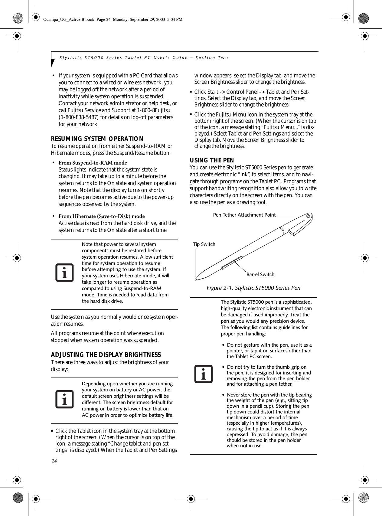 24Stylistic ST5000 Series Tablet PC User’s Guide – Section Two• If your system is equipped with a PC Card that allows you to connect to a wired or wireless network, you may be logged off the network after a period of inactivity while system operation is suspended. Contact your network administrator or help desk, or call Fujitsu Service and Support at 1-800-8Fujitsu (1-800-838-5487) for details on log-off parameters for your network. RESUMING SYSTEM OPERATION To resume operation from either Suspend-to-RAM or Hibernate modes, press the Suspend/Resume button.•From Suspend-to-RAM modeStatus lights indicate that the system state is changing. It may take up to a minute before the system returns to the On state and system operation resumes. Note that the display turns on shortly before the pen becomes active due to the power-up sequences observed by the system.•From Hibernate (Save-to-Disk) modeActive data is read from the hard disk drive, and the system returns to the On state after a short time.Use the system as you normally would once system oper-ation resumes. All programs resume at the point where execution stopped when system operation was suspended. ADJUSTING THE DISPLAY BRIGHTNESSThere are three ways to adjust the brightness of your display:■Click the Tablet icon in the system tray at the bottom right of the screen. (When the cursor is on top of the icon, a message stating “Change tablet and pen set-tings” is displayed.) When the Tablet and Pen Settings window appears, select the Display tab, and move the Screen Brightness slider to change the brightness.■Click Start -&gt; Control Panel -&gt; Tablet and Pen Set-tings. Select the Display tab, and move the Screen Brightness slider to change the brightness.■Click the Fujitsu Menu icon in the system tray at the bottom right of the screen. (When the cursor is on top of the icon, a message stating “Fujitsu Menu...” is dis-played.) Select Tablet and Pen Settings and select the Display tab. Move the Screen Brightness slider to change the brightness.USING THE PENYou can use the Stylistic ST5000 Series pen to generate and create electronic “ink”, to select items, and to navi-gate through programs on the Tablet PC. Programs that support handwriting recognition also allow you to write characters directly on the screen with the pen. You can also use the pen as a drawing tool.Figure 2-1. Stylistic ST5000 Series Pen Note that power to several system components must be restored before system operation resumes. Allow sufficient time for system operation to resume before attempting to use the system. If your system uses Hibernate mode, it will take longer to resume operation as compared to using Suspend-to-RAM mode. Time is needed to read data from the hard disk drive. Depending upon whether you are running your system on battery or AC power, the default screen brightness settings will be different. The screen brightness default for running on battery is lower than that on AC power in order to optimize battery life.The Stylistic ST5000 pen is a sophisticated, high-quality electronic instrument that can be damaged if used improperly. Treat the pen as you would any precision device. The following list contains guidelines for proper pen handling:• Do not gesture with the pen, use it as a pointer, or tap it on surfaces other than the Tablet PC screen.• Do not try to turn the thumb grip on the pen; it is designed for inserting and removing the pen from the pen holder and for attaching a pen tether.• Never store the pen with the tip bearing the weight of the pen (e.g., sitting tip down in a pencil cup). Storing the pen tip down could distort the internal mechanism over a period of time (especially in higher temperatures), causing the tip to act as if it is always depressed. To avoid damage, the pen should be stored in the pen holder when not in use.Pen Tether Attachment PointTip SwitchBarrel SwitchOcampa_UG_Active B.book  Page 24  Monday, September 29, 2003  5:04 PM