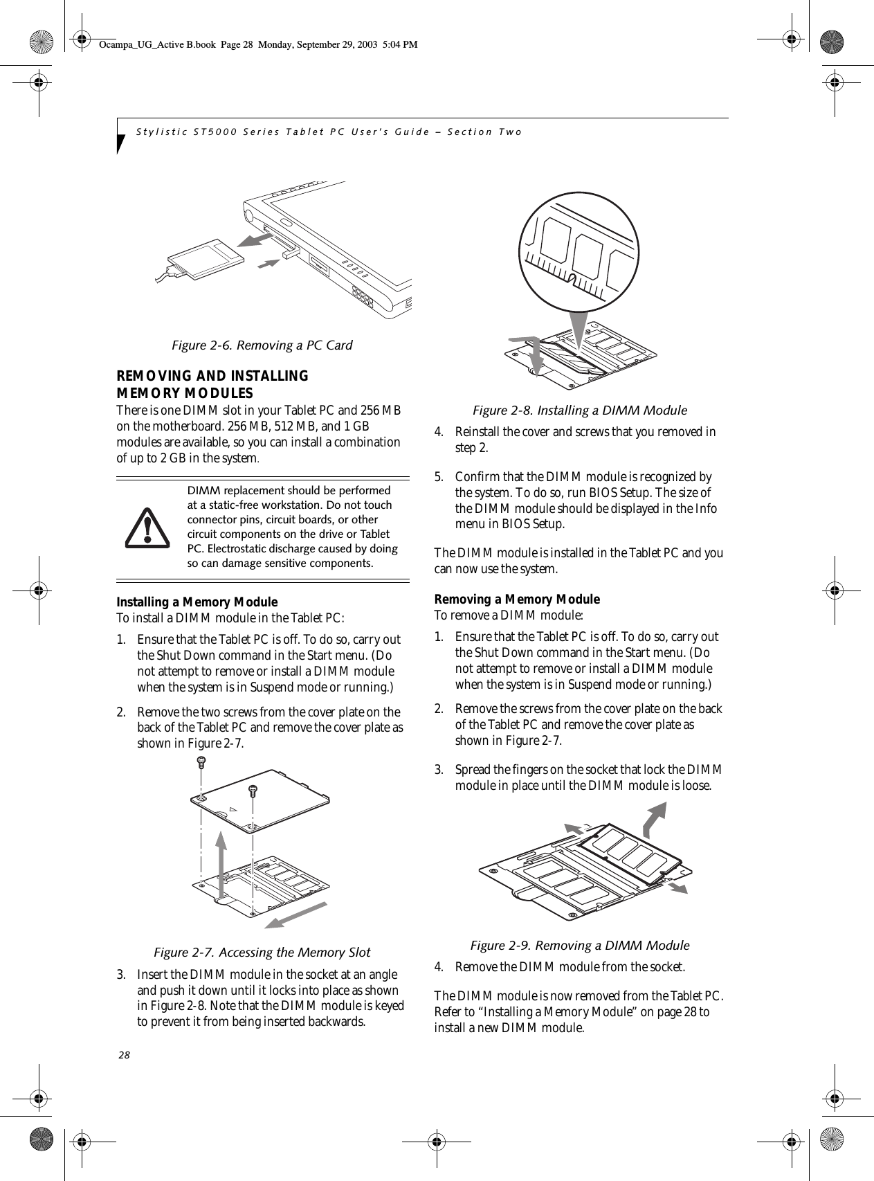 28Stylistic ST5000 Series Tablet PC User’s Guide – Section TwoFigure 2-6. Removing a PC CardREMOVING AND INSTALLING MEMORY MODULESThere is one DIMM slot in your Tablet PC and 256 MB on the motherboard. 256 MB, 512 MB, and 1 GB modules are available, so you can install a combination of up to 2 GB in the system.Installing a Memory ModuleTo install a DIMM module in the Tablet PC: 1. Ensure that the Tablet PC is off. To do so, carry out the Shut Down command in the Start menu. (Do not attempt to remove or install a DIMM module when the system is in Suspend mode or running.) 2. Remove the two screws from the cover plate on the back of the Tablet PC and remove the cover plate as shown in Figure 2-7.Figure 2-7. Accessing the Memory Slot3. Insert the DIMM module in the socket at an angle and push it down until it locks into place as shown in Figure 2-8. Note that the DIMM module is keyed to prevent it from being inserted backwards. Figure 2-8. Installing a DIMM Module4. Reinstall the cover and screws that you removed in step 2. 5. Confirm that the DIMM module is recognized by the system. To do so, run BIOS Setup. The size of the DIMM module should be displayed in the Info menu in BIOS Setup. The DIMM module is installed in the Tablet PC and you can now use the system. Removing a Memory ModuleTo remove a DIMM module: 1. Ensure that the Tablet PC is off. To do so, carry out the Shut Down command in the Start menu. (Do not attempt to remove or install a DIMM module when the system is in Suspend mode or running.) 2. Remove the screws from the cover plate on the back of the Tablet PC and remove the cover plate as shown in Figure 2-7.3. Spread the fingers on the socket that lock the DIMM module in place until the DIMM module is loose. Figure 2-9. Removing a DIMM Module4. Remove the DIMM module from the socket. The DIMM module is now removed from the Tablet PC. Refer to “Installing a Memory Module” on page 28 to install a new DIMM module. DIMM replacement should be performed at a static-free workstation. Do not touch connector pins, circuit boards, or other circuit components on the drive or Tablet PC. Electrostatic discharge caused by doing so can damage sensitive components.Ocampa_UG_Active B.book  Page 28  Monday, September 29, 2003  5:04 PM