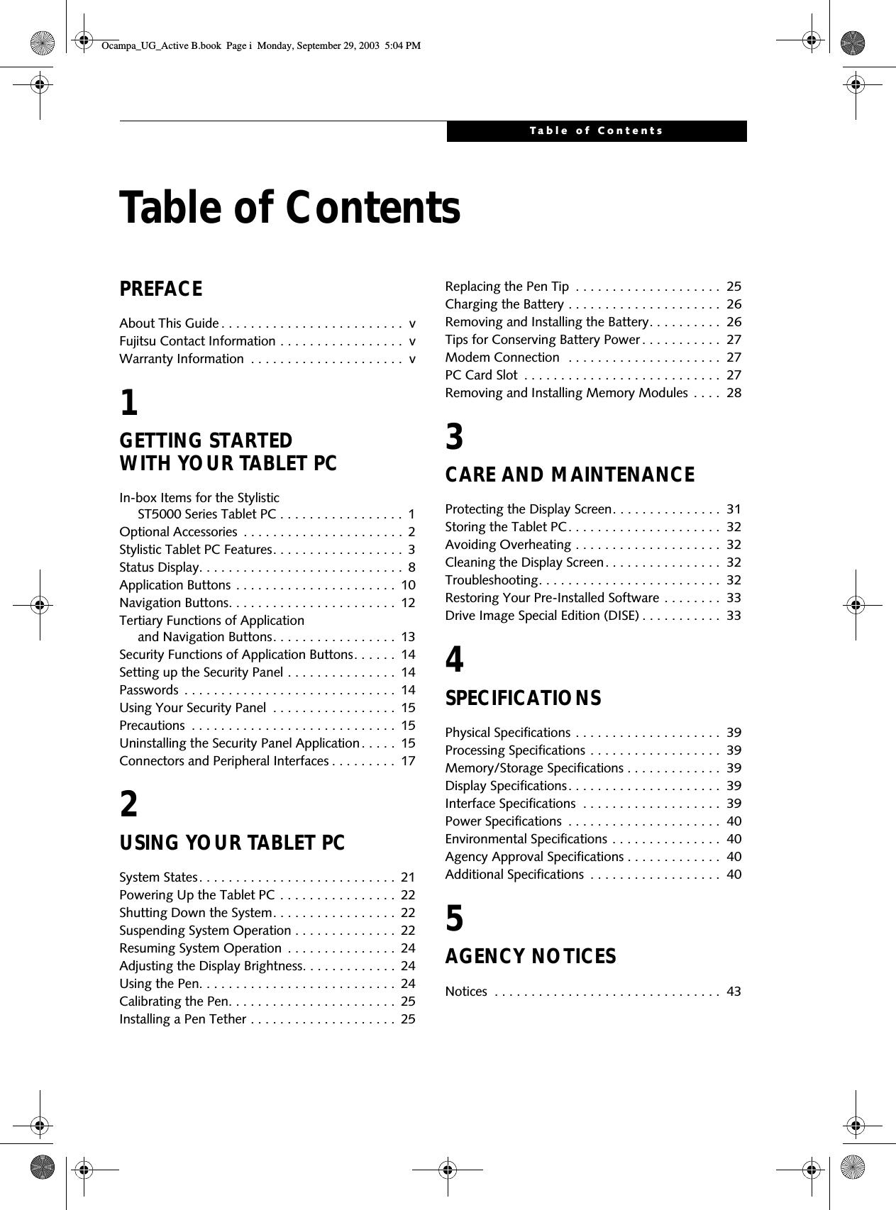 Table of ContentsTable of ContentsPREFACEAbout This Guide . . . . . . . . . . . . . . . . . . . . . . . . .  vFujitsu Contact Information . . . . . . . . . . . . . . . . .  vWarranty Information  . . . . . . . . . . . . . . . . . . . . .  v1GETTING STARTED WITH YOUR TABLET PC In-box Items for the Stylistic      ST5000 Series Tablet PC . . . . . . . . . . . . . . . . .  1Optional Accessories  . . . . . . . . . . . . . . . . . . . . . .  2Stylistic Tablet PC Features. . . . . . . . . . . . . . . . . .  3Status Display. . . . . . . . . . . . . . . . . . . . . . . . . . . .  8Application Buttons . . . . . . . . . . . . . . . . . . . . . .  10Navigation Buttons. . . . . . . . . . . . . . . . . . . . . . .  12Tertiary Functions of Application      and Navigation Buttons. . . . . . . . . . . . . . . . .  13Security Functions of Application Buttons. . . . . .  14Setting up the Security Panel . . . . . . . . . . . . . . .  14Passwords  . . . . . . . . . . . . . . . . . . . . . . . . . . . . .  14Using Your Security Panel  . . . . . . . . . . . . . . . . .  15Precautions  . . . . . . . . . . . . . . . . . . . . . . . . . . . .  15Uninstalling the Security Panel Application. . . . .  15Connectors and Peripheral Interfaces . . . . . . . . .  172USING YOUR TABLET PC System States. . . . . . . . . . . . . . . . . . . . . . . . . . .  21Powering Up the Tablet PC  . . . . . . . . . . . . . . . .  22Shutting Down the System. . . . . . . . . . . . . . . . .  22Suspending System Operation . . . . . . . . . . . . . .  22Resuming System Operation  . . . . . . . . . . . . . . .  24Adjusting the Display Brightness. . . . . . . . . . . . .  24Using the Pen. . . . . . . . . . . . . . . . . . . . . . . . . . .  24Calibrating the Pen. . . . . . . . . . . . . . . . . . . . . . .  25Installing a Pen Tether . . . . . . . . . . . . . . . . . . . .  25Replacing the Pen Tip  . . . . . . . . . . . . . . . . . . . .  25Charging the Battery . . . . . . . . . . . . . . . . . . . . .  26Removing and Installing the Battery. . . . . . . . . .  26Tips for Conserving Battery Power . . . . . . . . . . .  27Modem Connection  . . . . . . . . . . . . . . . . . . . . .  27PC Card Slot  . . . . . . . . . . . . . . . . . . . . . . . . . . .  27Removing and Installing Memory Modules  . . . .  283CARE AND MAINTENANCE Protecting the Display Screen. . . . . . . . . . . . . . .  31Storing the Tablet PC. . . . . . . . . . . . . . . . . . . . .  32Avoiding Overheating . . . . . . . . . . . . . . . . . . . .  32Cleaning the Display Screen. . . . . . . . . . . . . . . .  32Troubleshooting. . . . . . . . . . . . . . . . . . . . . . . . .  32Restoring Your Pre-Installed Software . . . . . . . .  33Drive Image Special Edition (DISE) . . . . . . . . . . .  334SPECIFICATIONSPhysical Specifications . . . . . . . . . . . . . . . . . . . .  39Processing Specifications . . . . . . . . . . . . . . . . . .  39Memory/Storage Specifications . . . . . . . . . . . . .  39Display Specifications. . . . . . . . . . . . . . . . . . . . .  39Interface Specifications  . . . . . . . . . . . . . . . . . . .  39Power Specifications  . . . . . . . . . . . . . . . . . . . . .  40Environmental Specifications . . . . . . . . . . . . . . .  40Agency Approval Specifications . . . . . . . . . . . . .  40Additional Specifications  . . . . . . . . . . . . . . . . . .  405AGENCY NOTICESNotices  . . . . . . . . . . . . . . . . . . . . . . . . . . . . . . .  43Ocampa_UG_Active B.book  Page i  Monday, September 29, 2003  5:04 PM