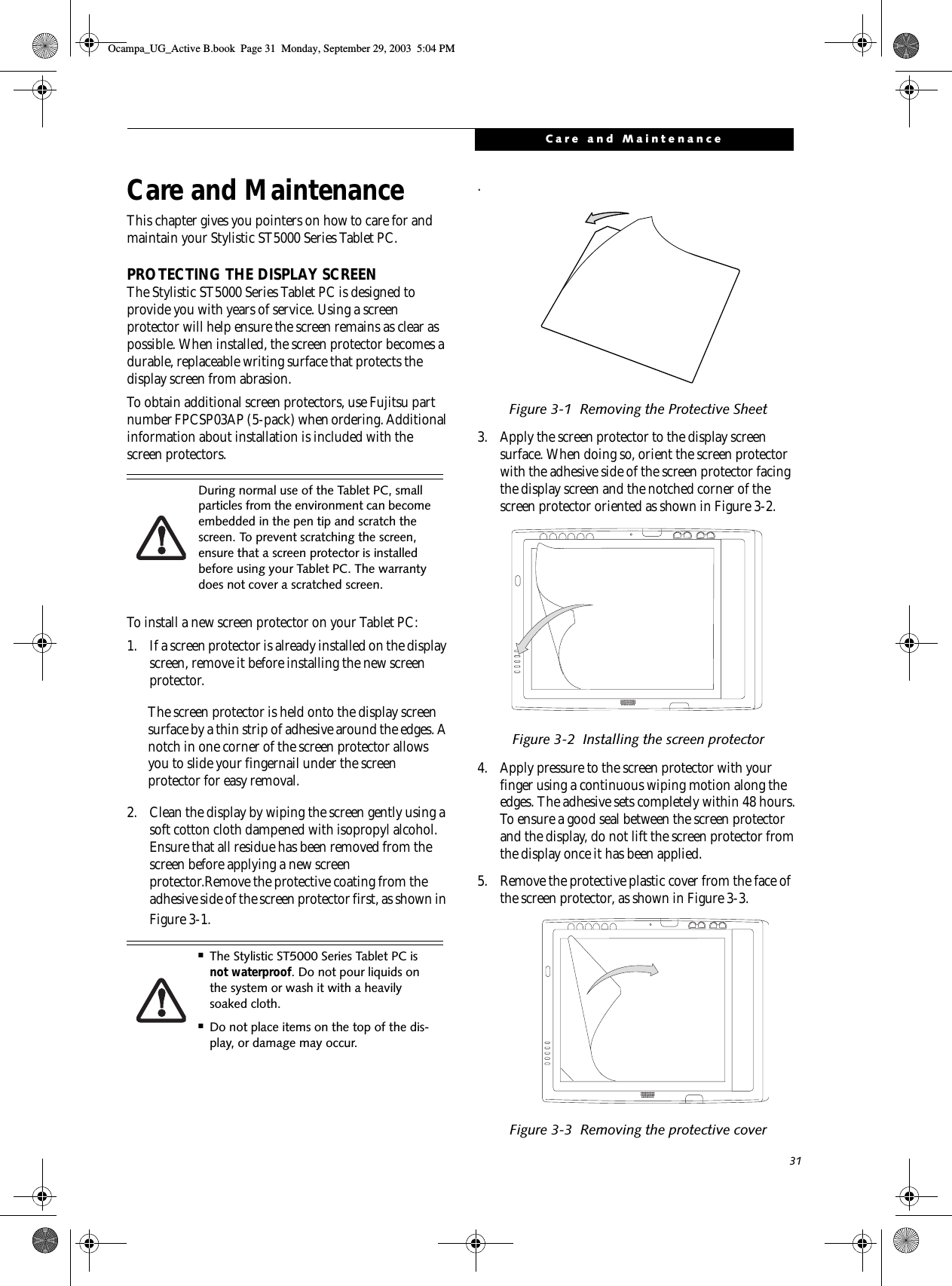 31Care and MaintenanceCare and MaintenanceThis chapter gives you pointers on how to care for and maintain your Stylistic ST5000 Series Tablet PC. PROTECTING THE DISPLAY SCREEN The Stylistic ST5000 Series Tablet PC is designed to provide you with years of service. Using a screen protector will help ensure the screen remains as clear as possible. When installed, the screen protector becomes a durable, replaceable writing surface that protects the display screen from abrasion. To obtain additional screen protectors, use Fujitsu part number FPCSP03AP (5-pack) when ordering. Additional information about installation is included with the screen protectors. To install a new screen protector on your Tablet PC: 1. If a screen protector is already installed on the display screen, remove it before installing the new screen protector.The screen protector is held onto the display screen surface by a thin strip of adhesive around the edges. A notch in one corner of the screen protector allows you to slide your fingernail under the screen protector for easy removal. 2. Clean the display by wiping the screen gently using a soft cotton cloth dampened with isopropyl alcohol. Ensure that all residue has been removed from the screen before applying a new screen protector.Remove the protective coating from the adhesive side of the screen protector first, as shown in Figure 3-1..Figure 3-1  Removing the Protective Sheet3. Apply the screen protector to the display screen surface. When doing so, orient the screen protector with the adhesive side of the screen protector facing the display screen and the notched corner of the screen protector oriented as shown in Figure 3-2.Figure 3-2  Installing the screen protector4. Apply pressure to the screen protector with your finger using a continuous wiping motion along the edges. The adhesive sets completely within 48 hours. To ensure a good seal between the screen protector and the display, do not lift the screen protector from the display once it has been applied. 5. Remove the protective plastic cover from the face of the screen protector, as shown in Figure 3-3.Figure 3-3  Removing the protective coverDuring normal use of the Tablet PC, small particles from the environment can become embedded in the pen tip and scratch the screen. To prevent scratching the screen, ensure that a screen protector is installed before using your Tablet PC. The warranty does not cover a scratched screen. ■The Stylistic ST5000 Series Tablet PC is not waterproof. Do not pour liquids on the system or wash it with a heavily soaked cloth. ■Do not place items on the top of the dis-play, or damage may occur.Ocampa_UG_Active B.book  Page 31  Monday, September 29, 2003  5:04 PM