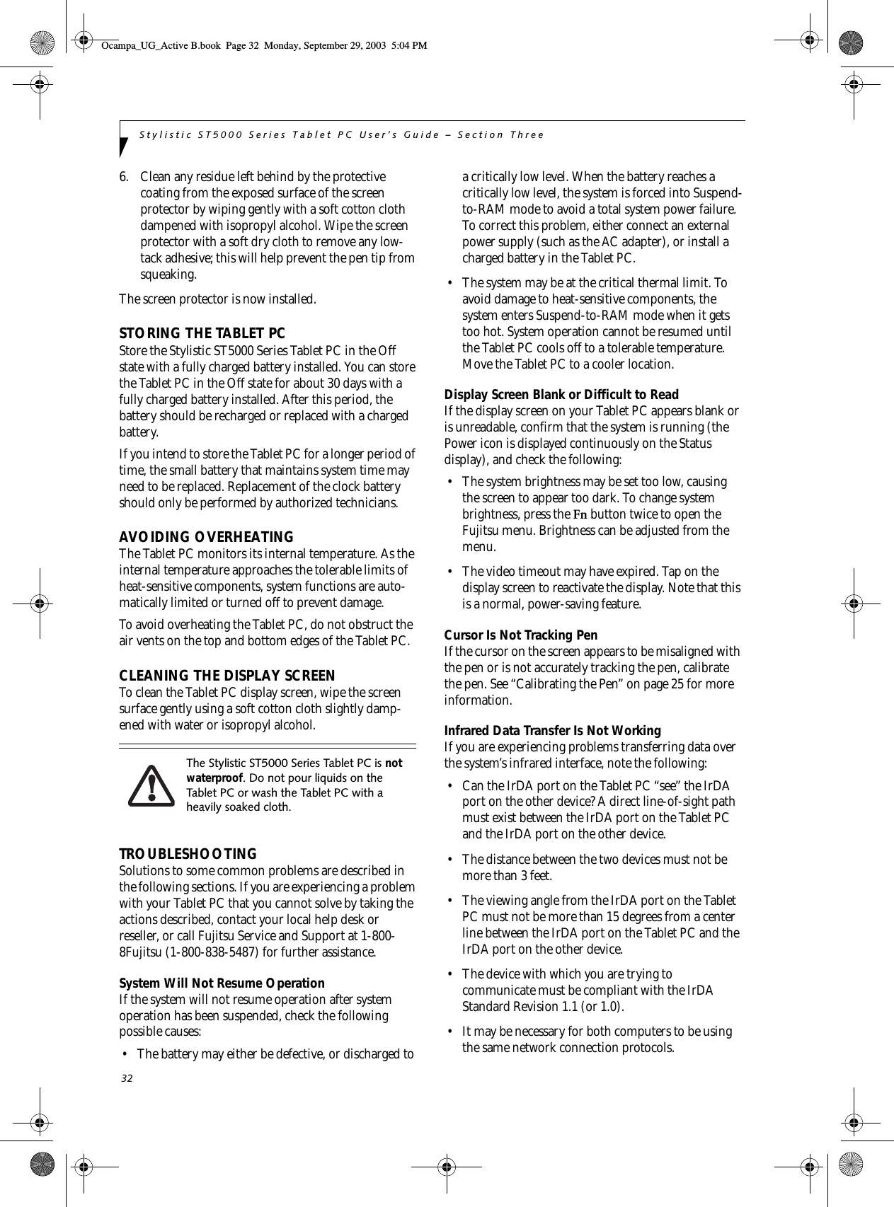 32Stylistic ST5000 Series Tablet PC User’s Guide – Section Three6. Clean any residue left behind by the protective coating from the exposed surface of the screen protector by wiping gently with a soft cotton cloth dampened with isopropyl alcohol. Wipe the screen protector with a soft dry cloth to remove any low-tack adhesive; this will help prevent the pen tip from squeaking.The screen protector is now installed. STORING THE TABLET PCStore the Stylistic ST5000 Series Tablet PC in the Off state with a fully charged battery installed. You can store the Tablet PC in the Off state for about 30 days with a fully charged battery installed. After this period, the battery should be recharged or replaced with a charged battery. If you intend to store the Tablet PC for a longer period of time, the small battery that maintains system time may need to be replaced. Replacement of the clock battery should only be performed by authorized technicians. AVOIDING OVERHEATINGThe Tablet PC monitors its internal temperature. As the internal temperature approaches the tolerable limits of heat-sensitive components, system functions are auto-matically limited or turned off to prevent damage. To avoid overheating the Tablet PC, do not obstruct the air vents on the top and bottom edges of the Tablet PC. CLEANING THE DISPLAY SCREENTo clean the Tablet PC display screen, wipe the screen surface gently using a soft cotton cloth slightly damp-ened with water or isopropyl alcohol. TROUBLESHOOTINGSolutions to some common problems are described in the following sections. If you are experiencing a problem with your Tablet PC that you cannot solve by taking the actions described, contact your local help desk or reseller, or call Fujitsu Service and Support at 1-800-8Fujitsu (1-800-838-5487) for further assistance. System Will Not Resume OperationIf the system will not resume operation after system operation has been suspended, check the following possible causes: • The battery may either be defective, or discharged to a critically low level. When the battery reaches a critically low level, the system is forced into Suspend-to-RAM mode to avoid a total system power failure. To correct this problem, either connect an external power supply (such as the AC adapter), or install a charged battery in the Tablet PC. • The system may be at the critical thermal limit. To avoid damage to heat-sensitive components, the system enters Suspend-to-RAM mode when it gets too hot. System operation cannot be resumed until the Tablet PC cools off to a tolerable temperature. Move the Tablet PC to a cooler location. Display Screen Blank or Difficult to ReadIf the display screen on your Tablet PC appears blank or is unreadable, confirm that the system is running (the Power icon is displayed continuously on the Status display), and check the following: • The system brightness may be set too low, causing the screen to appear too dark. To change system brightness, press the Fn button twice to open the Fujitsu menu. Brightness can be adjusted from the menu.• The video timeout may have expired. Tap on the display screen to reactivate the display. Note that this is a normal, power-saving feature. Cursor Is Not Tracking PenIf the cursor on the screen appears to be misaligned with the pen or is not accurately tracking the pen, calibrate the pen. See “Calibrating the Pen” on page 25 for more information. Infrared Data Transfer Is Not WorkingIf you are experiencing problems transferring data over the system’s infrared interface, note the following:• Can the IrDA port on the Tablet PC “see” the IrDA port on the other device? A direct line-of-sight path must exist between the IrDA port on the Tablet PC and the IrDA port on the other device. • The distance between the two devices must not be more than 3 feet.• The viewing angle from the IrDA port on the Tablet PC must not be more than 15 degrees from a center line between the IrDA port on the Tablet PC and the IrDA port on the other device. • The device with which you are trying to communicate must be compliant with the IrDA Standard Revision 1.1 (or 1.0). • It may be necessary for both computers to be using the same network connection protocols.The Stylistic ST5000 Series Tablet PC is not waterproof. Do not pour liquids on the Tablet PC or wash the Tablet PC with a heavily soaked cloth. Ocampa_UG_Active B.book  Page 32  Monday, September 29, 2003  5:04 PM