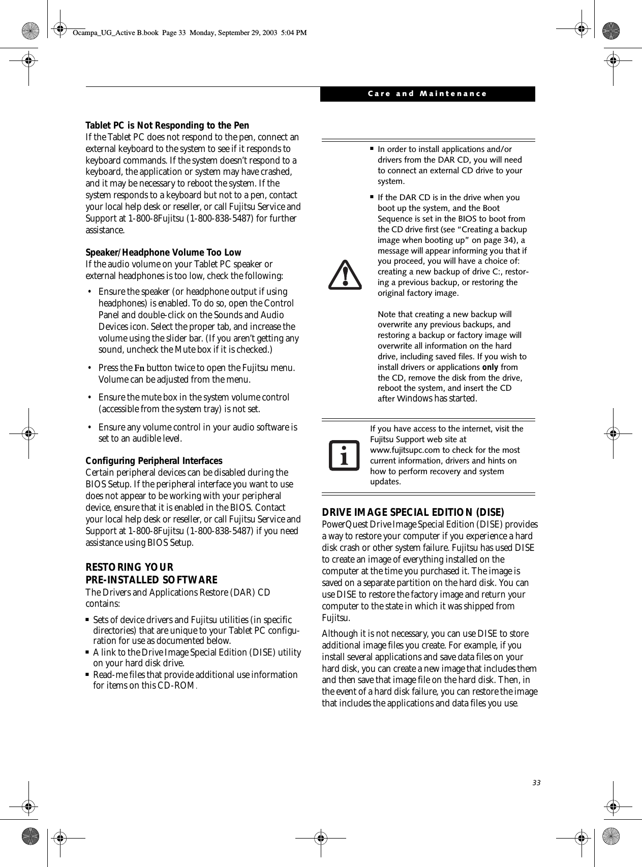 33Care and MaintenanceTablet PC is Not Responding to the PenIf the Tablet PC does not respond to the pen, connect an external keyboard to the system to see if it responds to keyboard commands. If the system doesn’t respond to a keyboard, the application or system may have crashed, and it may be necessary to reboot the system. If the system responds to a keyboard but not to a pen, contact your local help desk or reseller, or call Fujitsu Service and Support at 1-800-8Fujitsu (1-800-838-5487) for further assistance.Speaker/Headphone Volume Too LowIf the audio volume on your Tablet PC speaker or external headphones is too low, check the following: • Ensure the speaker (or headphone output if using headphones) is enabled. To do so, open the Control Panel and double-click on the Sounds and Audio Devices icon. Select the proper tab, and increase the volume using the slider bar. (If you aren’t getting any sound, uncheck the Mute box if it is checked.) •Press the Fn button twice to open the Fujitsu menu. Volume can be adjusted from the menu.• Ensure the mute box in the system volume control (accessible from the system tray) is not set.• Ensure any volume control in your audio software is set to an audible level. Configuring Peripheral InterfacesCertain peripheral devices can be disabled during the BIOS Setup. If the peripheral interface you want to use does not appear to be working with your peripheral device, ensure that it is enabled in the BIOS. Contact your local help desk or reseller, or call Fujitsu Service and Support at 1-800-8Fujitsu (1-800-838-5487) if you need assistance using BIOS Setup.RESTORING YOUR PRE-INSTALLED SOFTWAREThe Drivers and Applications Restore (DAR) CD contains:■Sets of device drivers and Fujitsu utilities (in specific directories) that are unique to your Tablet PC configu-ration for use as documented below.■A link to the Drive Image Special Edition (DISE) utility on your hard disk drive.■Read-me files that provide additional use information for items on this CD-ROM.DRIVE IMAGE SPECIAL EDITION (DISE)PowerQuest Drive Image Special Edition (DISE) provides a way to restore your computer if you experience a hard disk crash or other system failure. Fujitsu has used DISE to create an image of everything installed on the computer at the time you purchased it. The image is saved on a separate partition on the hard disk. You can use DISE to restore the factory image and return your computer to the state in which it was shipped from Fujitsu.Although it is not necessary, you can use DISE to store additional image files you create. For example, if you install several applications and save data files on your hard disk, you can create a new image that includes them and then save that image file on the hard disk. Then, in the event of a hard disk failure, you can restore the image that includes the applications and data files you use.■In order to install applications and/or drivers from the DAR CD, you will need to connect an external CD drive to your system.■If the DAR CD is in the drive when you boot up the system, and the Boot Sequence is set in the BIOS to boot from the CD drive first (see “Creating a backup image when booting up” on page 34), a message will appear informing you that if you proceed, you will have a choice of: creating a new backup of drive C:, restor-ing a previous backup, or restoring the original factory image. Note that creating a new backup will overwrite any previous backups, and restoring a backup or factory image will overwrite all information on the hard drive, including saved files. If you wish to install drivers or applications only from the CD, remove the disk from the drive, reboot the system, and insert the CD after Windows has started.If you have access to the internet, visit the Fujitsu Support web site at www.fujitsupc.com to check for the most current information, drivers and hints on how to perform recovery and system updates.Ocampa_UG_Active B.book  Page 33  Monday, September 29, 2003  5:04 PM