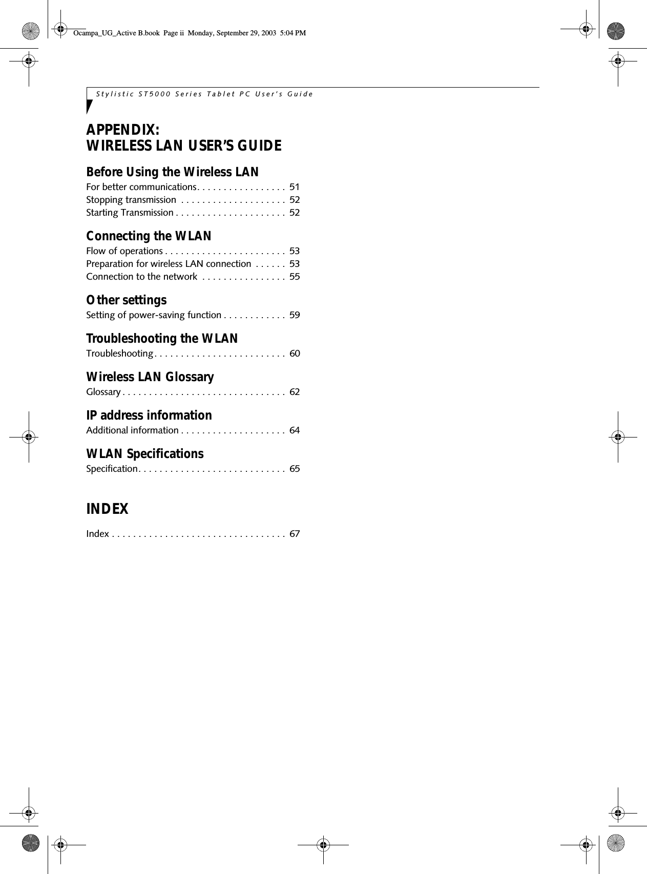 Stylistic ST5000 Series Tablet PC User’s Guide APPENDIX:WIRELESS LAN USER’S GUIDEBefore Using the Wireless LANFor better communications. . . . . . . . . . . . . . . . .  51Stopping transmission  . . . . . . . . . . . . . . . . . . . .  52Starting Transmission . . . . . . . . . . . . . . . . . . . . .  52Connecting the WLANFlow of operations . . . . . . . . . . . . . . . . . . . . . . .  53Preparation for wireless LAN connection  . . . . . .  53Connection to the network  . . . . . . . . . . . . . . . .  55Other settingsSetting of power-saving function . . . . . . . . . . . .  59Troubleshooting the WLANTroubleshooting. . . . . . . . . . . . . . . . . . . . . . . . .  60Wireless LAN GlossaryGlossary . . . . . . . . . . . . . . . . . . . . . . . . . . . . . . .  62IP address informationAdditional information . . . . . . . . . . . . . . . . . . . .  64WLAN SpecificationsSpecification. . . . . . . . . . . . . . . . . . . . . . . . . . . .  65INDEXIndex . . . . . . . . . . . . . . . . . . . . . . . . . . . . . . . . .  67Ocampa_UG_Active B.book  Page ii  Monday, September 29, 2003  5:04 PM