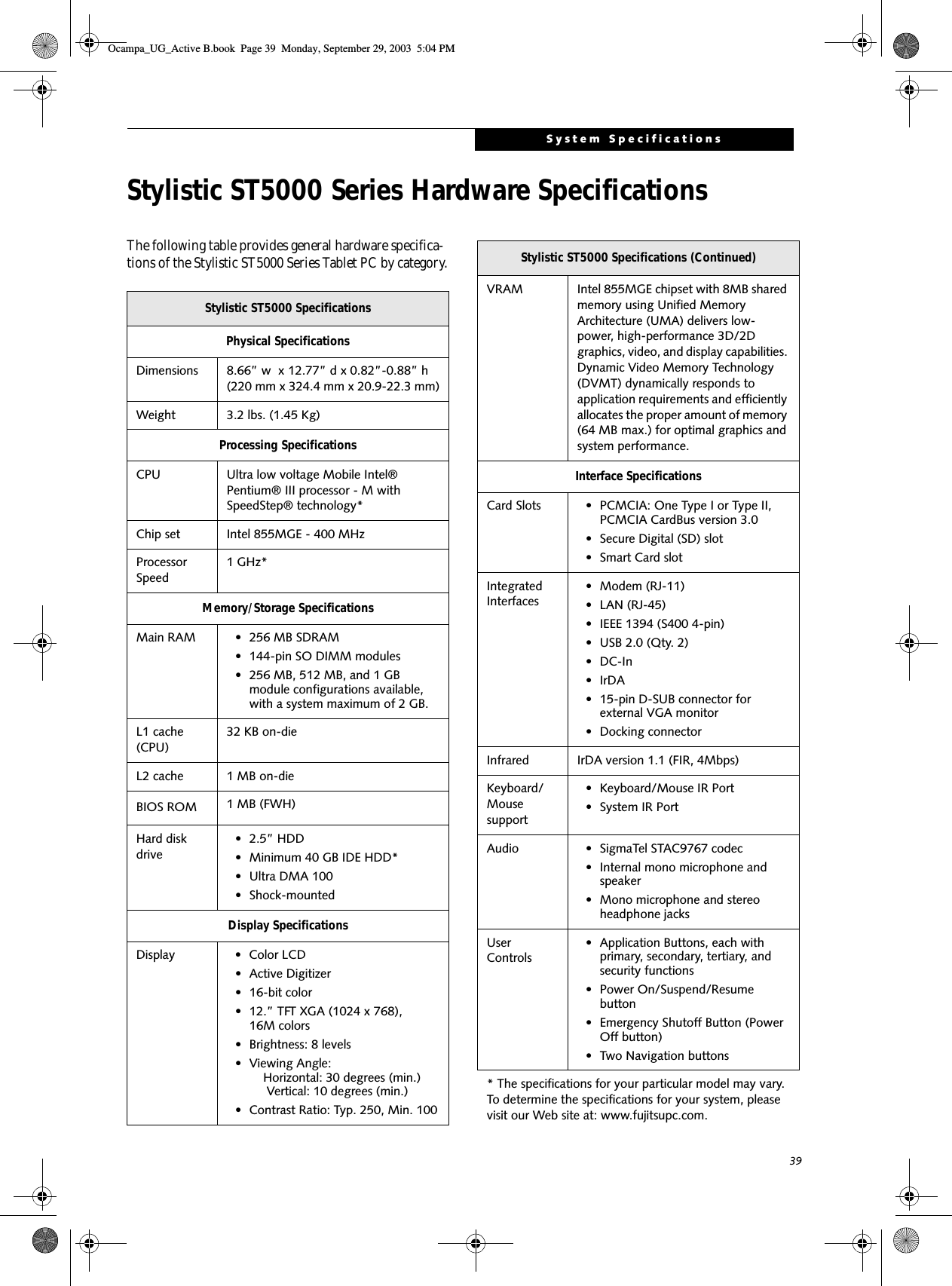 39System SpecificationsStylistic ST5000 Series Hardware SpecificationsThe following table provides general hardware specifica-tions of the Stylistic ST5000 Series Tablet PC by category.Stylistic ST5000 SpecificationsPhysical SpecificationsDimensions 8.66” w  x 12.77” d x 0.82”-0.88” h (220 mm x 324.4 mm x 20.9-22.3 mm)Weight 3.2 lbs. (1.45 Kg)Processing SpecificationsCPU Ultra low voltage Mobile Intel® Pentium® III processor - M with SpeedStep® technology*Chip set Intel 855MGE - 400 MHzProcessor Speed1 GHz*Memory/Storage SpecificationsMain RAM • 256 MB SDRAM • 144-pin SO DIMM modules• 256 MB, 512 MB, and 1 GB module configurations available, with a system maximum of 2 GB.L1 cache (CPU)32 KB on-die L2 cache 1 MB on-die BIOS ROM 1 MB (FWH)Hard disk drive• 2.5” HDD• Minimum 40 GB IDE HDD*• Ultra DMA 100• Shock-mountedDisplay SpecificationsDisplay • Color LCD• Active Digitizer• 16-bit color• 12.” TFT XGA (1024 x 768), 16M colors• Brightness: 8 levels• Viewing Angle:    Horizontal: 30 degrees (min.)     Vertical: 10 degrees (min.)• Contrast Ratio: Typ. 250, Min. 100VRAM Intel 855MGE chipset with 8MB shared memory using Unified Memory Architecture (UMA) delivers low-power, high-performance 3D/2D graphics, video, and display capabilities. Dynamic Video Memory Technology (DVMT) dynamically responds to application requirements and efficiently allocates the proper amount of memory (64 MB max.) for optimal graphics and system performance. Interface SpecificationsCard Slots • PCMCIA: One Type I or Type II, PCMCIA CardBus version 3.0• Secure Digital (SD) slot• Smart Card slotIntegrated Interfaces• Modem (RJ-11)• LAN (RJ-45)• IEEE 1394 (S400 4-pin)• USB 2.0 (Qty. 2)•DC-In•IrDA• 15-pin D-SUB connector for external VGA monitor• Docking connectorInfrared IrDA version 1.1 (FIR, 4Mbps)Keyboard/Mouse support• Keyboard/Mouse IR Port• System IR PortAudio • SigmaTel STAC9767 codec• Internal mono microphone and speaker• Mono microphone and stereo headphone jacksUser Controls• Application Buttons, each with primary, secondary, tertiary, and security functions • Power On/Suspend/Resume button• Emergency Shutoff Button (Power Off button)• Two Navigation buttons* The specifications for your particular model may vary. To determine the specifications for your system, please visit our Web site at: www.fujitsupc.com.Stylistic ST5000 Specifications (Continued)Ocampa_UG_Active B.book  Page 39  Monday, September 29, 2003  5:04 PM