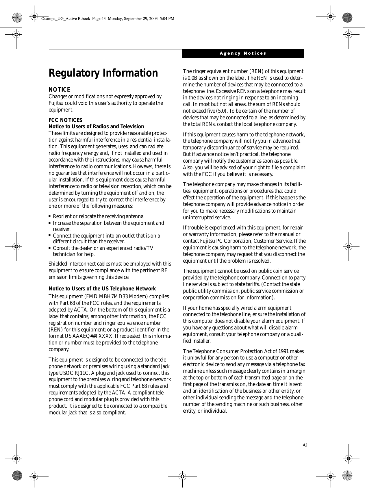 43Agency NoticesRegulatory InformationNOTICEChanges or modifications not expressly approved by Fujitsu could void this user’s authority to operate the equipment.FCC NOTICESNotice to Users of Radios and TelevisionThese limits are designed to provide reasonable protec-tion against harmful interference in a residential installa-tion. This equipment generates, uses, and can radiate radio frequency energy and, if not installed and used in accordance with the instructions, may cause harmful interference to radio communications. However, there is no guarantee that interference will not occur in a partic-ular installation. If this equipment does cause harmful interference to radio or television reception, which can be determined by turning the equipment off and on, the user is encouraged to try to correct the interference by one or more of the following measures:■Reorient or relocate the receiving antenna.■Increase the separation between the equipment and receiver.■Connect the equipment into an outlet that is on a different circuit than the receiver.■Consult the dealer or an experienced radio/TVtechnician for help.Shielded interconnect cables must be employed with this equipment to ensure compliance with the pertinent RF emission limits governing this device. Notice to Users of the US Telephone NetworkThis equipment (FMD MBH7MD33 Modem) complies with Part 68 of the FCC rules, and the requirements adopted by ACTA. On the bottom of this equipment is a label that contains, among other information, the FCC registration number and ringer equivalence number (REN) for this equipment; or a product identifier in the format US:AAAEQ##TXXXX. If requested, this informa-tion or number must be provided to the telephone company.This equipment is designed to be connected to the tele-phone network or premises wiring using a standard jack type USOC RJ11C. A plug and jack used to connect this equipment to the premises wiring and telephone network must comply with the applicable FCC Part 68 rules and requirements adopted by the ACTA. A compliant tele-phone cord and modular plug is provided with this product. It is designed to be connected to a compatible modular jack that is also compliant.The ringer equivalent number (REN) of this equipment is 0.0B as shown on the label. The REN is used to deter-mine the number of devices that may be connected to a telephone line. Excessive RENs on a telephone may result in the devices not ringing in response to an incoming call. In most but not all areas, the sum of RENs should not exceed five (5.0). To be certain of the number of devices that may be connected to a line, as determined by the total RENs, contact the local telephone company. If this equipment causes harm to the telephone network, the telephone company will notify you in advance that temporary discontinuance of service may be required. But if advance notice isn’t practical, the telephone company will notify the customer as soon as possible. Also, you will be advised of your right to file a complaint with the FCC if you believe it is necessary.The telephone company may make changes in its facili-ties, equipment, operations or procedures that could effect the operation of the equipment. If this happens the telephone company will provide advance notice in order for you to make necessary modifications to maintain uninterrupted service. If trouble is experienced with this equipment, for repair or warranty information, please refer to the manual or contact Fujitsu PC Corporation, Customer Service. If the equipment is causing harm to the telephone network, the telephone company may request that you disconnect the equipment until the problem is resolved.The equipment cannot be used on public coin service provided by the telephone company. Connection to party line service is subject to state tariffs. (Contact the state public utility commission, public service commission or corporation commission for information). If your home has specially wired alarm equipment connected to the telephone line, ensure the installation of this computer does not disable your alarm equipment. If you have any questions about what will disable alarm equipment, consult your telephone company or a quali-fied installer.The Telephone Consumer Protection Act of 1991 makes it unlawful for any person to use a computer or other electronic device to send any message via a telephone fax machine unless such message clearly contains in a margin at the top or bottom of each transmitted page or on the first page of the transmission, the date an time it is sent and an identification of the business or other entity, or other individual sending the message and the telephone number of the sending machine or such business, other entity, or individual.Ocampa_UG_Active B.book  Page 43  Monday, September 29, 2003  5:04 PM