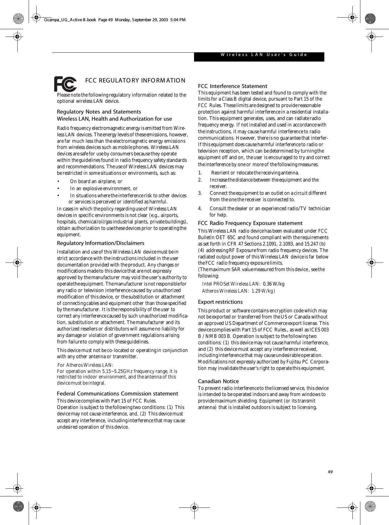 49W ireless L A N  User ’s   Guide FCC REGULATO RY INFO RM ATIO NPlease note the following regulatory information related to the optional wireless LAN device.Regulatory Notes and StatementsWireless LAN, Health and Authorization for use Radio frequency electromagnetic energy is emitted from Wire-less LAN devices. The energy levels of these emissions, however, are far much less than the electromagnetic energy emissions from wireless devices such as mobile phones. Wireless LAN devices are safe for use by consumers because they operate within the guidelines found in radio frequency safety standards and recommendations. The use of Wireless LAN devices may be restricted in some situations or environments, such as:• On board an airplane, or• In an explosive environment, or• In situations where the interference risk to other devices or services is perceived or identified as harmful.In cases in which the policy regarding use of Wireless LAN devices in specific environments is not clear (e.g., airports, hospitals, chemical/oil/gas industrial plants, private buildings), obtain authorization to use these devices prior to operating the equipment.Regulatory Information/DisclaimersInstallation and use of this Wireless LAN device must be in strict accordance with the instructions included in the user documentation provided with the product. Any changes or modifications made to this device that are not expressly approved by the manufacturer may void the user’s authority to operate the equipment. The manufacturer is not responsible for any radio or television interference caused by unauthorized modification of this device, or the substitution or attachment of connecting cables and equipment other than those specified by the manufacturer. It is the responsibility of the user to correct any interference caused by such unauthorized modifica-tion, substitution or attachment. The manufacturer and its authorized resellers or distributors will assume no liability for any damage or violation of government regulations arising from failure to comply with these guidelines.This device must not be co-located or operating in conjunctionwith any other antenna or transmitter.Federal Communications Commission statementThis device complies with Part 15 of FCC Rules.Operation is subject to the following two conditions: (1) This device may not cause interference, and, (2) This device must accept any interference, including interference that may cause undesired operation of this device.FCC Interference StatementThis equipment has been tested and found to comply with the limits for a Class B digital device, pursuant to Part 15 of the FCC Rules. These limits are designed to provide reasonable protection against harmful interference in a residential installa-tion. This equipment generates, uses, and can radiate radio frequency energy. If not installed and used in accordance with the instructions, it may cause harmful interference to radio communications. However, there is no guarantee that interfer-If this equipment does cause harmful interference to radio or television reception, which can be determined by turning the equipment off and on, the user is encouraged to try and correct the interference by one or more of the following measures:1.       Reorient or relocate the receiving antenna.2. Increase the distance between the equipment and the receiver.3. Connect the equipment to an outlet on a circuit different from the one the receiver is connected to.4.      Consult the dealer or an experienced radio/TV technician          for help.FCC Radio Frequency Exposure statementThis Wireless LAN radio device has been evaluated under FCC Bulletin OET 65C and found compliant with the requirements as set forth in CFR 47 Sections 2.1091, 2.1093, and 15.247 (b) (4) addressing RF Exposure from radio frequency devices. The radiated output power of this Wireless LAN device is far below the FCC radio frequency exposure limits. (The maximum SAR value measured from this device , see thefollowing:Export restrictionsThis product or software contains encryption code which may not be exported or transferred from the US or Canada without an approved US Department of Commerce export license. This device complies with Part 15 of FCC Rules., as well as ICES 003 B / NMB 003 B. Operation is subject to the following two conditions: (1) this device may not cause harmful interference, and (2) this device must accept any interference received, including interference that may cause undesirable operation. Modifications not expressly authorized by Fujitsu PC Corpora-tion may invalidate the user&apos;s right to operate this equipment.Canadian NoticeTo prevent radio interference to the licensed service, this device is intended to be operated indoors and away from windows to provide maximum shielding. Equipment (or its transmit antenna) that is installed outdoors is subject to licensing.Ocampa_UG_Active B .book  Page 49  Monday, September 29, 2003  5:04 PMFor Atheros Wireless LAN:For operation within 5.15~5.25GHz frequency range, it is restricted to indoor environment, and the antenna of thisdevice must be integral.Intel PROSet Wireless LAN:  0.36 W/kgAtheros Wireless LAN:  1.29 W/kg )