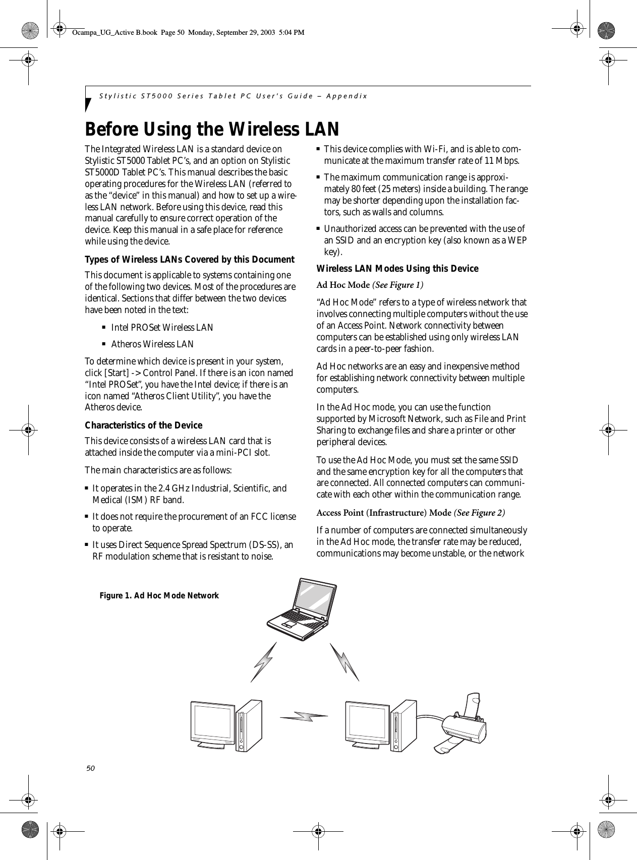 50Stylistic ST5000 Series Tablet PC User’s Guide – AppendixBefore Using the Wireless LAN The Integrated Wireless LAN is a standard device on Stylistic ST5000 Tablet PC’s, and an option on Stylistic ST5000D Tablet PC’s. This manual describes the basic operating procedures for the Wireless LAN (referred to as the “device” in this manual) and how to set up a wire-less LAN network. Before using this device, read this manual carefully to ensure correct operation of the device. Keep this manual in a safe place for reference while using the device.Types of Wireless LANs Covered by this DocumentThis document is applicable to systems containing one of the following two devices. Most of the procedures are identical. Sections that differ between the two devices have been noted in the text:■Intel PROSet Wireless LAN■Atheros Wireless LANTo determine which device is present in your system, click [Start] -&gt; Control Panel. If there is an icon named “Intel PROSet”, you have the Intel device; if there is an icon named “Atheros Client Utility”, you have the Atheros device. Characteristics of the DeviceThis device consists of a wireless LAN card that is attached inside the computer via a mini-PCI slot.The main characteristics are as follows:■It operates in the 2.4 GHz Industrial, Scientific, and Medical (ISM) RF band.■It does not require the procurement of an FCC license to operate.■It uses Direct Sequence Spread Spectrum (DS-SS), an RF modulation scheme that is resistant to noise.■This device complies with Wi-Fi, and is able to com-municate at the maximum transfer rate of 11 Mbps.■The maximum communication range is approxi-mately 80 feet (25 meters) inside a building. The range may be shorter depending upon the installation fac-tors, such as walls and columns.■Unauthorized access can be prevented with the use of an SSID and an encryption key (also known as a WEP key).Wireless LAN Modes Using this DeviceAd Hoc Mode (See Figure 1)“Ad Hoc Mode” refers to a type of wireless network that involves connecting multiple computers without the use of an Access Point. Network connectivity between computers can be established using only wireless LAN cards in a peer-to-peer fashion.Ad Hoc networks are an easy and inexpensive method for establishing network connectivity between multiple computers.In the Ad Hoc mode, you can use the function supported by Microsoft Network, such as File and Print Sharing to exchange files and share a printer or other peripheral devices.To use the Ad Hoc Mode, you must set the same SSID and the same encryption key for all the computers that are connected. All connected computers can communi-cate with each other within the communication range. Access Point (Infrastructure) Mode (See Figure 2)If a number of computers are connected simultaneously in the Ad Hoc mode, the transfer rate may be reduced, communications may become unstable, or the network Figure 1. Ad Hoc Mode NetworkOcampa_UG_Active B.book  Page 50  Monday, September 29, 2003  5:04 PM