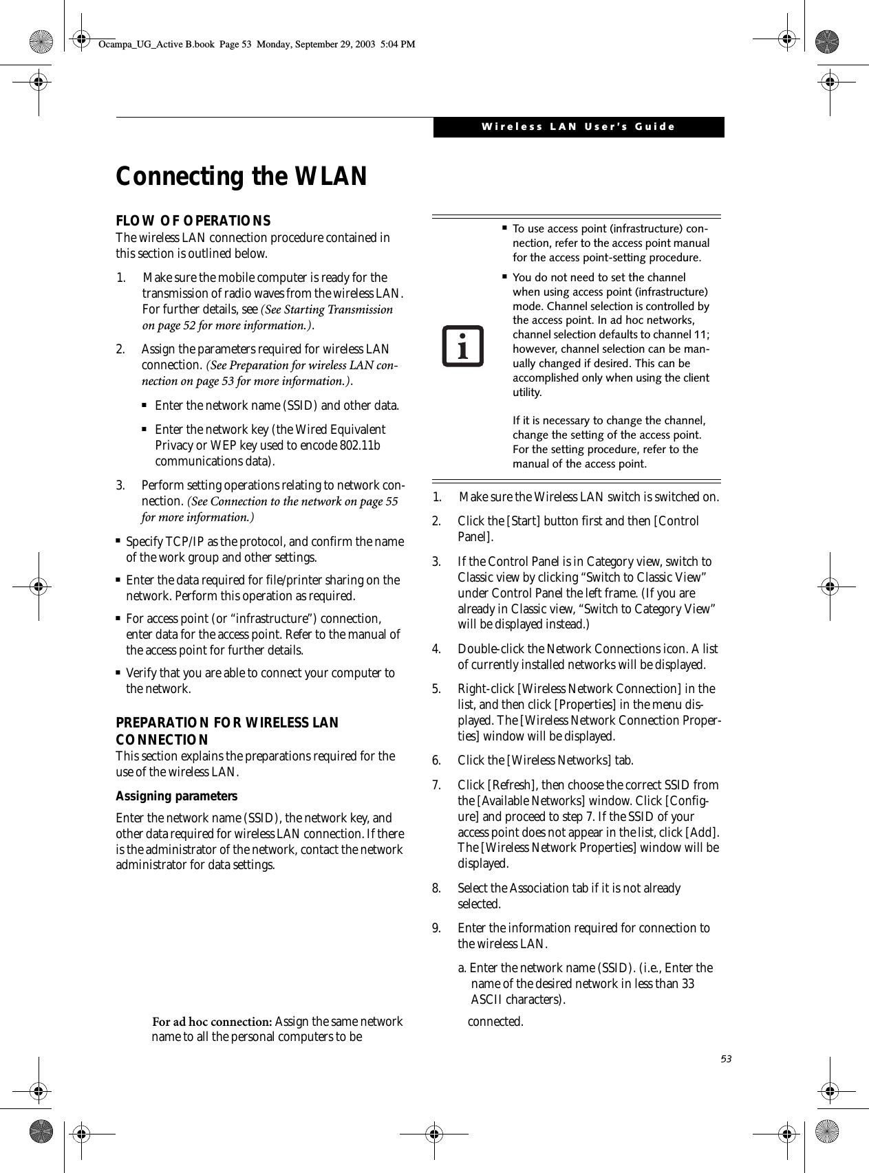 53Wireless LAN User’s GuideConnecting the WLANFLOW OF OPERATIONSThe wireless LAN connection procedure contained in this section is outlined below.1. Make sure the mobile computer is ready for the transmission of radio waves from the wireless LAN. For further details, see (See Starting Transmission on page 52 for more information.).2. Assign the parameters required for wireless LAN connection. (See Preparation for wireless LAN con-nection on page 53 for more information.).■Enter the network name (SSID) and other data.■Enter the network key (the Wired Equivalent Privacy or WEP key used to encode 802.11b communications data).3. Perform setting operations relating to network con-nection. (See Connection to the network on page 55 for more information.)■Specify TCP/IP as the protocol, and confirm the name of the work group and other settings.■Enter the data required for file/printer sharing on the network. Perform this operation as required.■For access point (or “infrastructure”) connection, enter data for the access point. Refer to the manual of the access point for further details.■Verify that you are able to connect your computer to the network.PREPARATION FOR WIRELESS LAN CONNECTIONThis section explains the preparations required for the use of the wireless LAN.Assigning parametersEnter the network name (SSID), the network key, and other data required for wireless LAN connection. If there is the administrator of the network, contact the network administrator for data settings.1. Make sure the Wireless LAN switch is switched on.2. Click the [Start] button first and then [Control Panel].3. If the Control Panel is in Category view, switch to Classic view by clicking “Switch to Classic View” under Control Panel the left frame. (If you are already in Classic view, “Switch to Category View” will be displayed instead.) 4. Double-click the Network Connections icon. A list of currently installed networks will be displayed.5. Right-click [Wireless Network Connection] in the list, and then click [Properties] in the menu dis-played. The [Wireless Network Connection Proper-ties] window will be displayed.6. Click the [Wireless Networks] tab.7. Click [Refresh], then choose the correct SSID from the [Available Networks] window. Click [Config-ure] and proceed to step 7. If the SSID of your access point does not appear in the list, click [Add]. The [Wireless Network Properties] window will be displayed.8. Select the Association tab if it is not already selected.9. Enter the information required for connection to the wireless LAN.a. Enter the network name (SSID). (i.e., Enter the name of the desired network in less than 33 ASCII characters).For ad hoc connection: Assign the same network name to all the personal computers to be  connected.■To use access point (infrastructure) con-nection, refer to the access point manual for the access point-setting procedure.■You do not need to set the channel when using access point (infrastructure) mode. Channel selection is controlled by the access point. In ad hoc networks, channel selection defaults to channel 11; however, channel selection can be man-ually changed if desired. This can be accomplished only when using the client utility.If it is necessary to change the channel, change the setting of the access point. For the setting procedure, refer to the manual of the access point.Ocampa_UG_Active B.book  Page 53  Monday, September 29, 2003  5:04 PM