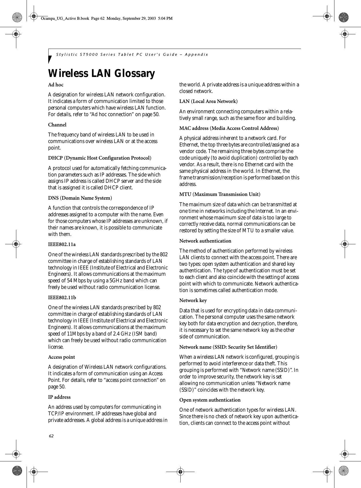 62Stylistic ST5000 Series Tablet PC User’s Guide – AppendixWireless LAN GlossaryAd hocA designation for wireless LAN network configuration. It indicates a form of communication limited to those personal computers which have wireless LAN function. For details, refer to “Ad hoc connection” on page 50.ChannelThe frequency band of wireless LAN to be used in communications over wireless LAN or at the access point.DHCP (Dynamic Host Configuration Protocol)A protocol used for automatically fetching communica-tion parameters such as IP addresses. The side which assigns IP address is called DHCP server and the side that is assigned it is called DHCP client.DNS (Domain Name System)A function that controls the correspondence of IP addresses assigned to a computer with the name. Even for those computers whose IP addresses are unknown, if their names are known, it is possible to communicate with them.IEEE802.11aOne of the wireless LAN standards prescribed by the 802 committee in charge of establishing standards of LAN technology in IEEE (Institute of Electrical and Electronic Engineers). It allows communications at the maximum speed of 54 Mbps by using a 5GHz band which can freely be used without radio communication license. IEEE802.11bOne of the wireless LAN standards prescribed by 802 committee in charge of establishing standards of LAN technology in IEEE (Institute of Electrical and Electronic Engineers). It allows communications at the maximum speed of 11Mbps by a band of 2.4 GHz (ISM band) which can freely be used without radio communication license. Access pointA designation of Wireless LAN network configurations. It indicates a form of communication using an Access Point. For details, refer to “access point connection” on page 50.IP addressAn address used by computers for communicating in TCP/IP environment. IP addresses have global and private addresses. A global address is a unique address in the world. A private address is a unique address within a closed network.LAN (Local Area Network)An environment connecting computers within a rela-tively small range, such as the same floor and building.MAC address (Media Access Control Address)A physical address inherent to a network card. For Ethernet, the top three bytes are controlled/assigned as a vendor code. The remaining three bytes comprise the code uniquely (to avoid duplication) controlled by each vendor. As a result, there is no Ethernet card with the same physical address in the world. In Ethernet, the frame transmission/reception is performed based on this address.MTU (Maximum Transmission Unit)The maximum size of data which can be transmitted at one time in networks including the Internet. In an envi-ronment whose maximum size of data is too large to correctly receive data, normal communications can be restored by setting the size of MTU to a smaller value.Network authenticationThe method of authentication performed by wireless LAN clients to connect with the access point. There are two types: open system authentication and shared key authentication. The type of authentication must be set to each client and also coincide with the setting of access point with which to communicate. Network authentica-tion is sometimes called authentication mode.Network keyData that is used for encrypting data in data communi-cation. The personal computer uses the same network key both for data encryption and decryption, therefore, it is necessary to set the same network key as the other side of communication.Network name (SSID: Security Set Identifier)When a wireless LAN network is configured, grouping is performed to avoid interference or data theft. This grouping is performed with “Network name (SSID)”. In order to improve security, the network key is set allowing no communication unless “Network name (SSID)” coincides with the network key.Open system authenticationOne of network authentication types for wireless LAN. Since there is no check of network key upon authentica-tion, clients can connect to the access point without Ocampa_UG_Active B.book  Page 62  Monday, September 29, 2003  5:04 PM