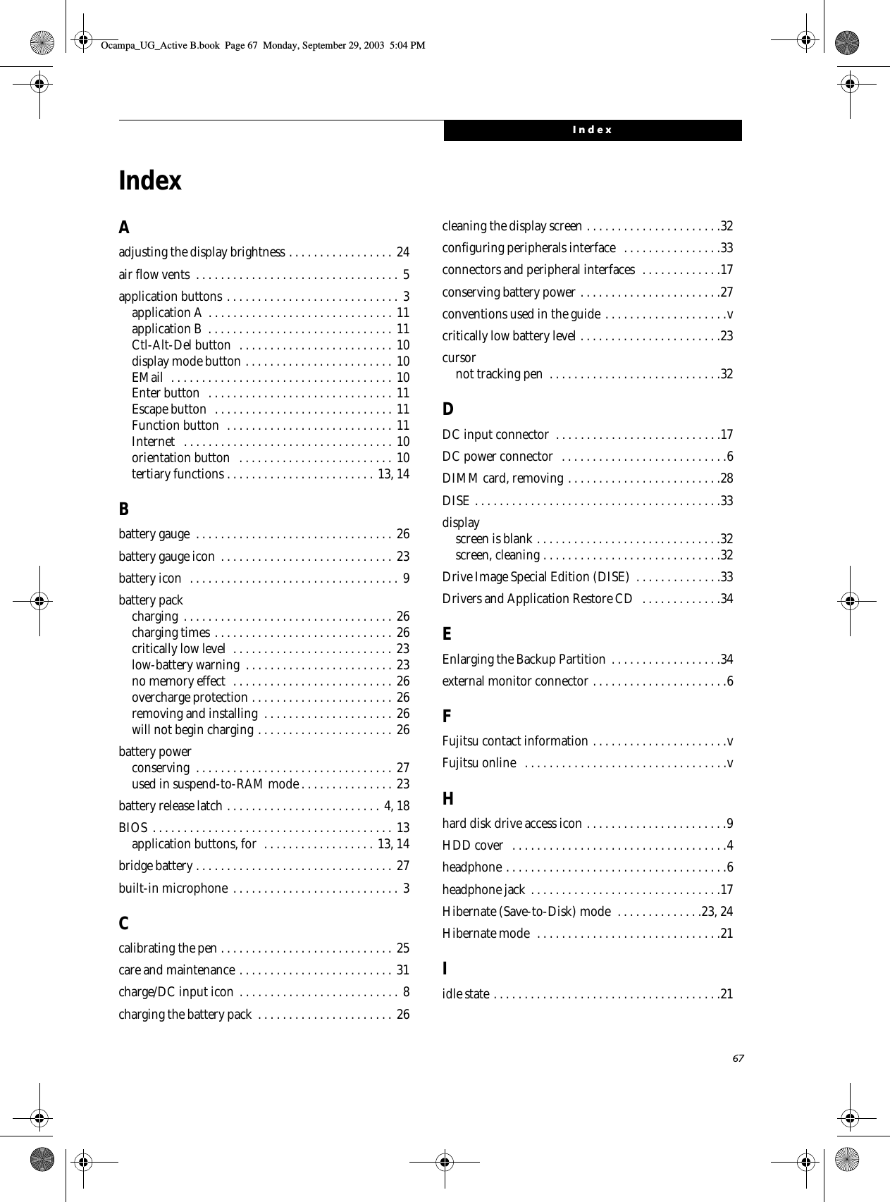 67IndexIndexAadjusting the display brightness . . . . . . . . . . . . . . . . . 24air flow vents  . . . . . . . . . . . . . . . . . . . . . . . . . . . . . . . . . 5application buttons . . . . . . . . . . . . . . . . . . . . . . . . . . . . 3application A  . . . . . . . . . . . . . . . . . . . . . . . . . . . . . . 11application B  . . . . . . . . . . . . . . . . . . . . . . . . . . . . . . 11Ctl-Alt-Del button  . . . . . . . . . . . . . . . . . . . . . . . . . 10display mode button . . . . . . . . . . . . . . . . . . . . . . . . 10EMail  . . . . . . . . . . . . . . . . . . . . . . . . . . . . . . . . . . . . 10Enter button  . . . . . . . . . . . . . . . . . . . . . . . . . . . . . .  11Escape button  . . . . . . . . . . . . . . . . . . . . . . . . . . . . . 11Function button  . . . . . . . . . . . . . . . . . . . . . . . . . . . 11Internet   . . . . . . . . . . . . . . . . . . . . . . . . . . . . . . . . . . 10orientation button   . . . . . . . . . . . . . . . . . . . . . . . . . 10tertiary functions . . . . . . . . . . . . . . . . . . . . . . . . 13, 14Bbattery gauge  . . . . . . . . . . . . . . . . . . . . . . . . . . . . . . . . 26battery gauge icon  . . . . . . . . . . . . . . . . . . . . . . . . . . . . 23battery icon  . . . . . . . . . . . . . . . . . . . . . . . . . . . . . . . . . .  9battery packcharging  . . . . . . . . . . . . . . . . . . . . . . . . . . . . . . . . . . 26charging times . . . . . . . . . . . . . . . . . . . . . . . . . . . . . 26critically low level  . . . . . . . . . . . . . . . . . . . . . . . . . . 23low-battery warning  . . . . . . . . . . . . . . . . . . . . . . . . 23no memory effect  . . . . . . . . . . . . . . . . . . . . . . . . . .  26overcharge protection . . . . . . . . . . . . . . . . . . . . . . . 26removing and installing  . . . . . . . . . . . . . . . . . . . . . 26will not begin charging . . . . . . . . . . . . . . . . . . . . . . 26battery powerconserving  . . . . . . . . . . . . . . . . . . . . . . . . . . . . . . . . 27used in suspend-to-RAM mode . . . . . . . . . . . . . . . 23battery release latch . . . . . . . . . . . . . . . . . . . . . . . . . 4, 18BIOS  . . . . . . . . . . . . . . . . . . . . . . . . . . . . . . . . . . . . . . . 13application buttons, for  . . . . . . . . . . . . . . . . . . 13, 14bridge battery . . . . . . . . . . . . . . . . . . . . . . . . . . . . . . . . 27built-in microphone  . . . . . . . . . . . . . . . . . . . . . . . . . . . 3Ccalibrating the pen . . . . . . . . . . . . . . . . . . . . . . . . . . . . 25care and maintenance . . . . . . . . . . . . . . . . . . . . . . . . . 31charge/DC input icon . . . . . . . . . . . . . . . . . . . . . . . . . . 8charging the battery pack  . . . . . . . . . . . . . . . . . . . . . .  26cleaning the display screen . . . . . . . . . . . . . . . . . . . . . .32configuring peripherals interface   . . . . . . . . . . . . . . . .33connectors and peripheral interfaces  . . . . . . . . . . . . .17conserving battery power . . . . . . . . . . . . . . . . . . . . . . .27conventions used in the guide . . . . . . . . . . . . . . . . . . . .vcritically low battery level . . . . . . . . . . . . . . . . . . . . . . .23cursornot tracking pen  . . . . . . . . . . . . . . . . . . . . . . . . . . . .32DDC input connector  . . . . . . . . . . . . . . . . . . . . . . . . . . .17DC power connector  . . . . . . . . . . . . . . . . . . . . . . . . . . .6DIMM card, removing . . . . . . . . . . . . . . . . . . . . . . . . .28DISE . . . . . . . . . . . . . . . . . . . . . . . . . . . . . . . . . . . . . . . .33displayscreen is blank . . . . . . . . . . . . . . . . . . . . . . . . . . . . . .32screen, cleaning . . . . . . . . . . . . . . . . . . . . . . . . . . . . .32Drive Image Special Edition (DISE)  . . . . . . . . . . . . . .33Drivers and Application Restore CD  . . . . . . . . . . . . .34EEnlarging the Backup Partition . . . . . . . . . . . . . . . . . .34external monitor connector . . . . . . . . . . . . . . . . . . . . . .6FFujitsu contact information . . . . . . . . . . . . . . . . . . . . . .vFujitsu online   . . . . . . . . . . . . . . . . . . . . . . . . . . . . . . . . .vHhard disk drive access icon . . . . . . . . . . . . . . . . . . . . . . .9HDD cover   . . . . . . . . . . . . . . . . . . . . . . . . . . . . . . . . . . .4headphone . . . . . . . . . . . . . . . . . . . . . . . . . . . . . . . . . . . .6headphone jack . . . . . . . . . . . . . . . . . . . . . . . . . . . . . . .17Hibernate (Save-to-Disk) mode  . . . . . . . . . . . . . .23, 24Hibernate mode  . . . . . . . . . . . . . . . . . . . . . . . . . . . . . .21Iidle state . . . . . . . . . . . . . . . . . . . . . . . . . . . . . . . . . . . . .21Ocampa_UG_Active B.book  Page 67  Monday, September 29, 2003  5:04 PM