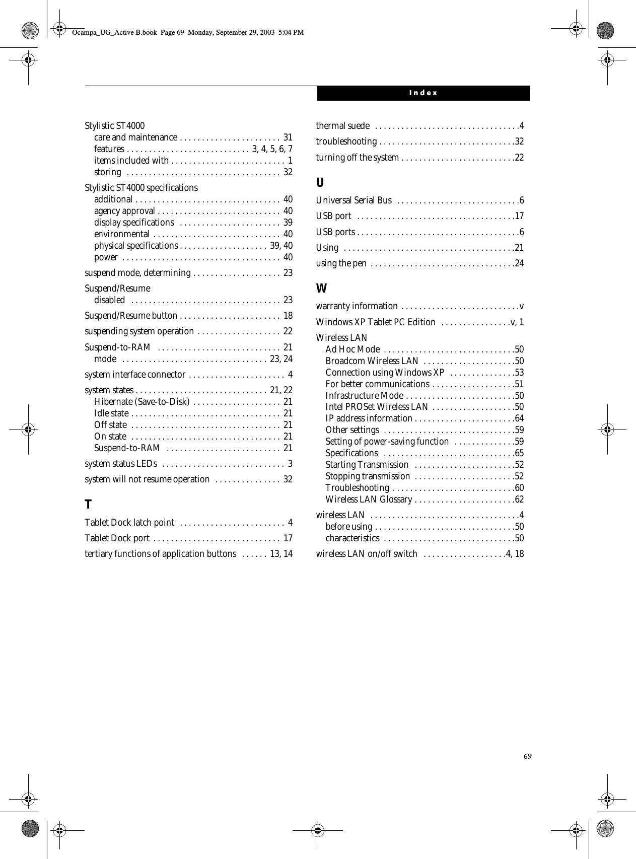 69IndexStylistic ST4000care and maintenance . . . . . . . . . . . . . . . . . . . . . . . 31features . . . . . . . . . . . . . . . . . . . . . . . . . . . . 3, 4, 5, 6, 7items included with . . . . . . . . . . . . . . . . . . . . . . . . . . 1storing  . . . . . . . . . . . . . . . . . . . . . . . . . . . . . . . . . . . 32Stylistic ST4000 specificationsadditional . . . . . . . . . . . . . . . . . . . . . . . . . . . . . . . . .  40agency approval . . . . . . . . . . . . . . . . . . . . . . . . . . . . 40display specifications   . . . . . . . . . . . . . . . . . . . . . . . 39environmental . . . . . . . . . . . . . . . . . . . . . . . . . . . . . 40physical specifications . . . . . . . . . . . . . . . . . . . . 39, 40power  . . . . . . . . . . . . . . . . . . . . . . . . . . . . . . . . . . . . 40suspend mode, determining . . . . . . . . . . . . . . . . . . . . 23Suspend/Resumedisabled  . . . . . . . . . . . . . . . . . . . . . . . . . . . . . . . . . . 23Suspend/Resume button . . . . . . . . . . . . . . . . . . . . . . . 18suspending system operation . . . . . . . . . . . . . . . . . . . 22Suspend-to-RAM  . . . . . . . . . . . . . . . . . . . . . . . . . . . . 21mode   . . . . . . . . . . . . . . . . . . . . . . . . . . . . . . . . . 23, 24system interface connector . . . . . . . . . . . . . . . . . . . . . .  4system states . . . . . . . . . . . . . . . . . . . . . . . . . . . . . . 21, 22Hibernate (Save-to-Disk) . . . . . . . . . . . . . . . . . . . . 21Idle state . . . . . . . . . . . . . . . . . . . . . . . . . . . . . . . . . . 21Off state  . . . . . . . . . . . . . . . . . . . . . . . . . . . . . . . . . . 21On state  . . . . . . . . . . . . . . . . . . . . . . . . . . . . . . . . . . 21Suspend-to-RAM  . . . . . . . . . . . . . . . . . . . . . . . . . . 21system status LEDs  . . . . . . . . . . . . . . . . . . . . . . . . . . . . 3system will not resume operation  . . . . . . . . . . . . . . . 32TTablet Dock latch point  . . . . . . . . . . . . . . . . . . . . . . . . 4Tablet Dock port . . . . . . . . . . . . . . . . . . . . . . . . . . . . . 17tertiary functions of application buttons   . . . . . . 13, 14thermal suede  . . . . . . . . . . . . . . . . . . . . . . . . . . . . . . . . .4troubleshooting . . . . . . . . . . . . . . . . . . . . . . . . . . . . . . .32turning off the system . . . . . . . . . . . . . . . . . . . . . . . . . .22UUniversal Serial Bus  . . . . . . . . . . . . . . . . . . . . . . . . . . . .6USB port  . . . . . . . . . . . . . . . . . . . . . . . . . . . . . . . . . . . .17USB ports . . . . . . . . . . . . . . . . . . . . . . . . . . . . . . . . . . . . .6Using  . . . . . . . . . . . . . . . . . . . . . . . . . . . . . . . . . . . . . . .21using the pen . . . . . . . . . . . . . . . . . . . . . . . . . . . . . . . . .24Wwarranty information . . . . . . . . . . . . . . . . . . . . . . . . . . .vWindows XP Tablet PC Edition  . . . . . . . . . . . . . . . .v, 1Wireless LANAd Hoc Mode  . . . . . . . . . . . . . . . . . . . . . . . . . . . . . .50Broadcom Wireless LAN  . . . . . . . . . . . . . . . . . . . . .50Connection using Windows XP  . . . . . . . . . . . . . . .53For better communications . . . . . . . . . . . . . . . . . . .51Infrastructure Mode . . . . . . . . . . . . . . . . . . . . . . . . .50Intel PROSet Wireless LAN . . . . . . . . . . . . . . . . . . .50IP address information . . . . . . . . . . . . . . . . . . . . . . .64Other settings  . . . . . . . . . . . . . . . . . . . . . . . . . . . . . .59Setting of power-saving function  . . . . . . . . . . . . . .59Specifications  . . . . . . . . . . . . . . . . . . . . . . . . . . . . . .65Starting Transmission  . . . . . . . . . . . . . . . . . . . . . . .52Stopping transmission  . . . . . . . . . . . . . . . . . . . . . . .52Troubleshooting . . . . . . . . . . . . . . . . . . . . . . . . . . . .60Wireless LAN Glossary . . . . . . . . . . . . . . . . . . . . . . .62wireless LAN  . . . . . . . . . . . . . . . . . . . . . . . . . . . . . . . . . .4before using . . . . . . . . . . . . . . . . . . . . . . . . . . . . . . . .50characteristics  . . . . . . . . . . . . . . . . . . . . . . . . . . . . . .50wireless LAN on/off switch  . . . . . . . . . . . . . . . . . . .4, 18Ocampa_UG_Active B.book  Page 69  Monday, September 29, 2003  5:04 PM