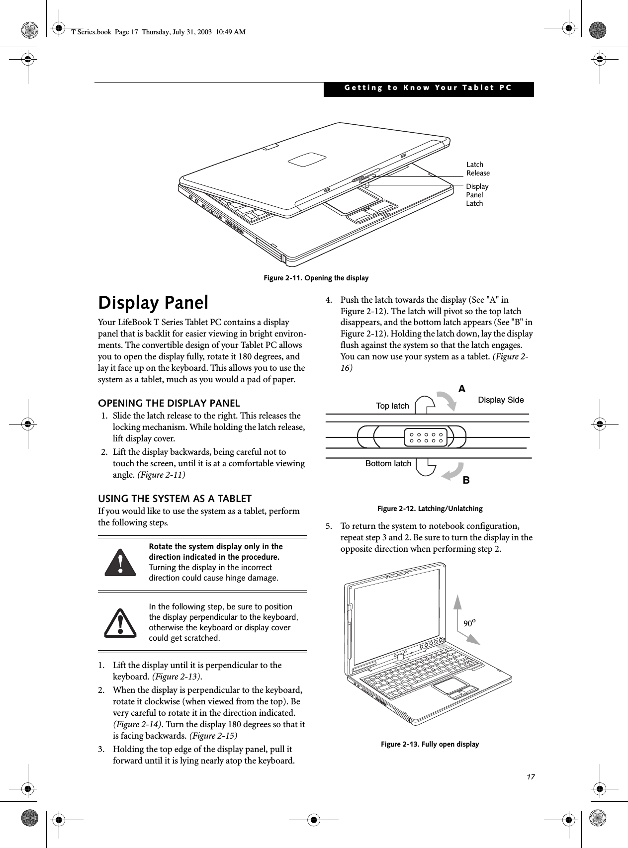 17Getting to Know Your Tablet PCFigure 2-11. Opening the displayDisplay PanelYour LifeBook T Series Tablet PC contains a display panel that is backlit for easier viewing in bright environ-ments. The convertible design of your Tablet PC allows you to open the display fully, rotate it 180 degrees, and lay it face up on the keyboard. This allows you to use the system as a tablet, much as you would a pad of paper.OPENING THE DISPLAY PANEL1. Slide the latch release to the right. This releases the locking mechanism. While holding the latch release, lift display cover.2. Lift the display backwards, being careful not to touch the screen, until it is at a comfortable viewing angle. (Figure 2-11)USING THE SYSTEM AS A TABLETIf you would like to use the system as a tablet, perform the following steps. 1. Lift the display until it is perpendicular to the keyboard. (Figure 2-13).2. When the display is perpendicular to the keyboard, rotate it clockwise (when viewed from the top). Be very careful to rotate it in the direction indicated. (Figure 2-14). Turn the display 180 degrees so that it is facing backwards. (Figure 2-15)3. Holding the top edge of the display panel, pull it forward until it is lying nearly atop the keyboard.4. Push the latch towards the display (See &quot;A&quot; in Figure 2-12). The latch will pivot so the top latch disappears, and the bottom latch appears (See &quot;B&quot; in Figure 2-12). Holding the latch down, lay the display flush against the system so that the latch engages. You can now use your system as a tablet. (Figure 2-16)Figure 2-12. Latching/Unlatching5. To return the system to notebook configuration, repeat step 3 and 2. Be sure to turn the display in the opposite direction when performing step 2.Figure 2-13. Fully open displayDisplay Panel LatchLatch ReleaseRotate the system display only in the direction indicated in the procedure. Turning the display in the incorrect direction could cause hinge damage.In the following step, be sure to position the display perpendicular to the keyboard, otherwise the keyboard or display cover could get scratched.ABTop latchBottom latchDisplay Side90oT Series.book  Page 17  Thursday, July 31, 2003  10:49 AM