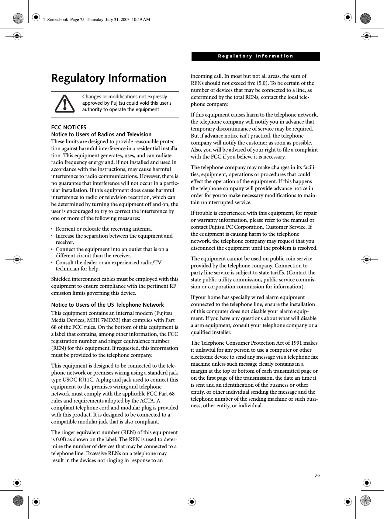 75Regulatory InformationRegulatory InformationFCC NOTICESNotice to Users of Radios and TelevisionThese limits are designed to provide reasonable protec-tion against harmful interference in a residential installa-tion. This equipment generates, uses, and can radiate radio frequency energy and, if not installed and used in accordance with the instructions, may cause harmful interference to radio communications. However, there is no guarantee that interference will not occur in a partic-ular installation. If this equipment does cause harmful interference to radio or television reception, which can be determined by turning the equipment off and on, the user is encouraged to try to correct the interference by one or more of the following measures:nReorient or relocate the receiving antenna.nIncrease the separation between the equipment and receiver.nConnect the equipment into an outlet that is on a different circuit than the receiver.nConsult the dealer or an experienced radio/TVtechnician for help.Shielded interconnect cables must be employed with this equipment to ensure compliance with the pertinent RF emission limits governing this device. Notice to Users of the US Telephone NetworkThis equipment contains an internal modem (Fujitsu Media Devices, MBH 7MD33) that complies with Part 68 of the FCC rules. On the bottom of this equipment is a label that contains, among other information, the FCC registration number and ringer equivalence number (REN) for this equipment. If requested, this information must be provided to the telephone company.This equipment is designed to be connected to the tele-phone network or premises wiring using a standard jack type USOC RJ11C. A plug and jack used to connect this equipment to the premises wiring and telephone network must comply with the applicable FCC Part 68 rules and requirements adopted by the ACTA. A compliant telephone cord and modular plug is provided with this product. It is designed to be connected to a compatible modular jack that is also compliant.The ringer equivalent number (REN) of this equipment is 0.0B as shown on the label. The REN is used to deter-mine the number of devices that may be connected to a telephone line. Excessive RENs on a telephone may result in the devices not ringing in response to an incoming call. In most but not all areas, the sum of RENs should not exceed five (5.0). To be certain of the number of devices that may be connected to a line, as determined by the total RENs, contact the local tele-phone company. If this equipment causes harm to the telephone network, the telephone company will notify you in advance that temporary discontinuance of service may be required. But if advance notice isn’t practical, the telephone company will notify the customer as soon as possible. Also, you will be advised of your right to file a complaint with the FCC if you believe it is necessary.The telephone company may make changes in its facili-ties, equipment, operations or procedures that could effect the operation of the equipment. If this happens the telephone company will provide advance notice in order for you to make necessary modifications to main-tain uninterrupted service. If trouble is experienced with this equipment, for repair or warranty information, please refer to the manual or contact Fujitsu PC Corporation, Customer Service. If the equipment is causing harm to the telephone network, the telephone company may request that you disconnect the equipment until the problem is resolved.The equipment cannot be used on public coin service provided by the telephone company. Connection to party line service is subject to state tariffs. (Contact the state public utility commission, public service commis-sion or corporation commission for information). If your home has specially wired alarm equipment connected to the telephone line, ensure the installation of this computer does not disable your alarm equip-ment. If you have any questions about what will disable alarm equipment, consult your telephone company or a qualified installer.The Telephone Consumer Protection Act of 1991 makes it unlawful for any person to use a computer or other electronic device to send any message via a telephone fax machine unless such message clearly contains in a margin at the top or bottom of each transmitted page or on the first page of the transmission, the date an time it is sent and an identification of the business or other entity, or other individual sending the message and the telephone number of the sending machine or such busi-ness, other entity, or individual.Changes or modifications not expressly approved by Fujitsu could void this user’s authority to operate the equipmentT Series.book  Page 75  Thursday, July 31, 2003  10:49 AM