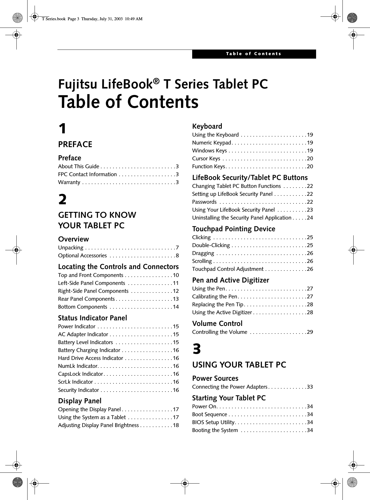 Table of ContentsFujitsu LifeBook® T Series Tablet PCTable of Contents1PREFACEPrefaceAbout This Guide . . . . . . . . . . . . . . . . . . . . . . . . .3FPC Contact Information . . . . . . . . . . . . . . . . . . .3Warranty . . . . . . . . . . . . . . . . . . . . . . . . . . . . . . .32GETTING TO KNOWYOUR TABLET PCOverviewUnpacking . . . . . . . . . . . . . . . . . . . . . . . . . . . . . .7Optional Accessories  . . . . . . . . . . . . . . . . . . . . . .8Locating the Controls and ConnectorsTop and Front Components . . . . . . . . . . . . . . . .10Left-Side Panel Components  . . . . . . . . . . . . . . .11Right-Side Panel Components  . . . . . . . . . . . . . .12Rear Panel Components . . . . . . . . . . . . . . . . . . .13Bottom Components  . . . . . . . . . . . . . . . . . . . . .14Status Indicator PanelPower Indicator . . . . . . . . . . . . . . . . . . . . . . . . .15AC Adapter Indicator . . . . . . . . . . . . . . . . . . . . .15Battery Level Indicators  . . . . . . . . . . . . . . . . . . .15Battery Charging Indicator . . . . . . . . . . . . . . . . .16Hard Drive Access Indicator . . . . . . . . . . . . . . . .16NumLk Indicator. . . . . . . . . . . . . . . . . . . . . . . . .16CapsLock Indicator. . . . . . . . . . . . . . . . . . . . . . .16ScrLk Indicator . . . . . . . . . . . . . . . . . . . . . . . . . .16Security Indicator . . . . . . . . . . . . . . . . . . . . . . . .16Display PanelOpening the Display Panel . . . . . . . . . . . . . . . . .17Using the System as a Tablet . . . . . . . . . . . . . . .17Adjusting Display Panel Brightness . . . . . . . . . . .18KeyboardUsing the Keyboard . . . . . . . . . . . . . . . . . . . . . .19Numeric Keypad. . . . . . . . . . . . . . . . . . . . . . . . .19Windows Keys . . . . . . . . . . . . . . . . . . . . . . . . . .19Cursor Keys  . . . . . . . . . . . . . . . . . . . . . . . . . . . .20Function Keys. . . . . . . . . . . . . . . . . . . . . . . . . . .20LifeBook Security/Tablet PC ButtonsChanging Tablet PC Button Functions  . . . . . . . .22Setting up LifeBook Security Panel . . . . . . . . . . .22Passwords  . . . . . . . . . . . . . . . . . . . . . . . . . . . . .22Using Your LifeBook Security Panel  . . . . . . . . . .23Uninstalling the Security Panel Application . . . . . 24Touchpad Pointing DeviceClicking  . . . . . . . . . . . . . . . . . . . . . . . . . . . . . . .25Double-Clicking . . . . . . . . . . . . . . . . . . . . . . . . .25Dragging . . . . . . . . . . . . . . . . . . . . . . . . . . . . . .26Scrolling . . . . . . . . . . . . . . . . . . . . . . . . . . . . . . .26Touchpad Control Adjustment . . . . . . . . . . . . . .26Pen and Active DigitizerUsing the Pen. . . . . . . . . . . . . . . . . . . . . . . . . . .27Calibrating the Pen. . . . . . . . . . . . . . . . . . . . . . .27Replacing the Pen Tip. . . . . . . . . . . . . . . . . . . . .28Using the Active Digitizer . . . . . . . . . . . . . . . . . .28Volume ControlControlling the Volume  . . . . . . . . . . . . . . . . . . .293USING YOUR TABLET PCPower SourcesConnecting the Power Adapters. . . . . . . . . . . . .33Starting Your Tablet PCPower On. . . . . . . . . . . . . . . . . . . . . . . . . . . . . .34Boot Sequence . . . . . . . . . . . . . . . . . . . . . . . . . .34BIOS Setup Utility. . . . . . . . . . . . . . . . . . . . . . . .34Booting the System  . . . . . . . . . . . . . . . . . . . . . .34T Series.book  Page 3  Thursday, July 31, 2003  10:49 AM