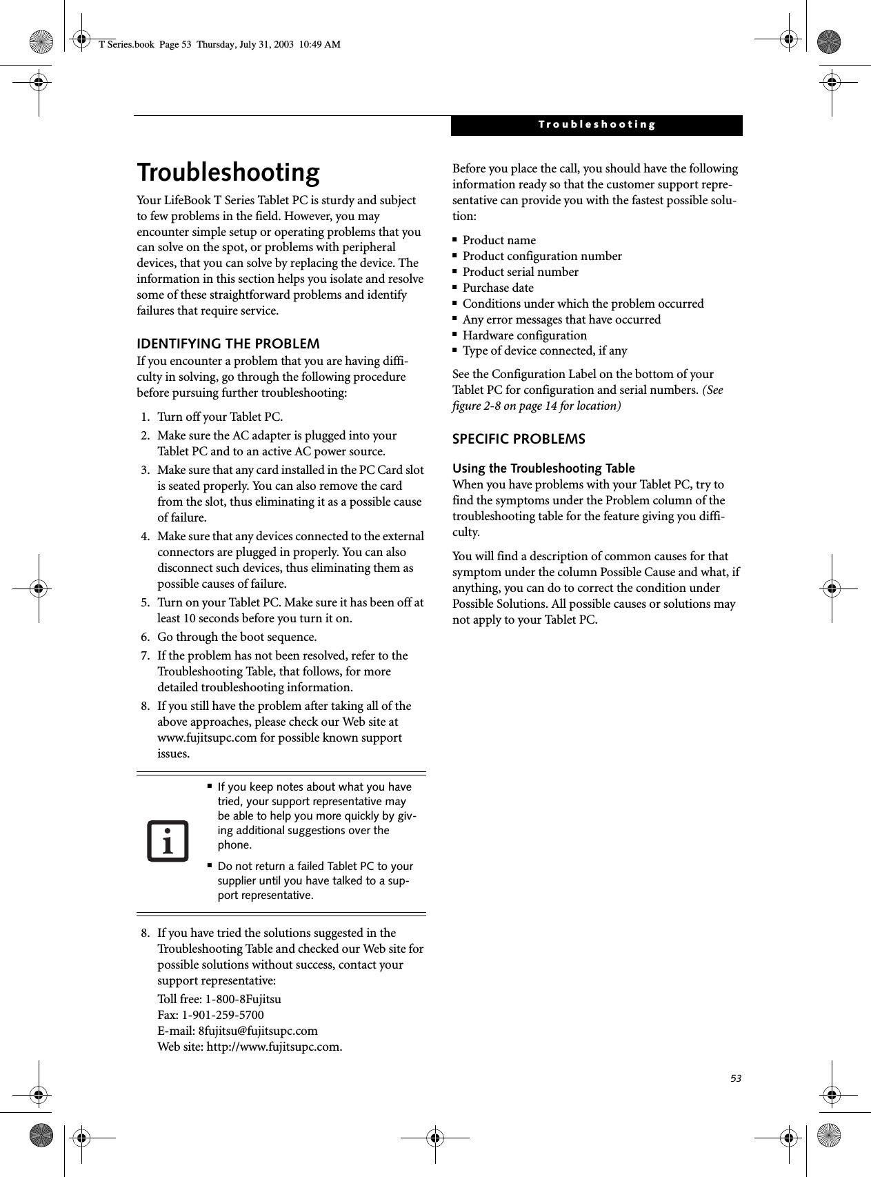 53TroubleshootingTroubleshootingYour LifeBook T Series Tablet PC is sturdy and subject to few problems in the field. However, you may encounter simple setup or operating problems that you can solve on the spot, or problems with peripheral devices, that you can solve by replacing the device. The information in this section helps you isolate and resolve some of these straightforward problems and identify failures that require service.IDENTIFYING THE PROBLEMIf you encounter a problem that you are having diffi-culty in solving, go through the following procedure before pursuing further troubleshooting:1. Tur n off your Table t  P C.2. Make sure the AC adapter is plugged into your Tablet PC and to an active AC power source.3. Make sure that any card installed in the PC Card slot is seated properly. You can also remove the card from the slot, thus eliminating it as a possible cause of failure.4. Make sure that any devices connected to the external connectors are plugged in properly. You can also disconnect such devices, thus eliminating them as possible causes of failure.5. Turn on your Tablet PC. Make sure it has been off at least 10 seconds before you turn it on.6. Go through the boot sequence.7. If the problem has not been resolved, refer to the Troubleshooting Table, that follows, for more detailed troubleshooting information.8. If you still have the problem after taking all of the above approaches, please check our Web site at www.fujitsupc.com for possible known support issues. 8. If you have tried the solutions suggested in the Troubleshooting Table and checked our Web site for possible solutions without success, contact your support representative: Toll free: 1-800-8Fujitsu Fax: 1-901-259-5700 E-mail: 8fujitsu@fujitsupc.com Web site: http://www.fujitsupc.com.Before you place the call, you should have the following information ready so that the customer support repre-sentative can provide you with the fastest possible solu-tion:■Product name■Product configuration number■Product serial number■Purchase date■Conditions under which the problem occurred■Any error messages that have occurred■Hardware configuration■Type of device connected, if anySee the Configuration Label on the bottom of yourTablet PC for configuration and serial numbers. (See figure 2-8 on page 14 for location)SPECIFIC PROBLEMSUsing the Troubleshooting TableWhen you have problems with your Tablet PC, try to find the symptoms under the Problem column of the troubleshooting table for the feature giving you diffi-culty. You will find a description of common causes for that symptom under the column Possible Cause and what, if anything, you can do to correct the condition under Possible Solutions. All possible causes or solutions may not apply to your Tablet PC.■If you keep notes about what you have tried, your support representative may be able to help you more quickly by giv-ing additional suggestions over the phone.■Do not return a failed Tablet PC to your supplier until you have talked to a sup-port representative.T Series.book  Page 53  Thursday, July 31, 2003  10:49 AM