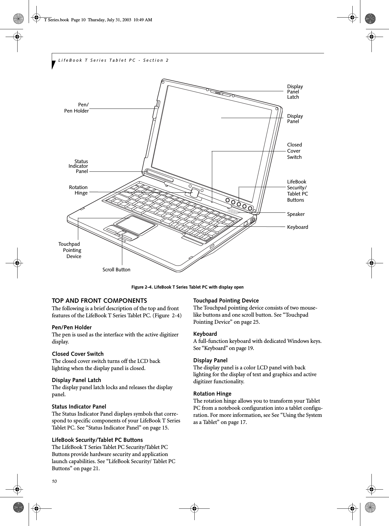 10LifeBook T Series Tablet PC - Section 2Figure 2-4. LifeBook T Series Tablet PC with display openTOP AND FRONT COMPONENTSThe following is a brief description of the top and front features of the LifeBook T Series Tablet PC. (Figure  2-4)Pen/Pen HolderThe pen is used as the interface with the active digitizer display.Closed Cover SwitchThe closed cover switch turns off the LCD back lighting when the display panel is closed. Display Panel LatchThe display panel latch locks and releases the display panel. Status Indicator PanelThe Status Indicator Panel displays symbols that corre-spond to specific components of your LifeBook T Series Tablet PC. See “Status Indicator Panel” on page 15.LifeBook Security/Tablet PC ButtonsThe LifeBook T Series Tablet PC Security/Tablet PC Buttons provide hardware security and application launch capabilities. See “LifeBook Security/ Tablet PC Buttons” on page 21.Touchpad Pointing DeviceThe Touchpad pointing device consists of two mouse-like buttons and one scroll button. See “Touchpad Pointing Device” on page 25.KeyboardA full-function keyboard with dedicated Windows keys. See “Keyboard” on page 19.Display PanelThe display panel is a color LCD panel with back lighting for the display of text and graphics and active digitizer functionality. Rotation HingeThe rotation hinge allows you to transform your Tablet PC from a notebook configuration into a tablet configu-ration. For more information, see See “Using the System as a Tablet” on page 17.Display StatusKeyboardLifeBook TouchpadScroll ButtonIndicatorPanelPanelDisplay PanelLatchRotationHingeClosedCoverSwitchSecurity/PointingDeviceSpeakerPen/Pen HolderTablet PCButtonsT Series.book  Page 10  Thursday, July 31, 2003  10:49 AM