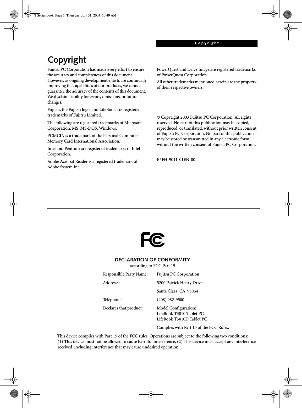 CopyrightCopyrightFujitsu PC Corporation has made every effort to ensure the accuracy and completeness of this document. However, as ongoing development efforts are continually improving the capabilities of our products, we cannot guarantee the accuracy of the contents of this document. We disclaim liability for errors, omissions, or future changes.Fujitsu, the Fujitsu logo, and LifeBook are registered trademarks of Fujitsu Limited.The following are registered trademarks of Microsoft Corporation: MS, MS-DOS, Windows.PCMCIA is a trademark of the Personal Computer Memory Card International Association.Intel and Pentium are registered trademarks of Intel Corporation.Adobe Acrobat Reader is a registered trademark of Adobe System Inc.PowerQuest and Drive Image are registered trademarks of PowerQuest Corporation.All other trademarks mentioned herein are the property of their respective owners.© Copyright 2003 Fujitsu PC Corporation. All rights reserved. No part of this publication may be copied, reproduced, or translated, without prior written consent of Fujitsu PC Corporation. No part of this publication may be stored or transmitted in any electronic form without the written consent of Fujitsu PC Corporation.B5FH-9011-01EN-00DECLARATION OF CONFORMITYaccording to FCC Part 15Responsible Party Name: Fujitsu PC CorporationAddress:  5200 Patrick Henry DriveSanta Clara, CA  95054Telephone: (408) 982-9500Declares that product: Model Configuration:LifeBook T3010 Tablet PC LifeBook T3010D Tablet PCComplies with Part 15 of the FCC Rules.This device complies with Part 15 of the FCC rules. Operations are subject to the following two conditions:(1) This device must not be allowed to cause harmful interference, (2) This device must accept any interference received, including interference that may cause undesired operation.T Series.book  Page 1  Thursday, July 31, 2003  10:49 AM