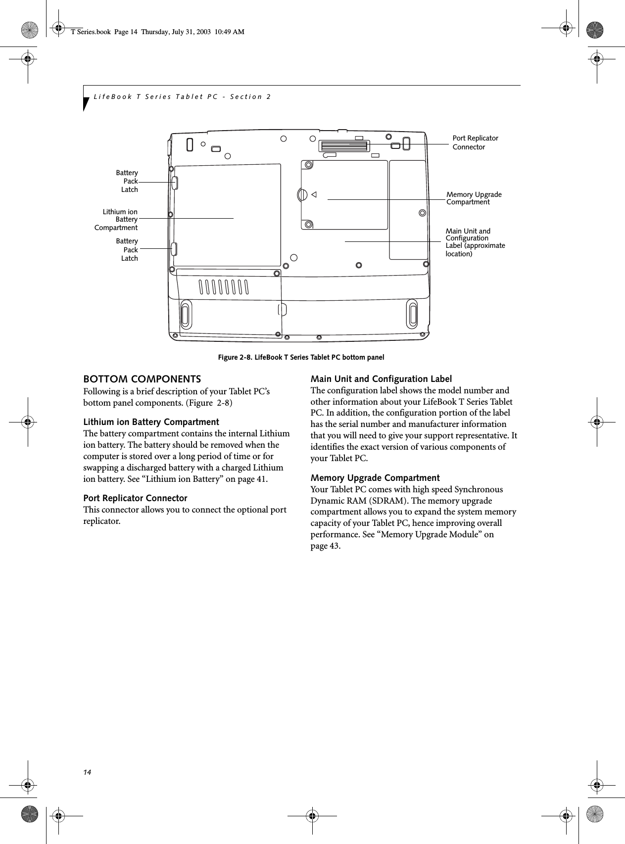 14LifeBook T Series Tablet PC - Section 2Figure 2-8. LifeBook T Series Tablet PC bottom panelBOTTOM COMPONENTSFollowing is a brief description of your Tablet PC’s bottom panel components. (Figure  2-8)Lithium ion Battery CompartmentThe battery compartment contains the internal Lithium ion battery. The battery should be removed when the computer is stored over a long period of time or for swapping a discharged battery with a charged Lithium ion battery. See “Lithium ion Battery” on page 41.Port Replicator ConnectorThis connector allows you to connect the optional port replicator. Main Unit and Configuration LabelThe configuration label shows the model number and other information about your LifeBook T Series Tablet PC. In addition, the configuration portion of the label has the serial number and manufacturer information that you will need to give your support representative. It identifies the exact version of various components of your Tablet PC. Memory Upgrade CompartmentYour Tablet PC comes with high speed Synchronous Dynamic RAM (SDRAM). The memory upgrade compartment allows you to expand the system memory capacity of your Tablet PC, hence improving overall performance. See “Memory Upgrade Module” on page 43.Memory UpgradeCompartmentLithium ionBatteryMain Unit andConfigurationLabel (approximateBatteryPort ReplicatorConnectorlocation)PackLatchBatteryPackLatchCompartmentT Series.book  Page 14  Thursday, July 31, 2003  10:49 AM