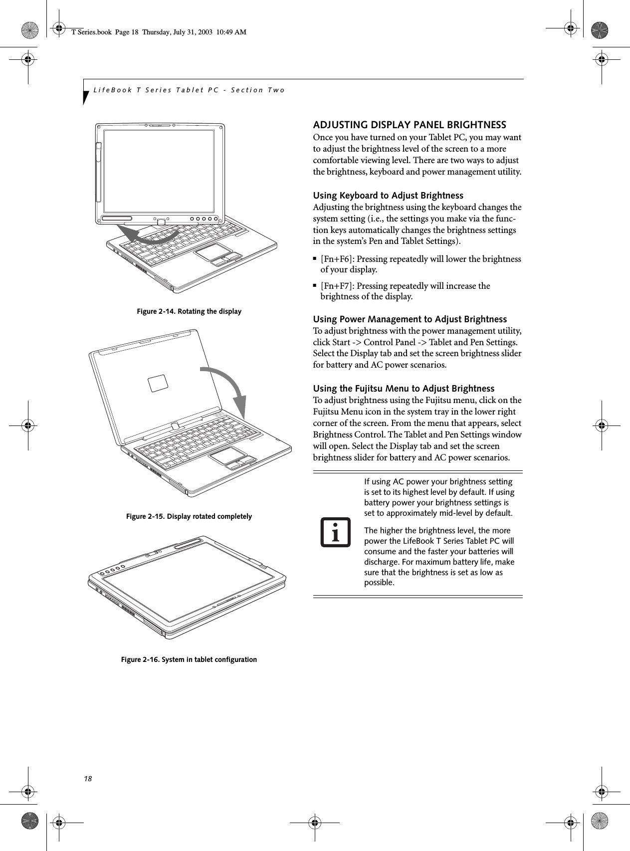 18LifeBook T Series Tablet PC - Section TwoFigure 2-14. Rotating the displayFigure 2-15. Display rotated completelyFigure 2-16. System in tablet configurationADJUSTING DISPLAY PANEL BRIGHTNESSOnce you have turned on your Tablet PC, you may want to adjust the brightness level of the screen to a more comfortable viewing level. There are two ways to adjust the brightness, keyboard and power management utility. Using Keyboard to Adjust BrightnessAdjusting the brightness using the keyboard changes the system setting (i.e., the settings you make via the func-tion keys automatically changes the brightness settings in the system’s Pen and Tablet Settings). ■[Fn+F6]: Pressing repeatedly will lower the brightness of your display.■[Fn+F7]: Pressing repeatedly will increase thebrightness of the display.Using Power Management to Adjust BrightnessTo adjust brightness with the power management utility, click Start -&gt; Control Panel -&gt; Tablet and Pen Settings. Select the Display tab and set the screen brightness slider for battery and AC power scenarios.Using the Fujitsu Menu to Adjust BrightnessTo adjust brightness using the Fujitsu menu, click on the Fujitsu Menu icon in the system tray in the lower right corner of the screen. From the menu that appears, select Brightness Control. The Tablet and Pen Settings window will open. Select the Display tab and set the screen brightness slider for battery and AC power scenarios.  If using AC power your brightness setting is set to its highest level by default. If using battery power your brightness settings is set to approximately mid-level by default.The higher the brightness level, the more power the LifeBook T Series Tablet PC will consume and the faster your batteries will discharge. For maximum battery life, make sure that the brightness is set as low as possible.T Series.book  Page 18  Thursday, July 31, 2003  10:49 AM