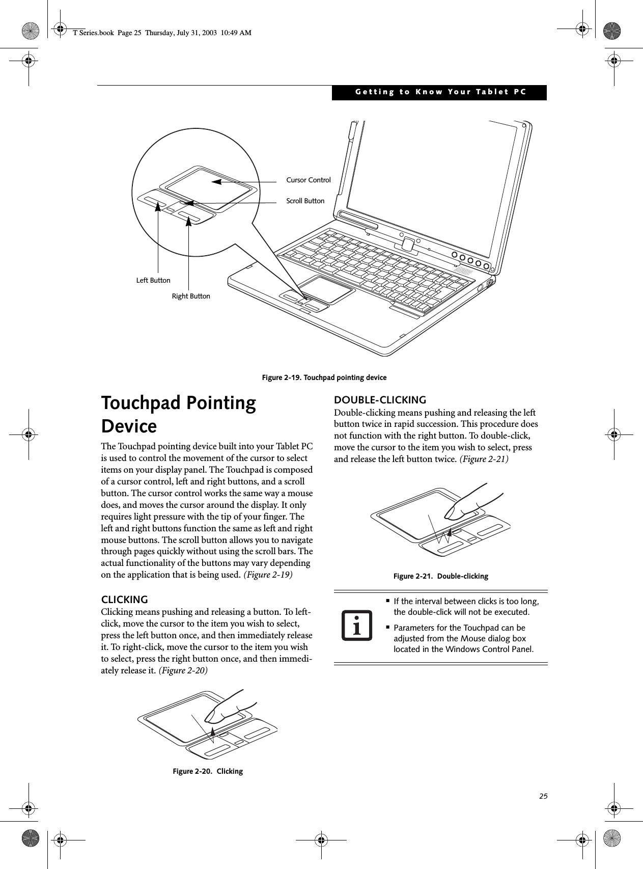 25Getting to Know Your Tablet PCFigure 2-19. Touchpad pointing deviceTouchpad Pointing DeviceThe Touchpad pointing device built into your Tablet PC is used to control the movement of the cursor to select items on your display panel. The Touchpad is composed of a cursor control, left and right buttons, and a scroll button. The cursor control works the same way a mouse does, and moves the cursor around the display. It only requires light pressure with the tip of your finger. The left and right buttons function the same as left and right mouse buttons. The scroll button allows you to navigate through pages quickly without using the scroll bars. The actual functionality of the buttons may vary depending on the application that is being used. (Figure 2-19)CLICKINGClicking means pushing and releasing a button. To left-click, move the cursor to the item you wish to select, press the left button once, and then immediately release it. To right-click, move the cursor to the item you wish to select, press the right button once, and then immedi-ately release it. (Figure 2-20)Figure 2-20.  ClickingDOUBLE-CLICKINGDouble-clicking means pushing and releasing the left button twice in rapid succession. This procedure does not function with the right button. To double-click, move the cursor to the item you wish to select, pressand release the left button twice. (Figure 2-21)Figure 2-21.  Double-clickingLeft ButtonRight ButtonScroll ButtonCursor Control■If the interval between clicks is too long, the double-click will not be executed.■Parameters for the Touchpad can be adjusted from the Mouse dialog box located in the Windows Control Panel.T Series.book  Page 25  Thursday, July 31, 2003  10:49 AM