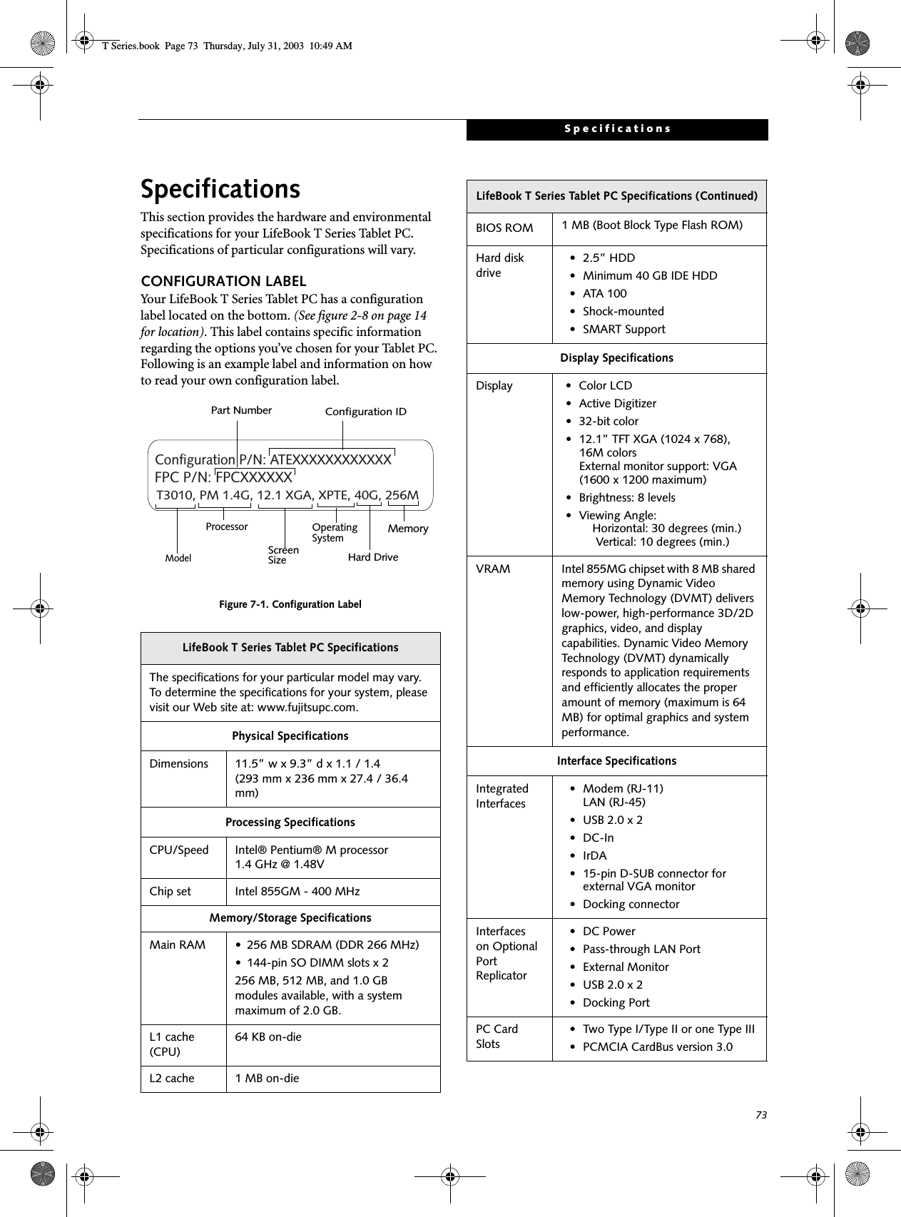 73SpecificationsSpecificationsThis section provides the hardware and environmental specifications for your LifeBook T Series Tablet PC. Specifications of particular configurations will vary.CONFIGURATION LABELYour LifeBook T Series Tablet PC has a configuration label located on the bottom. (See figure 2-8 on page 14 for location). This label contains specific information regarding the options you’ve chosen for your Tablet PC. Following is an example label and information on how to read your own configuration label.Figure 7-1. Configuration LabelLifeBook T Series Tablet PC SpecificationsThe specifications for your particular model may vary. To determine the specifications for your system, please visit our Web site at: www.fujitsupc.com.Physical SpecificationsDimensions 11.5” w x 9.3” d x 1.1 / 1.4 (293 mm x 236 mm x 27.4 / 36.4 mm)Processing SpecificationsCPU/Speed Intel® Pentium® M processor 1.4 GHz @ 1.48V Chip set Intel 855GM - 400 MHzMemory/Storage SpecificationsMain RAM • 256 MB SDRAM (DDR 266 MHz)• 144-pin SO DIMM slots x 2256 MB, 512 MB, and 1.0 GB modules available, with a system maximum of 2.0 GB.L1 cache (CPU)64 KB on-die L2 cache 1 MB on-die T3010, PM 1.4G, 12.1 XGA, XPTE, 40G, 256MConfiguration P/N: ATEXXXXXXXXXXXXFPC P/N: FPCXXXXXXModelProcessorScreenSizeOperatingSystemHard Drive MemoryPart Number Configuration IDBIOS ROM 1 MB (Boot Block Type Flash ROM)Hard disk drive• 2.5” HDD• Minimum 40 GB IDE HDD• ATA 100• Shock-mounted• SMART SupportDisplay SpecificationsDisplay • Color LCD• Active Digitizer• 32-bit color• 12.1” TFT XGA (1024 x 768), 16M colors External monitor support: VGA (1600 x 1200 maximum) • Brightness: 8 levels• Viewing Angle:    Horizontal: 30 degrees (min.)     Vertical: 10 degrees (min.)VRAM Intel 855MG chipset with 8 MB shared memory using Dynamic Video Memory Technology (DVMT) delivers low-power, high-performance 3D/2D graphics, video, and display capabilities. Dynamic Video Memory Technology (DVMT) dynamically responds to application requirements and efficiently allocates the proper amount of memory (maximum is 64 MB) for optimal graphics and system performance. Interface SpecificationsIntegrated Interfaces• Modem (RJ-11)LAN (RJ-45)• USB 2.0 x 2•DC-In•IrDA• 15-pin D-SUB connector for external VGA monitor• Docking connectorInterfaceson Optional Port Replicator • DC Power• Pass-through LAN Port• External Monitor• USB 2.0 x 2• Docking PortPC Card Slots• Two Type I/Type II or one Type III• PCMCIA CardBus version 3.0LifeBook T Series Tablet PC Specifications (Continued)T Series.book  Page 73  Thursday, July 31, 2003  10:49 AM
