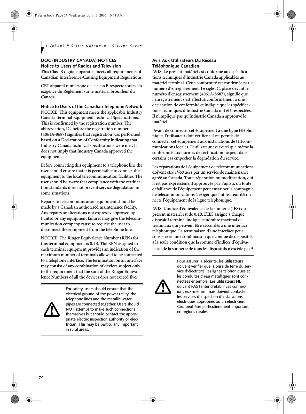 74LifeBook P Series Notebook - Section SevenDOC (INDUSTRY CANADA) NOTICESNotice to Users of Radios and TelevisionThis Class B digital apparatus meets all requirements of Canadian Interference-Causing Equipment Regulations.CET appareil numérique de la class B respecte toutes les exigence du Réglement sur le matérial brouilleur du Canada.Notice to Users of the Canadian Telephone Network NOTICE: This equipment meets the applicable Industry Canada Terminal Equipment Technical Specifications. This is confirmed by the registration number. The abbreviation, IC, before the registration number (4061A-8687) signifies that registration was performed based on a Declaration of Conformity indicating that Industry Canada technical specifications were met. It does not imply that Industry Canada approved the equipment. Before connecting this equipment to a telephone line the user should ensure that it is permissible to connect this equipment to the local telecommunication facilities. The user should be aware that compliance with the certifica-tion standards does not prevent service degradation in some situations.Repairs to telecommunication equipment should be made by a Canadian authorized maintenance facility. Any repairs or alterations not expressly approved by Fujitsu or any equipment failures may give the telecom-munication company cause to request the user to disconnect the equipment from the telephone line.NOTICE: The Ringer Equivalence Number (REN) for this terminal equipment is 0.1B. The REN assigned to each terminal equipment provides an indication of the maximum number of terminals allowed to be connected to a telephone interface. The termination on an interface may consist of any combination of devices subject only to the requirement that the sum of the Ringer Equiva-lence Numbers of all the devices does not exceed five.Avis Aux Utilisateurs Du Réseau Téléphonique CanadienAVIS: Le présent matériel est conforme aux spécifica-tions techniques d’Industrie Canada applicables au matériel terminal. Cette conformité est confirmée par le numéro d’enregistrement. Le sigle IC, placé devant le numéro d’enregistrement (4061A-8687), signifie que l’enregistrement s’est effectué conformément à une déclaration de conformité et indique que les spécifica-tions techniques d’Industrie Canada ont été respectées. Il n’implique pas qu’Industrie Canada a approuvé le matériel. Avant de connecter cet équipement à une ligne télépho-nique, l’utilisateur doit vérifier s’il est permis de connecter cet équipement aux installations de télécom-munications locales. L’utilisateur est averti que même la conformité aux normes de certification ne peut dans certains cas empêcher la dégradation du service.Les réparations de l’équipement de télécommunications doivent être eVectuées par un service de maintenance agréé au Canada. Toute réparation ou modification, qui n’est pas expressément approuvée par Fujitsu, ou toute défaillance de l’équipement peut entraîner la compagnie de télécommunications à exiger que l’utilisateur décon-necte l’équipement de la ligne téléphonique.AVIS: L’indice d’équivalence de la sonnerie (IES) du présent matériel est de 0.1B. L’IES assigné à chaque dispositif terminal indique le nombre maximal de terminaux qui peuvent être raccordés à une interface téléphonique. La terminaison d’une interface peut consister en une combinaison quelconque de dispositifs, à la seule condition que la somme d’indices d’équiva-lence de la sonnerie de tous les dispositifs n’excède pas 5.For safety, users should ensure that the electrical ground of the power utility, the telephone lines and the metallic water pipes are connected together. Users should NOT attempt to make such connections themselves but should contact the appro-priate electric inspection authority or elec-trician. This may be particularly important in rural areas.Pour assurer la sécurité, les utilisateurs doivent vérifier que la prise de terre du ser-vice d’électricité, les lignes télphoniques et les conduites d’eau métalliques sont con-nectées ensemble. Les utilisateurs NE doivent PAS tenter d’établir ces connex-ions eux-mêmes, mais doivent contacter les services d’inspection d’installations électriques appropriés ou un électricien. Ceci peut être particulièrement important en régions rurales.P Series.book  Page 74  Wednesday, July 13, 2005  10:43 AM