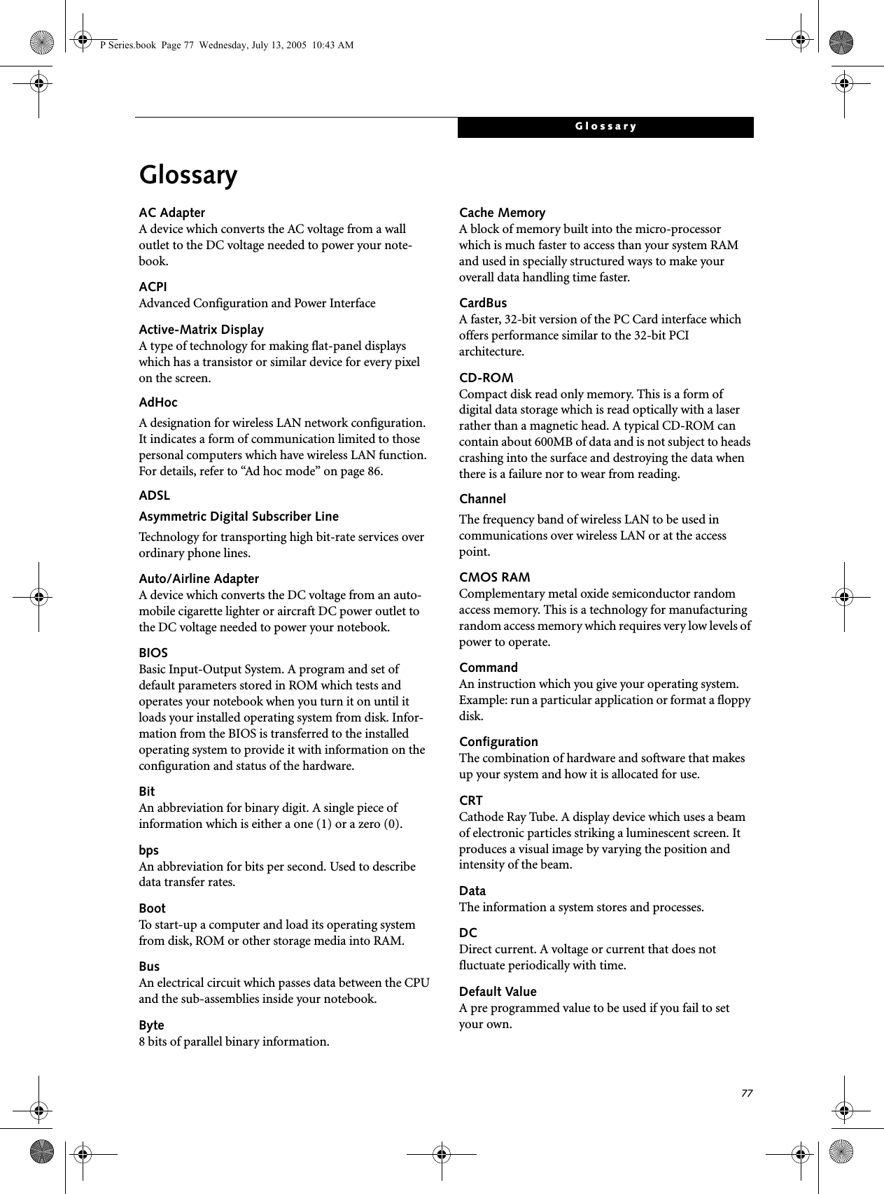 77GlossaryGlossaryAC AdapterA device which converts the AC voltage from a wall outlet to the DC voltage needed to power your note-book.ACPIAdvanced Configuration and Power InterfaceActive-Matrix DisplayA type of technology for making flat-panel displays which has a transistor or similar device for every pixel on the screen.AdHocA designation for wireless LAN network configuration. It indicates a form of communication limited to those personal computers which have wireless LAN function. For details, refer to “Ad hoc mode” on page 86.ADSLAsymmetric Digital Subscriber LineTechnology for transporting high bit-rate services over ordinary phone lines.Auto/Airline AdapterA device which converts the DC voltage from an auto-mobile cigarette lighter or aircraft DC power outlet to the DC voltage needed to power your notebook.BIOSBasic Input-Output System. A program and set of default parameters stored in ROM which tests and operates your notebook when you turn it on until it loads your installed operating system from disk. Infor-mation from the BIOS is transferred to the installed operating system to provide it with information on the configuration and status of the hardware.BitAn abbreviation for binary digit. A single piece of information which is either a one (1) or a zero (0).bpsAn abbreviation for bits per second. Used to describe data transfer rates.BootTo start-up a computer and load its operating system from disk, ROM or other storage media into RAM.BusAn electrical circuit which passes data between the CPU and the sub-assemblies inside your notebook.Byte8 bits of parallel binary information.Cache MemoryA block of memory built into the micro-processor which is much faster to access than your system RAM and used in specially structured ways to make your overall data handling time faster.CardBusA faster, 32-bit version of the PC Card interface which offers performance similar to the 32-bit PCI architecture.CD-ROMCompact disk read only memory. This is a form of digital data storage which is read optically with a laser rather than a magnetic head. A typical CD-ROM can contain about 600MB of data and is not subject to heads crashing into the surface and destroying the data when there is a failure nor to wear from reading.ChannelThe frequency band of wireless LAN to be used in communications over wireless LAN or at the access point.CMOS RAMComplementary metal oxide semiconductor random access memory. This is a technology for manufacturing random access memory which requires very low levels of power to operate.CommandAn instruction which you give your operating system. Example: run a particular application or format a floppy disk.ConfigurationThe combination of hardware and software that makes up your system and how it is allocated for use.CRTCathode Ray Tube. A display device which uses a beam of electronic particles striking a luminescent screen. It produces a visual image by varying the position and intensity of the beam.DataThe information a system stores and processes.DCDirect current. A voltage or current that does not fluctuate periodically with time.Default ValueA pre programmed value to be used if you fail to set your own.P Series.book  Page 77  Wednesday, July 13, 2005  10:43 AM