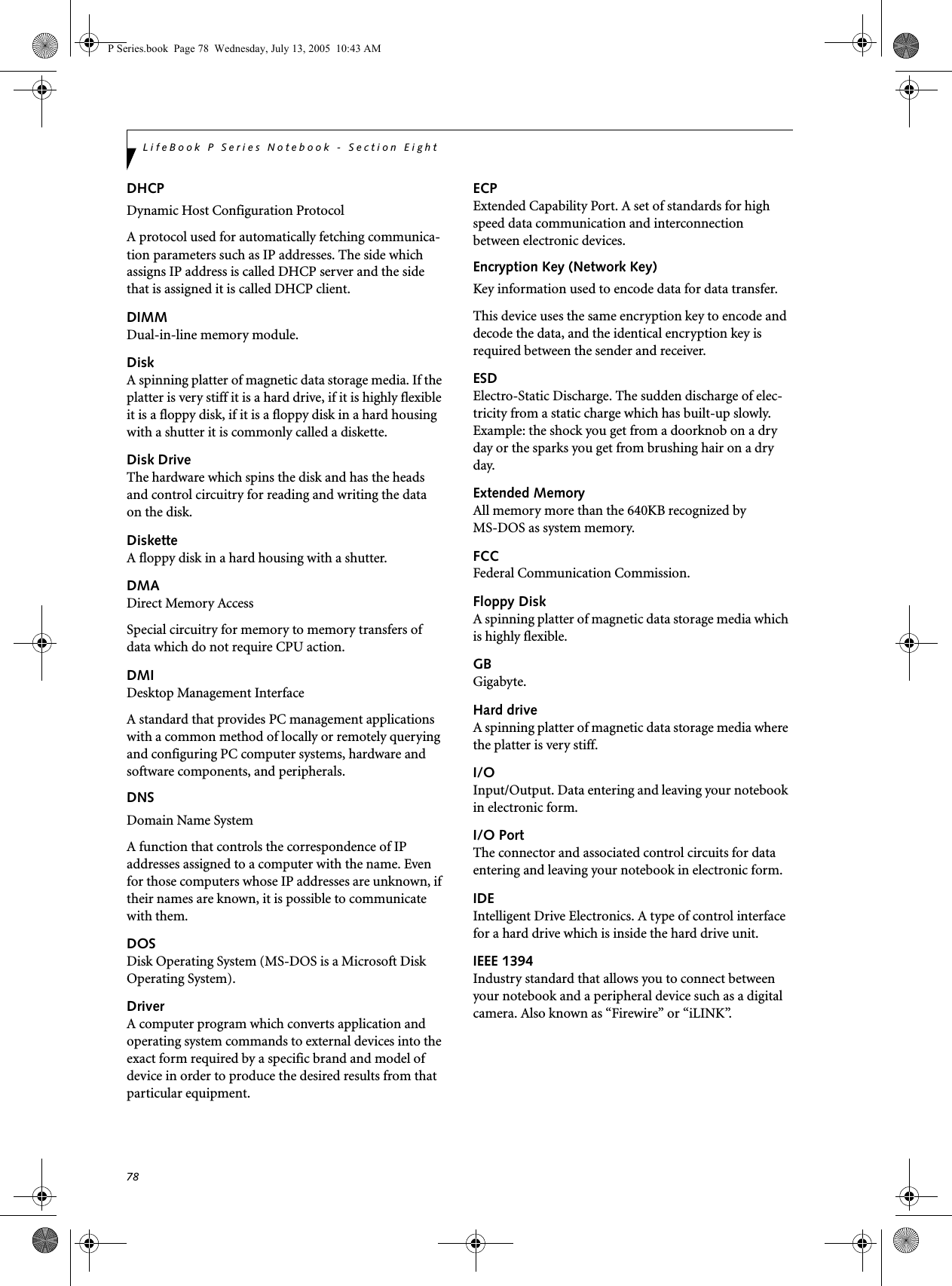 78LifeBook P Series Notebook - Section EightDHCP Dynamic Host Configuration ProtocolA protocol used for automatically fetching communica-tion parameters such as IP addresses. The side which assigns IP address is called DHCP server and the side that is assigned it is called DHCP client.DIMMDual-in-line memory module.DiskA spinning platter of magnetic data storage media. If the platter is very stiff it is a hard drive, if it is highly flexible it is a floppy disk, if it is a floppy disk in a hard housing with a shutter it is commonly called a diskette.Disk DriveThe hardware which spins the disk and has the heads and control circuitry for reading and writing the data on the disk.DisketteA floppy disk in a hard housing with a shutter.DMADirect Memory AccessSpecial circuitry for memory to memory transfers of data which do not require CPU action.DMIDesktop Management Interface A standard that provides PC management applications with a common method of locally or remotely querying and configuring PC computer systems, hardware and software components, and peripherals.DNS Domain Name SystemA function that controls the correspondence of IP addresses assigned to a computer with the name. Even for those computers whose IP addresses are unknown, if their names are known, it is possible to communicate with them.DOSDisk Operating System (MS-DOS is a Microsoft Disk Operating System).DriverA computer program which converts application and operating system commands to external devices into the exact form required by a specific brand and model of device in order to produce the desired results from that particular equipment.ECPExtended Capability Port. A set of standards for high speed data communication and interconnection between electronic devices.Encryption Key (Network Key)Key information used to encode data for data transfer.This device uses the same encryption key to encode and decode the data, and the identical encryption key is required between the sender and receiver.ESDElectro-Static Discharge. The sudden discharge of elec-tricity from a static charge which has built-up slowly. Example: the shock you get from a doorknob on a dry day or the sparks you get from brushing hair on a dry day.Extended MemoryAll memory more than the 640KB recognized by MS-DOS as system memory.FCCFederal Communication Commission.Floppy DiskA spinning platter of magnetic data storage media which is highly flexible.GBGigabyte.Hard driveA spinning platter of magnetic data storage media where the platter is very stiff.I/OInput/Output. Data entering and leaving your notebook in electronic form.I/O PortThe connector and associated control circuits for data entering and leaving your notebook in electronic form.IDEIntelligent Drive Electronics. A type of control interface for a hard drive which is inside the hard drive unit.IEEE 1394Industry standard that allows you to connect between your notebook and a peripheral device such as a digital camera. Also known as “Firewire” or “iLINK”.P Series.book  Page 78  Wednesday, July 13, 2005  10:43 AM