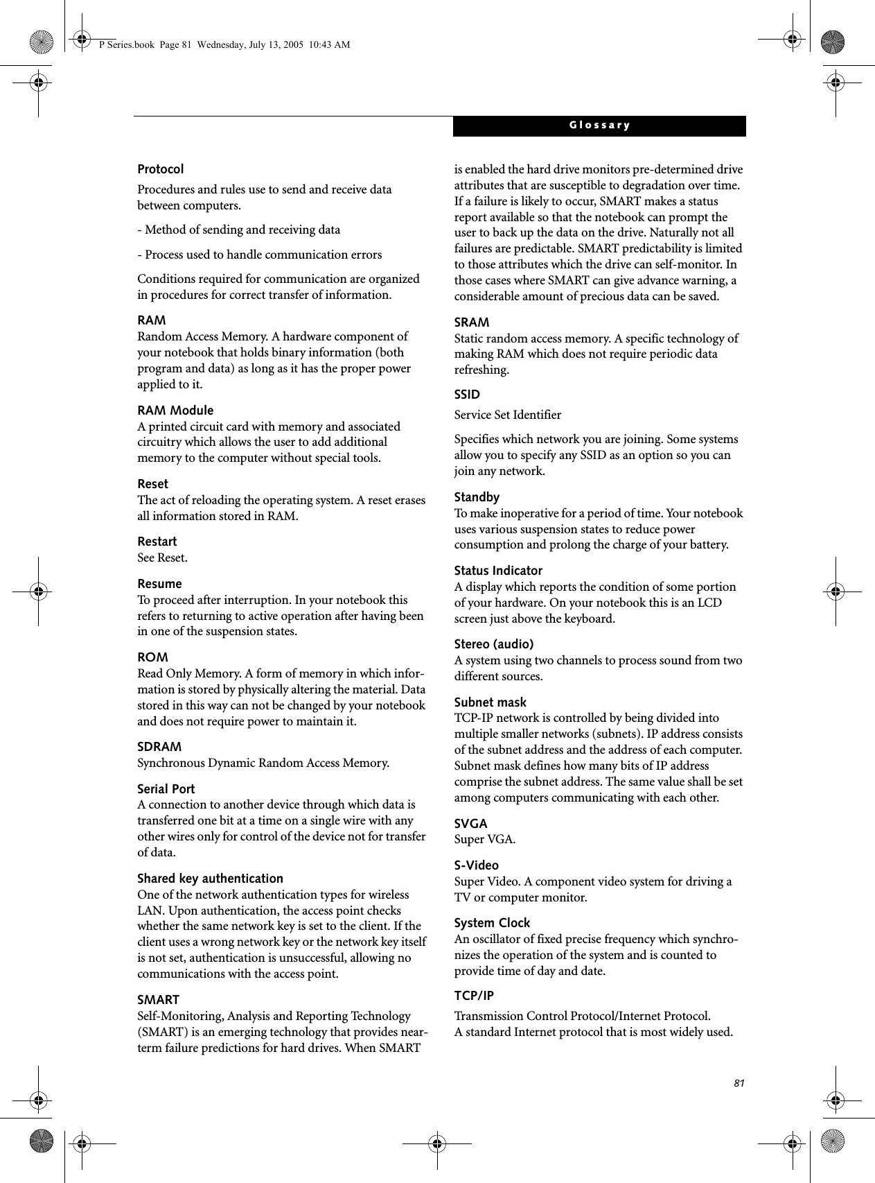 81GlossaryProtocolProcedures and rules use to send and receive data between computers.- Method of sending and receiving data- Process used to handle communication errorsConditions required for communication are organized in procedures for correct transfer of information.RAMRandom Access Memory. A hardware component of your notebook that holds binary information (both program and data) as long as it has the proper power applied to it.RAM ModuleA printed circuit card with memory and associated circuitry which allows the user to add additional memory to the computer without special tools.ResetThe act of reloading the operating system. A reset erases all information stored in RAM.RestartSee Reset.ResumeTo proceed after interruption. In your notebook this refers to returning to active operation after having been in one of the suspension states.ROMRead Only Memory. A form of memory in which infor-mation is stored by physically altering the material. Data stored in this way can not be changed by your notebook and does not require power to maintain it.SDRAMSynchronous Dynamic Random Access Memory.Serial PortA connection to another device through which data is transferred one bit at a time on a single wire with any other wires only for control of the device not for transfer of data.Shared key authenticationOne of the network authentication types for wireless LAN. Upon authentication, the access point checks whether the same network key is set to the client. If the client uses a wrong network key or the network key itself is not set, authentication is unsuccessful, allowing no communications with the access point.SMARTSelf-Monitoring, Analysis and Reporting Technology (SMART) is an emerging technology that provides near-term failure predictions for hard drives. When SMART is enabled the hard drive monitors pre-determined drive attributes that are susceptible to degradation over time. If a failure is likely to occur, SMART makes a status report available so that the notebook can prompt the user to back up the data on the drive. Naturally not all failures are predictable. SMART predictability is limited to those attributes which the drive can self-monitor. In those cases where SMART can give advance warning, a considerable amount of precious data can be saved.SRAMStatic random access memory. A specific technology of making RAM which does not require periodic data refreshing.SSIDService Set IdentifierSpecifies which network you are joining. Some systems allow you to specify any SSID as an option so you can join any network.StandbyTo make inoperative for a period of time. Your notebook uses various suspension states to reduce power consumption and prolong the charge of your battery.Status IndicatorA display which reports the condition of some portion of your hardware. On your notebook this is an LCD screen just above the keyboard.Stereo (audio)A system using two channels to process sound from two different sources.Subnet maskTCP-IP network is controlled by being divided into multiple smaller networks (subnets). IP address consists of the subnet address and the address of each computer. Subnet mask defines how many bits of IP address comprise the subnet address. The same value shall be set among computers communicating with each other.SVGASuper VGA.S-VideoSuper Video. A component video system for driving a TV or computer monitor.System ClockAn oscillator of fixed precise frequency which synchro-nizes the operation of the system and is counted to provide time of day and date.TCP/IP Transmission Control Protocol/Internet Protocol.A standard Internet protocol that is most widely used.P Series.book  Page 81  Wednesday, July 13, 2005  10:43 AM