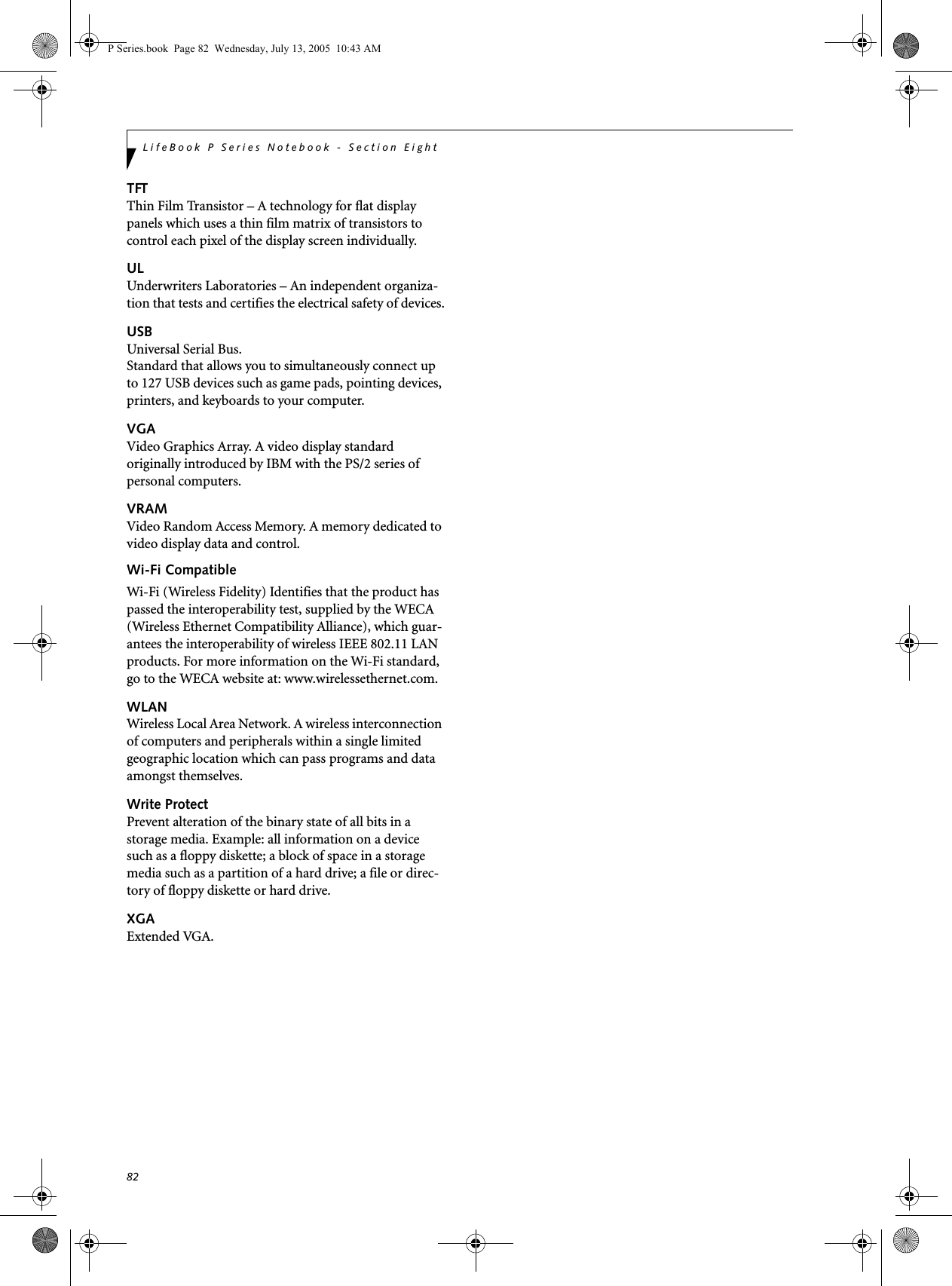 82LifeBook P Series Notebook - Section EightTFTThin Film Transistor – A technology for flat display panels which uses a thin film matrix of transistors to control each pixel of the display screen individually.ULUnderwriters Laboratories – An independent organiza-tion that tests and certifies the electrical safety of devices.USBUniversal Serial Bus.Standard that allows you to simultaneously connect up to 127 USB devices such as game pads, pointing devices, printers, and keyboards to your computer.VGAVideo Graphics Array. A video display standard originally introduced by IBM with the PS/2 series of personal computers.VRAMVideo Random Access Memory. A memory dedicated to video display data and control.Wi-Fi CompatibleWi-Fi (Wireless Fidelity) Identifies that the product has passed the interoperability test, supplied by the WECA (Wireless Ethernet Compatibility Alliance), which guar-antees the interoperability of wireless IEEE 802.11 LAN products. For more information on the Wi-Fi standard, go to the WECA website at: www.wirelessethernet.com.WLANWireless Local Area Network. A wireless interconnection of computers and peripherals within a single limited geographic location which can pass programs and data amongst themselves.Write ProtectPrevent alteration of the binary state of all bits in a storage media. Example: all information on a device such as a floppy diskette; a block of space in a storage media such as a partition of a hard drive; a file or direc-tory of floppy diskette or hard drive.XGAExtended VGA.P Series.book  Page 82  Wednesday, July 13, 2005  10:43 AM