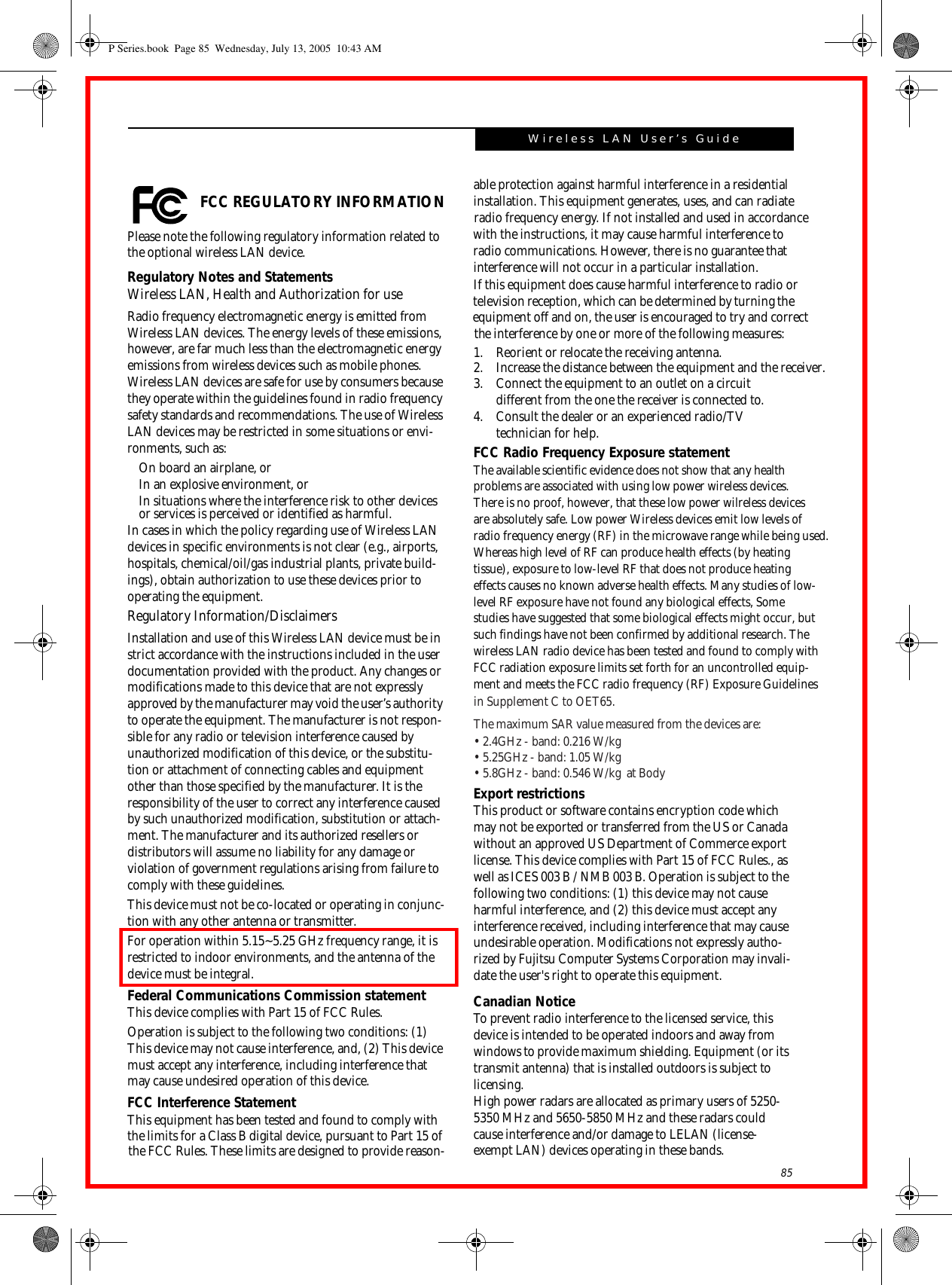 85Wireless LAN User’s Guide  FCC REGULATORY INFORMATIONPlease note the following regulatory information related to the optional wireless LAN device.Regulatory Notes and StatementsWireless LAN, Health and Authorization for use Radio frequency electromagnetic energy is emitted from Wireless LAN devices. The energy levels of these emissions, however, are far much less than the electromagnetic energy emissions from wireless devices such as mobile phones. Wireless LAN devices are safe for use by consumers because they operate within the guidelines found in radio frequency safety standards and recommendations. The use of Wireless LAN devices may be restricted in some situations or envi-ronments, such as:On board an airplane, orIn an explosive environment, orIn situations where the interference risk to other devices or services is perceived or identified as harmful.In cases in which the policy regarding use of Wireless LAN devices in specific environments is not clear (e.g., airports, hospitals, chemical/oil/gas industrial plants, private build-ings), obtain authorization to use these devices prior to operating the equipment.Regulatory Information/DisclaimersInstallation and use of this Wireless LAN device must be in strict accordance with the instructions included in the user documentation provided with the product. Any changes or modifications made to this device that are not expressly approved by the manufacturer may void the user’s authority to operate the equipment. The manufacturer is not respon-sible for any radio or television interference caused by unauthorized modification of this device, or the substitu-tion or attachment of connecting cables and equipment other than those specified by the manufacturer. It is the responsibility of the user to correct any interference caused by such unauthorized modification, substitution or attach-ment. The manufacturer and its authorized resellers or distributors will assume no liability for any damage or violation of government regulations arising from failure to comply with these guidelines. This device must not be co-located or operating in conjunc-tion with any other antenna or transmitter.For operation within 5.15~5.25 GHz frequency range, it is restricted to indoor environments, and the antenna of the device must be integral.Federal Communications Commission statementThis device complies with Part 15 of FCC Rules.Operation is subject to the following two conditions: (1) This device may not cause interference, and, (2) This device must accept any interference, including interference that may cause undesired operation of this device.FCC Interference StatementThis equipment has been tested and found to comply with the limits for a Class B digital device, pursuant to Part 15 of able protection against harmful interference in a residential installation. This equipment generates, uses, and can radiate  radio frequency energy. If not installed and used in accordance with the instructions, it may cause harmful interference to  radio communications. However, there is no guarantee that interference will not occur in a particular installation. If this equipment does cause harmful interference to radio or television reception, which can be determined by turning the  equipment off and on, the user is encouraged to try and correct the interference by one or more of the following measures: 1. Reorient or relocate the receiving antenna.2. Increase the distance between the equipment and the receiver. 3. Connect the equipment to an outlet on a circuit different from the one the receiver is connected to.4. Consult the dealer or an experienced radio/TV technician for help.FCC Radio Frequency Exposure statementThe available scientific evidence does not show that any healthproblems are associated with using low power wireless devices.There is no proof, however, that these low power wilreless devicesare absolutely safe. Low power Wireless devices emit low levels ofradio frequency energy (RF) in the microwave range while being used. Whereas high level of RF can produce health effects (by heatingtissue), exposure to low-level RF that does not produce heatingeffects causes no known adverse health effects. Many studies of low-level RF exposure have not found any biological effects, Somestudies have suggested that some biological effects might occur, butExport restrictionsThis product or software contains encryption code which may not be exported or transferred from the US or Canada without an approved US Department of Commerce export license. This device complies with Part 15 of FCC Rules., as well as ICES 003 B / NMB 003 B. Operation is subject to the following two conditions: (1) this device may not cause harmful interference, and (2) this device must accept any interference received, including interference that may cause undesirable operation. Modifications not expressly autho-rized by Fujitsu Computer Systems Corporation may invali-date the user&apos;s right to operate this equipment.Canadian NoticeTo prevent radio interference to the licensed service, this device is intended to be operated indoors and away from windows to provide maximum shielding. Equipment (or its transmit antenna) that is installed outdoors is subject to licensing.High power radars are allocated as primary users of 5250-5350 MHz and 5650-5850 MHz and these radars could cause interference and/or damage to LELAN (license-exempt LAN) devices operating in these bands.P Series.book  Page 85  Wednesday, July 13, 2005  10:43 AMsuch findings have not been confirmed by additional research. Thewireless LAN radio device has been tested and found to comply withFCC radiation exposure limits set forth for an uncontrolled equip-ment and meets the FCC radio frequency (RF) Exposure Guidelinesin Supplement C to OET65.the FCC Rules. These limits are designed to provide reason-The maximum SAR value measured from the devices are:•  2.4GHz - band: 0.216 W/kg•  5.25GHz - band: 1.05 W/kg•  5.8GHz - band: 0.546 W/kg  at Body