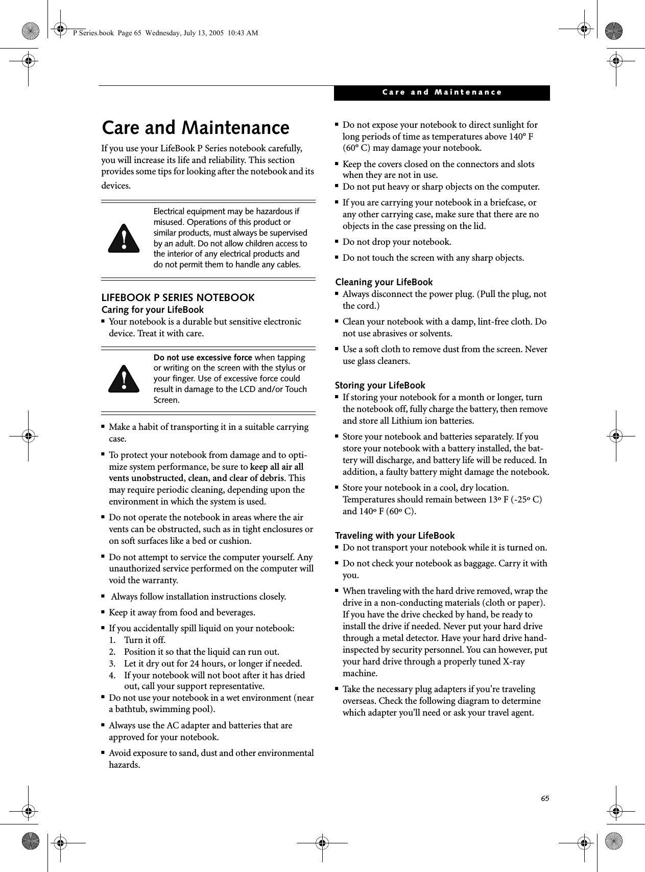 65Care and MaintenanceCare and MaintenanceIf you use your LifeBook P Series notebook carefully, you will increase its life and reliability. This section provides some tips for looking after the notebook and its devices.LIFEBOOK P SERIES NOTEBOOKCaring for your LifeBook■Your notebook is a durable but sensitive electronic device. Treat it with care.■Make a habit of transporting it in a suitable carrying case.■To protect your notebook from damage and to opti-mize system performance, be sure to keep all air all vents unobstructed, clean, and clear of debris. This may require periodic cleaning, depending upon the environment in which the system is used. ■Do not operate the notebook in areas where the air vents can be obstructed, such as in tight enclosures or on soft surfaces like a bed or cushion.■Do not attempt to service the computer yourself. Any unauthorized service performed on the computer will void the warranty.■ Always follow installation instructions closely.■Keep it away from food and beverages.■If you accidentally spill liquid on your notebook:1. Turn it off.2. Position it so that the liquid can run out.3. Let it dry out for 24 hours, or longer if needed.4. If your notebook will not boot after it has dried out, call your support representative.■Do not use your notebook in a wet environment (near a bathtub, swimming pool).■Always use the AC adapter and batteries that are approved for your notebook.■Avoid exposure to sand, dust and other environmental hazards.■Do not expose your notebook to direct sunlight for long periods of time as temperatures above 140° F (60° C) may damage your notebook.■Keep the covers closed on the connectors and slots when they are not in use.■Do not put heavy or sharp objects on the computer.■If you are carrying your notebook in a briefcase, or any other carrying case, make sure that there are no objects in the case pressing on the lid.■Do not drop your notebook.■Do not touch the screen with any sharp objects. Cleaning your LifeBook■Always disconnect the power plug. (Pull the plug, not the cord.)■Clean your notebook with a damp, lint-free cloth. Do not use abrasives or solvents.■Use a soft cloth to remove dust from the screen. Never use glass cleaners.Storing your LifeBook■If storing your notebook for a month or longer, turn the notebook off, fully charge the battery, then remove and store all Lithium ion batteries.■Store your notebook and batteries separately. If you store your notebook with a battery installed, the bat-tery will discharge, and battery life will be reduced. In addition, a faulty battery might damage the notebook.■Store your notebook in a cool, dry location. Temperatures should remain between 13º F (-25º C) and 140º F (60º C).Traveling with your LifeBook■Do not transport your notebook while it is turned on. ■Do not check your notebook as baggage. Carry it with you.■When traveling with the hard drive removed, wrap the drive in a non-conducting materials (cloth or paper). If you have the drive checked by hand, be ready to install the drive if needed. Never put your hard drive through a metal detector. Have your hard drive hand-inspected by security personnel. You can however, put your hard drive through a properly tuned X-ray machine. ■Take the necessary plug adapters if you&apos;re traveling overseas. Check the following diagram to determine which adapter you&apos;ll need or ask your travel agent.Electrical equipment may be hazardous if misused. Operations of this product or similar products, must always be supervised by an adult. Do not allow children access to the interior of any electrical products and do not permit them to handle any cables.Do not use excessive force when tapping or writing on the screen with the stylus or your finger. Use of excessive force could result in damage to the LCD and/or Touch Screen.P Series.book  Page 65  Wednesday, July 13, 2005  10:43 AM