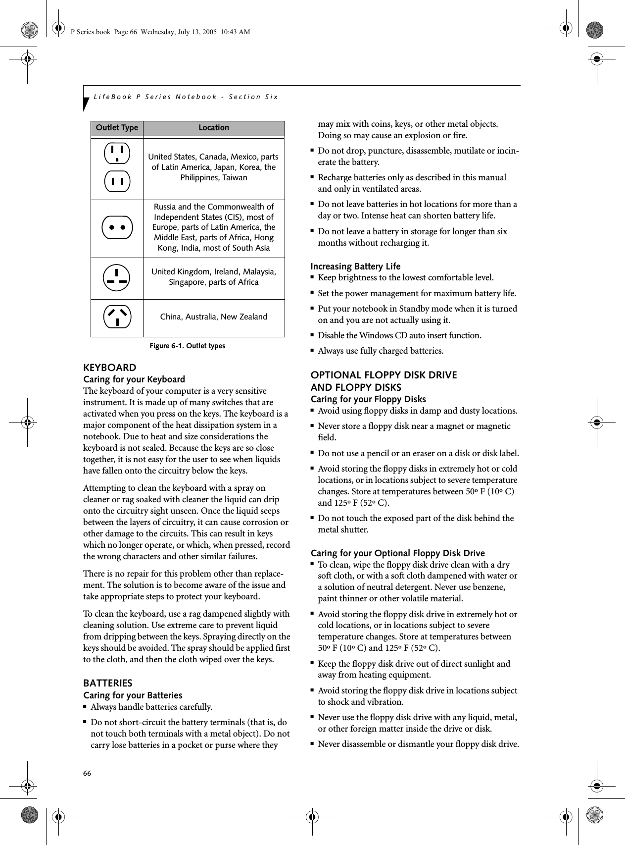 66LifeBook P Series Notebook - Section SixFigure 6-1. Outlet typesKEYBOARDCaring for your KeyboardThe keyboard of your computer is a very sensitive instrument. It is made up of many switches that are activated when you press on the keys. The keyboard is a major component of the heat dissipation system in a notebook. Due to heat and size considerations the keyboard is not sealed. Because the keys are so close together, it is not easy for the user to see when liquids have fallen onto the circuitry below the keys. Attempting to clean the keyboard with a spray on cleaner or rag soaked with cleaner the liquid can drip onto the circuitry sight unseen. Once the liquid seeps between the layers of circuitry, it can cause corrosion or other damage to the circuits. This can result in keys which no longer operate, or which, when pressed, record the wrong characters and other similar failures.There is no repair for this problem other than replace-ment. The solution is to become aware of the issue and take appropriate steps to protect your keyboard. To clean the keyboard, use a rag dampened slightly with cleaning solution. Use extreme care to prevent liquid from dripping between the keys. Spraying directly on the keys should be avoided. The spray should be applied first to the cloth, and then the cloth wiped over the keys.BATTERIESCaring for your Batteries■Always handle batteries carefully.■Do not short-circuit the battery terminals (that is, do not touch both terminals with a metal object). Do not carry lose batteries in a pocket or purse where they may mix with coins, keys, or other metal objects. Doing so may cause an explosion or fire.■Do not drop, puncture, disassemble, mutilate or incin-erate the battery.■Recharge batteries only as described in this manual and only in ventilated areas.■Do not leave batteries in hot locations for more than a day or two. Intense heat can shorten battery life.■Do not leave a battery in storage for longer than six months without recharging it.Increasing Battery Life■Keep brightness to the lowest comfortable level.■Set the power management for maximum battery life.■Put your notebook in Standby mode when it is turned on and you are not actually using it.■Disable the Windows CD auto insert function.■Always use fully charged batteries.OPTIONAL FLOPPY DISK DRIVE AND FLOPPY DISKSCaring for your Floppy Disks■Avoid using floppy disks in damp and dusty locations.■Never store a floppy disk near a magnet or magnetic field.■Do not use a pencil or an eraser on a disk or disk label.■Avoid storing the floppy disks in extremely hot or cold locations, or in locations subject to severe temperature changes. Store at temperatures between 50º F (10º C) and 125º F (52º C).■Do not touch the exposed part of the disk behind the metal shutter.Caring for your Optional Floppy Disk Drive■To clean, wipe the floppy disk drive clean with a dry soft cloth, or with a soft cloth dampened with water or a solution of neutral detergent. Never use benzene, paint thinner or other volatile material.■Avoid storing the floppy disk drive in extremely hot or cold locations, or in locations subject to severe temperature changes. Store at temperatures between 50º F (10º C) and 125º F (52º C).■Keep the floppy disk drive out of direct sunlight and away from heating equipment.■Avoid storing the floppy disk drive in locations subject to shock and vibration.■Never use the floppy disk drive with any liquid, metal, or other foreign matter inside the drive or disk.■Never disassemble or dismantle your floppy disk drive.Outlet Type LocationUnited States, Canada, Mexico, parts of Latin America, Japan, Korea, the Philippines, TaiwanRussia and the Commonwealth of Independent States (CIS), most of Europe, parts of Latin America, the Middle East, parts of Africa, Hong Kong, India, most of South AsiaUnited Kingdom, Ireland, Malaysia, Singapore, parts of AfricaChina, Australia, New Zealand P Series.book  Page 66  Wednesday, July 13, 2005  10:43 AM