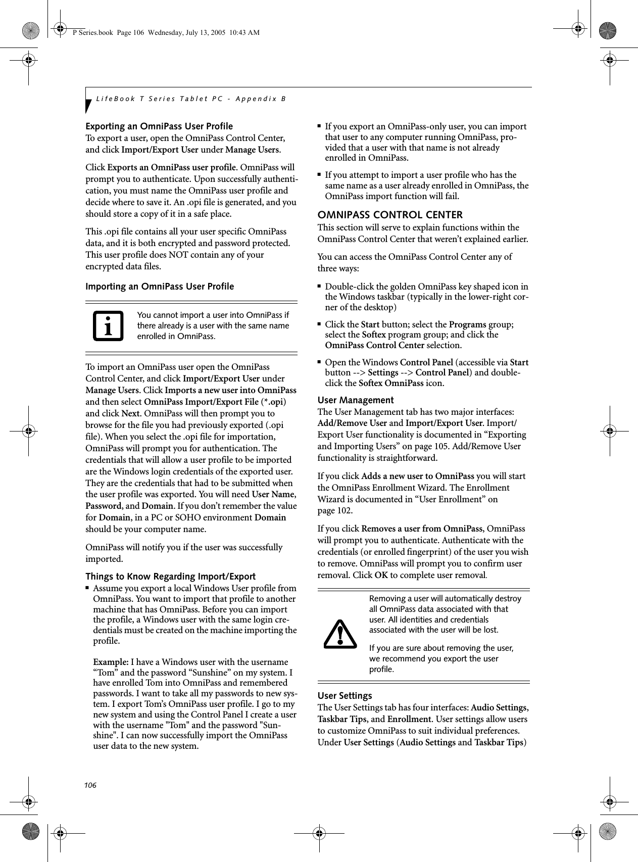 106LifeBook T Series Tablet PC - Appendix BExporting an OmniPass User ProfileTo export a user, open the OmniPass Control Center, and click Import/Export User under Manage Users. Click Exports an OmniPass user profile. OmniPass will prompt you to authenticate. Upon successfully authenti-cation, you must name the OmniPass user profile and decide where to save it. An .opi file is generated, and you should store a copy of it in a safe place.This .opi file contains all your user specific OmniPass data, and it is both encrypted and password protected. This user profile does NOT contain any of your encrypted data files.Importing an OmniPass User ProfileTo import an OmniPass user open the OmniPass Control Center, and click Import/Export User under Manage Users. Click Imports a new user into OmniPass and then select OmniPass Import/Export File (*.opi) and click Next. OmniPass will then prompt you to browse for the file you had previously exported (.opi file). When you select the .opi file for importation, OmniPass will prompt you for authentication. The credentials that will allow a user profile to be imported are the Windows login credentials of the exported user. They are the credentials that had to be submitted when the user profile was exported. You will need User Name, Password, and Domain. If you don’t remember the value for Domain, in a PC or SOHO environment Domain should be your computer name.OmniPass will notify you if the user was successfully imported.Things to Know Regarding Import/Export■Assume you export a local Windows User profile from OmniPass. You want to import that profile to another machine that has OmniPass. Before you can import the profile, a Windows user with the same login cre-dentials must be created on the machine importing the profile.Example: I have a Windows user with the username “Tom” and the password “Sunshine” on my system. I have enrolled Tom into OmniPass and remembered passwords. I want to take all my passwords to new sys-tem. I export Tom’s OmniPass user profile. I go to my new system and using the Control Panel I create a user with the username &quot;Tom&quot; and the password &quot;Sun-shine&quot;. I can now successfully import the OmniPass user data to the new system.■If you export an OmniPass-only user, you can import that user to any computer running OmniPass, pro-vided that a user with that name is not already enrolled in OmniPass. ■If you attempt to import a user profile who has the same name as a user already enrolled in OmniPass, the OmniPass import function will fail.OMNIPASS CONTROL CENTERThis section will serve to explain functions within the OmniPass Control Center that weren’t explained earlier. You can access the OmniPass Control Center any of three ways:■Double-click the golden OmniPass key shaped icon in the Windows taskbar (typically in the lower-right cor-ner of the desktop)■Click the Start button; select the Programs group; select the Softex program group; and click the OmniPass Control Center selection.■Open the Windows Control Panel (accessible via Start button --&gt; Settings --&gt; Control Panel) and double-click the Softex OmniPass icon.User ManagementThe User Management tab has two major interfaces: Add/Remove User and Import/Export User. Import/Export User functionality is documented in “Exporting and Importing Users” on page 105. Add/Remove User functionality is straightforward. If you click Adds a new user to OmniPass you will start the OmniPass Enrollment Wizard. The Enrollment Wizard is documented in “User Enrollment” on page 102. If you click Removes a user from OmniPass, OmniPass will prompt you to authenticate. Authenticate with the credentials (or enrolled fingerprint) of the user you wish to remove. OmniPass will prompt you to confirm user removal. Click OK to complete user removal.User SettingsThe User Settings tab has four interfaces: Audio Settings, Task b ar Tips, and Enrollment. User settings allow users to customize OmniPass to suit individual preferences. Under User Settings (Audio Settings and Ta s k b ar  Tips) You cannot import a user into OmniPass if there already is a user with the same name enrolled in OmniPass. Removing a user will automatically destroy all OmniPass data associated with that user. All identities and credentials associated with the user will be lost.If you are sure about removing the user, we recommend you export the user profile.P Series.book  Page 106  Wednesday, July 13, 2005  10:43 AM