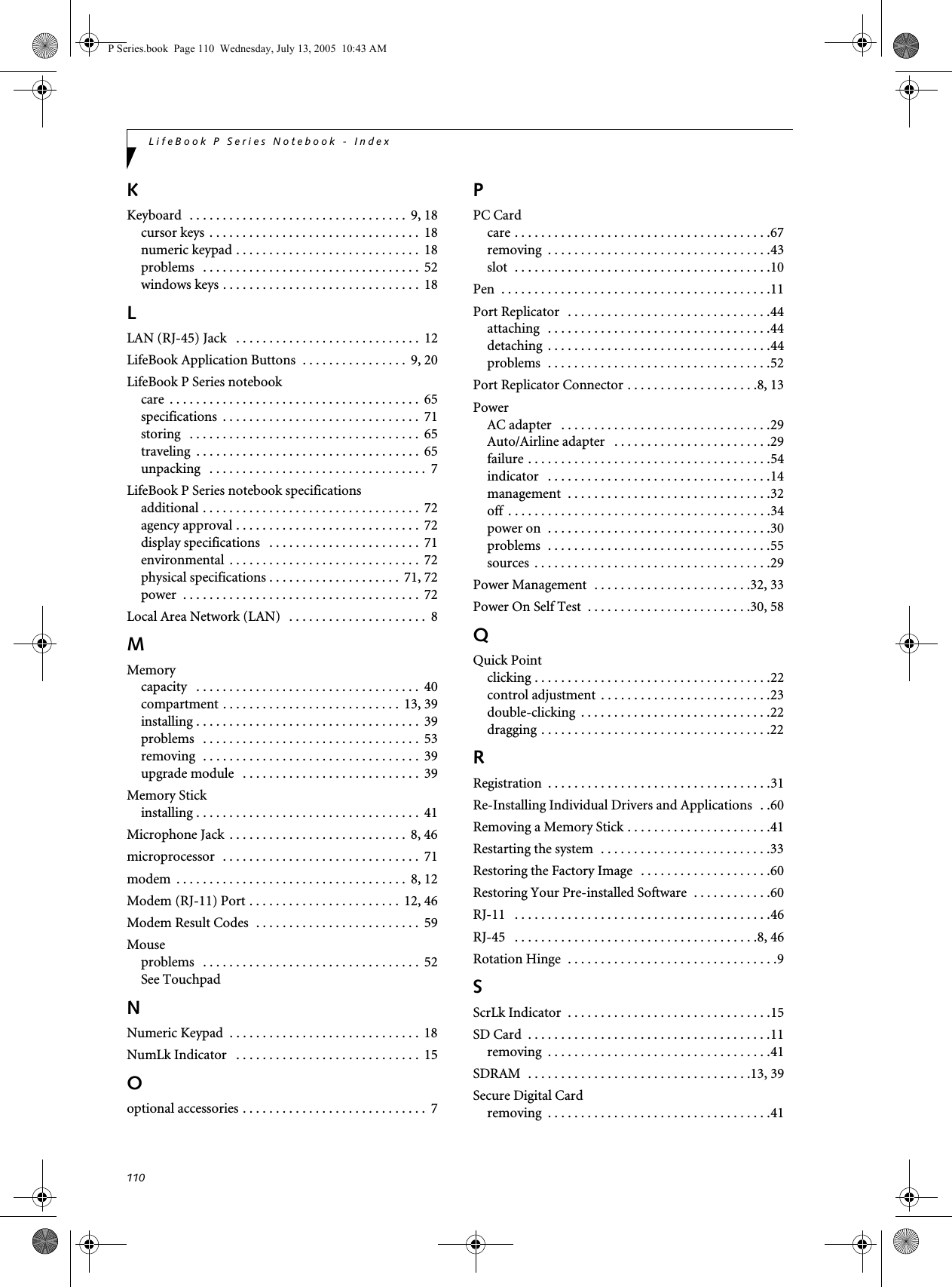 110LifeBook P Series Notebook - IndexKKeyboard  . . . . . . . . . . . . . . . . . . . . . . . . . . . . . . . . .  9, 18cursor keys  . . . . . . . . . . . . . . . . . . . . . . . . . . . . . . . .  18numeric keypad . . . . . . . . . . . . . . . . . . . . . . . . . . . .  18problems   . . . . . . . . . . . . . . . . . . . . . . . . . . . . . . . . .  52windows keys . . . . . . . . . . . . . . . . . . . . . . . . . . . . . .  18LLAN (RJ-45) Jack   . . . . . . . . . . . . . . . . . . . . . . . . . . . .  12LifeBook Application Buttons  . . . . . . . . . . . . . . . .  9, 20LifeBook P Series notebookcare  . . . . . . . . . . . . . . . . . . . . . . . . . . . . . . . . . . . . . .  65specifications  . . . . . . . . . . . . . . . . . . . . . . . . . . . . . .  71storing   . . . . . . . . . . . . . . . . . . . . . . . . . . . . . . . . . . .  65traveling  . . . . . . . . . . . . . . . . . . . . . . . . . . . . . . . . . .  65unpacking   . . . . . . . . . . . . . . . . . . . . . . . . . . . . . . . . .  7LifeBook P Series notebook specificationsadditional . . . . . . . . . . . . . . . . . . . . . . . . . . . . . . . . .  72agency approval . . . . . . . . . . . . . . . . . . . . . . . . . . . .  72display specifications   . . . . . . . . . . . . . . . . . . . . . . .  71environmental  . . . . . . . . . . . . . . . . . . . . . . . . . . . . .  72physical specifications . . . . . . . . . . . . . . . . . . . .  71, 72power  . . . . . . . . . . . . . . . . . . . . . . . . . . . . . . . . . . . .  72Local Area Network (LAN)   . . . . . . . . . . . . . . . . . . . . .  8MMemorycapacity   . . . . . . . . . . . . . . . . . . . . . . . . . . . . . . . . . .  40compartment . . . . . . . . . . . . . . . . . . . . . . . . . . .  13, 39installing . . . . . . . . . . . . . . . . . . . . . . . . . . . . . . . . . .  39problems   . . . . . . . . . . . . . . . . . . . . . . . . . . . . . . . . .  53removing  . . . . . . . . . . . . . . . . . . . . . . . . . . . . . . . . .  39upgrade module   . . . . . . . . . . . . . . . . . . . . . . . . . . .  39Memory Stickinstalling . . . . . . . . . . . . . . . . . . . . . . . . . . . . . . . . . .  41Microphone Jack  . . . . . . . . . . . . . . . . . . . . . . . . . . .  8, 46microprocessor  . . . . . . . . . . . . . . . . . . . . . . . . . . . . . .  71modem  . . . . . . . . . . . . . . . . . . . . . . . . . . . . . . . . . . .  8, 12Modem (RJ-11) Port . . . . . . . . . . . . . . . . . . . . . . .  12, 46Modem Result Codes  . . . . . . . . . . . . . . . . . . . . . . . . .  59Mouseproblems   . . . . . . . . . . . . . . . . . . . . . . . . . . . . . . . . .  52See TouchpadNNumeric Keypad  . . . . . . . . . . . . . . . . . . . . . . . . . . . . .  18NumLk Indicator   . . . . . . . . . . . . . . . . . . . . . . . . . . . .  15Ooptional accessories . . . . . . . . . . . . . . . . . . . . . . . . . . . .  7PPC Cardcare . . . . . . . . . . . . . . . . . . . . . . . . . . . . . . . . . . . . . . .67removing  . . . . . . . . . . . . . . . . . . . . . . . . . . . . . . . . . .43slot  . . . . . . . . . . . . . . . . . . . . . . . . . . . . . . . . . . . . . . .10Pen  . . . . . . . . . . . . . . . . . . . . . . . . . . . . . . . . . . . . . . . . .11Port Replicator   . . . . . . . . . . . . . . . . . . . . . . . . . . . . . . .44attaching   . . . . . . . . . . . . . . . . . . . . . . . . . . . . . . . . . .44detaching  . . . . . . . . . . . . . . . . . . . . . . . . . . . . . . . . . .44problems  . . . . . . . . . . . . . . . . . . . . . . . . . . . . . . . . . .52Port Replicator Connector . . . . . . . . . . . . . . . . . . . .8, 13PowerAC adapter   . . . . . . . . . . . . . . . . . . . . . . . . . . . . . . . .29Auto/Airline adapter   . . . . . . . . . . . . . . . . . . . . . . . .29failure . . . . . . . . . . . . . . . . . . . . . . . . . . . . . . . . . . . . .54indicator   . . . . . . . . . . . . . . . . . . . . . . . . . . . . . . . . . .14management  . . . . . . . . . . . . . . . . . . . . . . . . . . . . . . .32off  . . . . . . . . . . . . . . . . . . . . . . . . . . . . . . . . . . . . . . . .34power on  . . . . . . . . . . . . . . . . . . . . . . . . . . . . . . . . . .30problems  . . . . . . . . . . . . . . . . . . . . . . . . . . . . . . . . . .55sources  . . . . . . . . . . . . . . . . . . . . . . . . . . . . . . . . . . . .29Power Management  . . . . . . . . . . . . . . . . . . . . . . . .32, 33Power On Self Test  . . . . . . . . . . . . . . . . . . . . . . . . .30, 58QQuick Pointclicking . . . . . . . . . . . . . . . . . . . . . . . . . . . . . . . . . . . .22control adjustment  . . . . . . . . . . . . . . . . . . . . . . . . . .23double-clicking  . . . . . . . . . . . . . . . . . . . . . . . . . . . . .22dragging . . . . . . . . . . . . . . . . . . . . . . . . . . . . . . . . . . .22RRegistration  . . . . . . . . . . . . . . . . . . . . . . . . . . . . . . . . . .31Re-Installing Individual Drivers and Applications  . .60Removing a Memory Stick . . . . . . . . . . . . . . . . . . . . . .41Restarting the system  . . . . . . . . . . . . . . . . . . . . . . . . . .33Restoring the Factory Image  . . . . . . . . . . . . . . . . . . . .60Restoring Your Pre-installed Software  . . . . . . . . . . . .60RJ-11   . . . . . . . . . . . . . . . . . . . . . . . . . . . . . . . . . . . . . . .46RJ-45   . . . . . . . . . . . . . . . . . . . . . . . . . . . . . . . . . . . . .8, 46Rotation Hinge  . . . . . . . . . . . . . . . . . . . . . . . . . . . . . . . .9SScrLk Indicator  . . . . . . . . . . . . . . . . . . . . . . . . . . . . . . .15SD Card  . . . . . . . . . . . . . . . . . . . . . . . . . . . . . . . . . . . . .11removing  . . . . . . . . . . . . . . . . . . . . . . . . . . . . . . . . . .41SDRAM  . . . . . . . . . . . . . . . . . . . . . . . . . . . . . . . . . .13, 39Secure Digital Cardremoving  . . . . . . . . . . . . . . . . . . . . . . . . . . . . . . . . . .41P Series.book  Page 110  Wednesday, July 13, 2005  10:43 AM