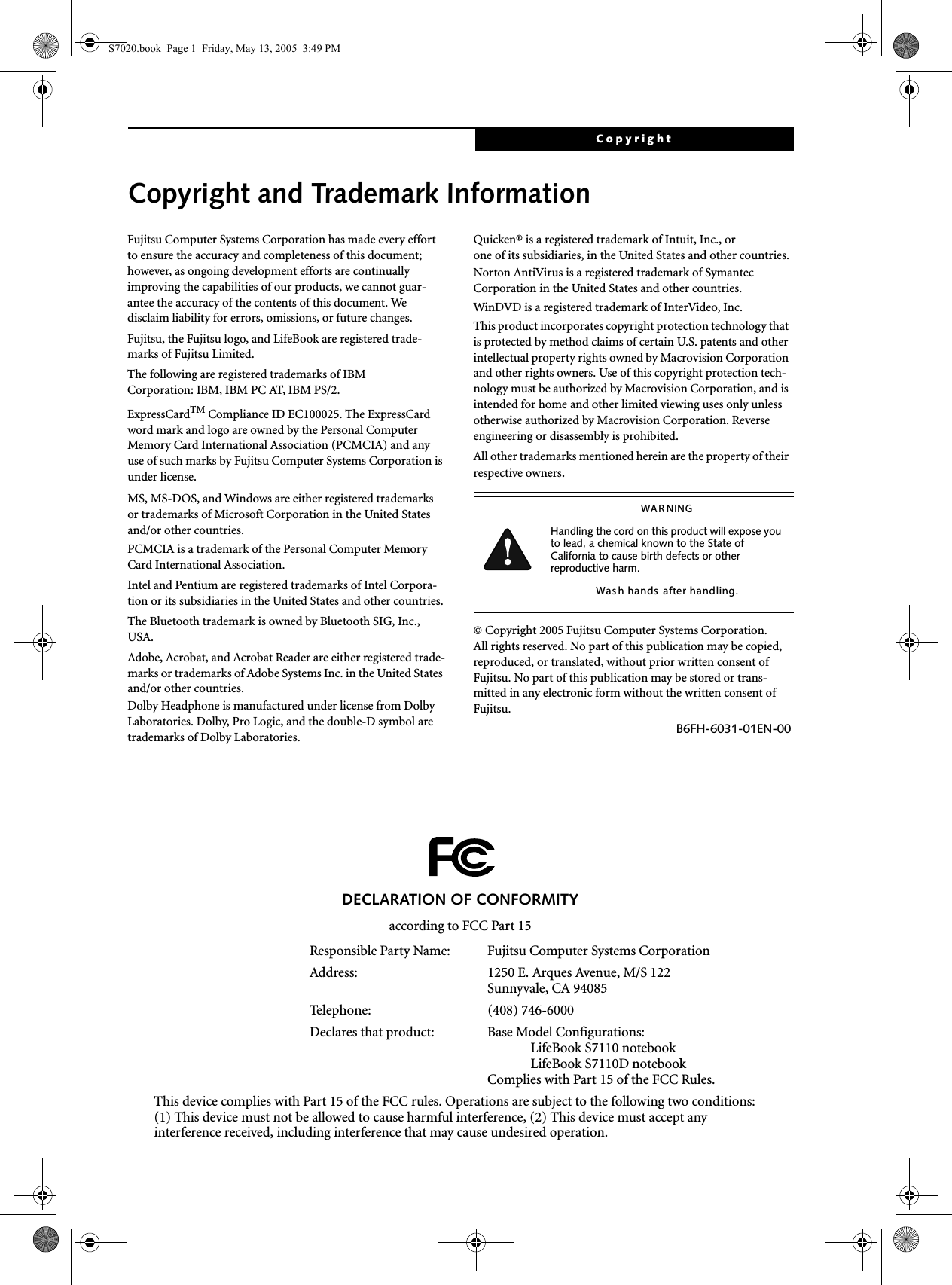 CopyrightCopyright and Trademark InformationFujitsu Computer Systems Corporation has made every effort to ensure the accuracy and completeness of this document; however, as ongoing development efforts are continually improving the capabilities of our products, we cannot guar-antee the accuracy of the contents of this document. We disclaim liability for errors, omissions, or future changes.Fujitsu, the Fujitsu logo, and LifeBook are registered trade-marks of Fujitsu Limited.The following are registered trademarks of IBM Corporation: IBM, IBM PC AT, IBM PS/2. ExpressCardTM Compliance ID EC100025. The ExpressCard word mark and logo are owned by the Personal Computer Memory Card International Association (PCMCIA) and any use of such marks by Fujitsu Computer Systems Corporation is under license. MS, MS-DOS, and Windows are either registered trademarks or trademarks of Microsoft Corporation in the United States and/or other countries.PCMCIA is a trademark of the Personal Computer Memory Card International Association.Intel and Pentium are registered trademarks of Intel Corpora-tion or its subsidiaries in the United States and other countries.The Bluetooth trademark is owned by Bluetooth SIG, Inc., USA.Adobe, Acrobat, and Acrobat Reader are either registered trade-marks or trademarks of Adobe Systems Inc. in the United States and/or other countries.Dolby Headphone is manufactured under license from Dolby Laboratories. Dolby, Pro Logic, and the double-D symbol are trademarks of Dolby Laboratories.Quicken® is a registered trademark of Intuit, Inc., or one of its subsidiaries, in the United States and other countries.Norton AntiVirus is a registered trademark of Symantec Corporation in the United States and other countries.WinDVD is a registered trademark of InterVideo, Inc.This product incorporates copyright protection technology that is protected by method claims of certain U.S. patents and other intellectual property rights owned by Macrovision Corporation and other rights owners. Use of this copyright protection tech-nology must be authorized by Macrovision Corporation, and is intended for home and other limited viewing uses only unless otherwise authorized by Macrovision Corporation. Reverse engineering or disassembly is prohibited.All other trademarks mentioned herein are the property of their respective owners.© Copyright 2005 Fujitsu Computer Systems Corporation. All rights reserved. No part of this publication may be copied, reproduced, or translated, without prior written consent of Fujitsu. No part of this publication may be stored or trans-mitted in any electronic form without the written consent of Fujitsu.B6FH-6031-01EN-00WAR NINGHandling the cord on this product will expose you to lead, a chemical known to the State of California to cause birth defects or other reproductive harm. Was h hands  after handling.DECLARATION OF CONFORMITYaccording to FCC Part 15Responsible Party Name: Fujitsu Computer Systems CorporationAddress:  1250 E. Arques Avenue, M/S 122Sunnyvale, CA 94085Telephone: (408) 746-6000Declares that product: Base Model Configurations:LifeBook S7110 notebookLifeBook S7110D notebookComplies with Part 15 of the FCC Rules.This device complies with Part 15 of the FCC rules. Operations are subject to the following two conditions:(1) This device must not be allowed to cause harmful interference, (2) This device must accept anyinterference received, including interference that may cause undesired operation.S7020.book  Page 1  Friday, May 13, 2005  3:49 PM