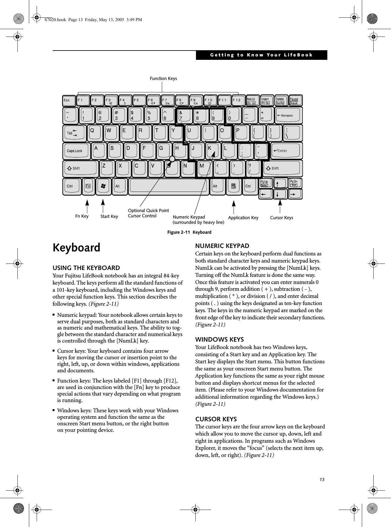 13Getting to Know Your LifeBookFigure 2-11  KeyboardKeyboard USING THE KEYBOARDYour Fujitsu LifeBook notebook has an integral 84-key keyboard. The keys perform all the standard functions of a 101-key keyboard, including the Windows keys and other special function keys. This section describes the following keys. (Figure 2-11)■Numeric keypad: Your notebook allows certain keys to serve dual purposes, both as standard characters and as numeric and mathematical keys. The ability to tog-gle between the standard character and numerical keys is controlled through the [NumLk] key.■Cursor keys: Your keyboard contains four arrowkeys for moving the cursor or insertion point to the right, left, up, or down within windows, applications and documents. ■Function keys: The keys labeled [F1] through [F12], are used in conjunction with the [Fn] key to produce special actions that vary depending on what program is running. ■Windows keys: These keys work with your Windows operating system and function the same as the onscreen Start menu button, or the right buttonon your pointing device.NUMERIC KEYPADCertain keys on the keyboard perform dual functions as both standard character keys and numeric keypad keys. NumLk can be activated by pressing the [NumLk] keys. Turning off the NumLk feature is done the same way. Once this feature is activated you can enter numerals 0 through 9, perform addition ( + ), subtraction ( - ),multiplication ( * ), or division ( / ), and enter decimal points ( . ) using the keys designated as ten-key function keys. The keys in the numeric keypad are marked on the front edge of the key to indicate their secondary functions. (Figure 2-11) WINDOWS KEYSYour LifeBook notebook has two Windows keys, consisting of a Start key and an Application key. The Start key displays the Start menu. This button functions the same as your onscreen Start menu button. The Application key functions the same as your right mouse button and displays shortcut menus for the selected item. (Please refer to your Windows documentation for additional information regarding the Windows keys.) (Figure 2-11)CURSOR KEYSThe cursor keys are the four arrow keys on the keyboard which allow you to move the cursor up, down, left and right in applications. In programs such as Windows Explorer, it moves the “focus” (selects the next item up, down, left, or right). (Figure 2-11)EndHomeFn Key Start KeyFunction KeysNumeric Keypad Application Key Cursor Keys(surrounded by heavy line)Optional Quick PointCursor Control  S7020.book  Page 13  Friday, May 13, 2005  3:49 PM