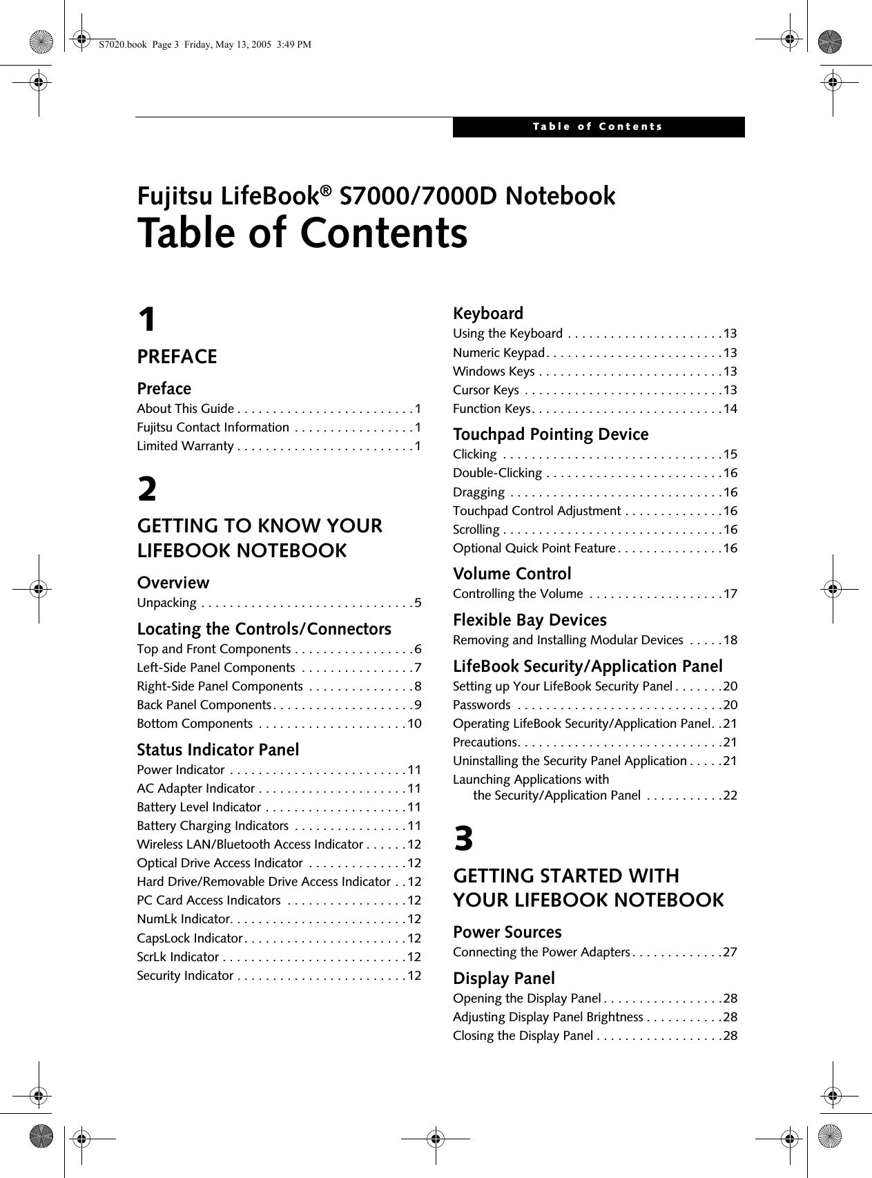 Table of ContentsFujitsu LifeBook® S7000/7000D NotebookTable of Contents1PREFACEPrefaceAbout This Guide . . . . . . . . . . . . . . . . . . . . . . . . .1Fujitsu Contact Information . . . . . . . . . . . . . . . . .1Limited Warranty . . . . . . . . . . . . . . . . . . . . . . . . .12GETTING TO KNOW YOUR LIFEBOOK NOTEBOOKOverviewUnpacking . . . . . . . . . . . . . . . . . . . . . . . . . . . . . .5Locating the Controls/ConnectorsTop and Front Components . . . . . . . . . . . . . . . . .6Left-Side Panel Components  . . . . . . . . . . . . . . . .7Right-Side Panel Components  . . . . . . . . . . . . . . .8Back Panel Components. . . . . . . . . . . . . . . . . . . .9Bottom Components  . . . . . . . . . . . . . . . . . . . . .10Status Indicator PanelPower Indicator . . . . . . . . . . . . . . . . . . . . . . . . .11AC Adapter Indicator . . . . . . . . . . . . . . . . . . . . .11Battery Level Indicator . . . . . . . . . . . . . . . . . . . .11Battery Charging Indicators  . . . . . . . . . . . . . . . .11Wireless LAN/Bluetooth Access Indicator . . . . . .12Optical Drive Access Indicator  . . . . . . . . . . . . . .12Hard Drive/Removable Drive Access Indicator . . 12PC Card Access Indicators  . . . . . . . . . . . . . . . . .12NumLk Indicator. . . . . . . . . . . . . . . . . . . . . . . . .12CapsLock Indicator. . . . . . . . . . . . . . . . . . . . . . .12ScrLk Indicator . . . . . . . . . . . . . . . . . . . . . . . . . .12Security Indicator . . . . . . . . . . . . . . . . . . . . . . . .12KeyboardUsing the Keyboard . . . . . . . . . . . . . . . . . . . . . .13Numeric Keypad. . . . . . . . . . . . . . . . . . . . . . . . .13Windows Keys . . . . . . . . . . . . . . . . . . . . . . . . . .13Cursor Keys  . . . . . . . . . . . . . . . . . . . . . . . . . . . .13Function Keys. . . . . . . . . . . . . . . . . . . . . . . . . . .14Touchpad Pointing DeviceClicking  . . . . . . . . . . . . . . . . . . . . . . . . . . . . . . .15Double-Clicking . . . . . . . . . . . . . . . . . . . . . . . . .16Dragging  . . . . . . . . . . . . . . . . . . . . . . . . . . . . . .16Touchpad Control Adjustment . . . . . . . . . . . . . .16Scrolling . . . . . . . . . . . . . . . . . . . . . . . . . . . . . . .16Optional Quick Point Feature . . . . . . . . . . . . . . .16Volume ControlControlling the Volume  . . . . . . . . . . . . . . . . . . .17Flexible Bay DevicesRemoving and Installing Modular Devices  . . . . .18LifeBook Security/Application PanelSetting up Your LifeBook Security Panel . . . . . . .20Passwords  . . . . . . . . . . . . . . . . . . . . . . . . . . . . .20Operating LifeBook Security/Application Panel. .21Precautions. . . . . . . . . . . . . . . . . . . . . . . . . . . . .21Uninstalling the Security Panel Application . . . . .21Launching Applications with     the Security/Application Panel  . . . . . . . . . . .223GETTING STARTED WITH YOUR LIFEBOOK NOTEBOOKPower SourcesConnecting the Power Adapters . . . . . . . . . . . . .27Display PanelOpening the Display Panel . . . . . . . . . . . . . . . . .28Adjusting Display Panel Brightness . . . . . . . . . . .28Closing the Display Panel . . . . . . . . . . . . . . . . . .28S7020.book  Page 3  Friday, May 13, 2005  3:49 PM