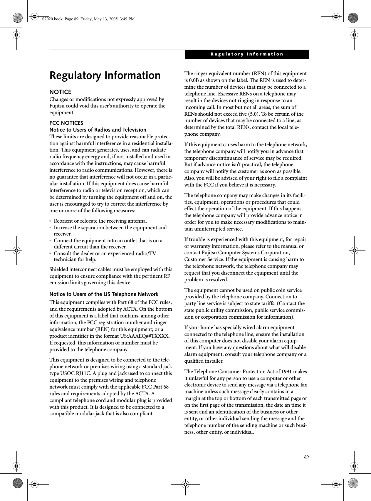 89Regulatory InformationRegulatory InformationNOTICEChanges or modifications not expressly approved by Fujitsu could void this user’s authority to operate the equipment.FCC NOTICESNotice to Users of Radios and TelevisionThese limits are designed to provide reasonable protec-tion against harmful interference in a residential installa-tion. This equipment generates, uses, and can radiate radio frequency energy and, if not installed and used in accordance with the instructions, may cause harmful interference to radio communications. However, there is no guarantee that interference will not occur in a partic-ular installation. If this equipment does cause harmful interference to radio or television reception, which can be determined by turning the equipment off and on, the user is encouraged to try to correct the interference by one or more of the following measures:nReorient or relocate the receiving antenna.nIncrease the separation between the equipment and receiver.nConnect the equipment into an outlet that is on a different circuit than the receiver.nConsult the dealer or an experienced radio/TVtechnician for help.Shielded interconnect cables must be employed with this equipment to ensure compliance with the pertinent RF emission limits governing this device. Notice to Users of the US Telephone NetworkThis equipment complies with Part 68 of the FCC rules, and the requirements adopted by ACTA. On the bottom of this equipment is a label that contains, among other information, the FCC registration number and ringer equivalence number (REN) for this equipment; or a product identifier in the format US:AAAEQ##TXXXX. If requested, this information or number must be provided to the telephone company.This equipment is designed to be connected to the tele-phone network or premises wiring using a standard jack type USOC RJ11C. A plug and jack used to connect this equipment to the premises wiring and telephone network must comply with the applicable FCC Part 68 rules and requirements adopted by the ACTA. A compliant telephone cord and modular plug is provided with this product. It is designed to be connected to a compatible modular jack that is also compliant.The ringer equivalent number (REN) of this equipment is 0.0B as shown on the label. The REN is used to deter-mine the number of devices that may be connected to a telephone line. Excessive RENs on a telephone may result in the devices not ringing in response to an incoming call. In most but not all areas, the sum of RENs should not exceed five (5.0). To be certain of the number of devices that may be connected to a line, as determined by the total RENs, contact the local tele-phone company. If this equipment causes harm to the telephone network, the telephone company will notify you in advance that temporary discontinuance of service may be required. But if advance notice isn’t practical, the telephone company will notify the customer as soon as possible. Also, you will be advised of your right to file a complaint with the FCC if you believe it is necessary.The telephone company may make changes in its facili-ties, equipment, operations or procedures that could effect the operation of the equipment. If this happens the telephone company will provide advance notice in order for you to make necessary modifications to main-tain uninterrupted service. If trouble is experienced with this equipment, for repair or warranty information, please refer to the manual or contact Fujitsu Computer Systems Corporation, Customer Service. If the equipment is causing harm to the telephone network, the telephone company may request that you disconnect the equipment until the problem is resolved.The equipment cannot be used on public coin service provided by the telephone company. Connection to party line service is subject to state tariffs. (Contact the state public utility commission, public service commis-sion or corporation commission for information). If your home has specially wired alarm equipment connected to the telephone line, ensure the installation of this computer does not disable your alarm equip-ment. If you have any questions about what will disable alarm equipment, consult your telephone company or a qualified installer.The Telephone Consumer Protection Act of 1991 makes it unlawful for any person to use a computer or other electronic device to send any message via a telephone fax machine unless such message clearly contains in a margin at the top or bottom of each transmitted page or on the first page of the transmission, the date an time it is sent and an identification of the business or other entity, or other individual sending the message and the telephone number of the sending machine or such busi-ness, other entity, or individual.S7020.book  Page 89  Friday, May 13, 2005  3:49 PM