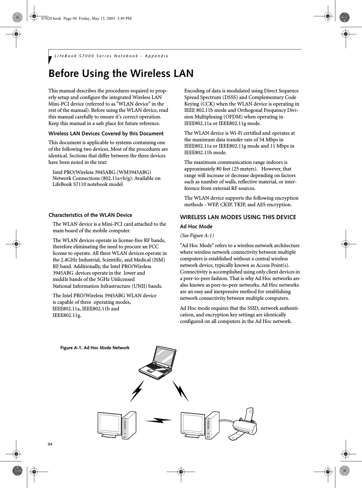 94LifeBook S7000 Series Notebook - AppendixBefore Using the Wireless LANThis manual describes the procedures required to prop-erly setup and configure the integrated Wireless LAN Mini-PCI device (referred to as &quot;WLAN device&quot; in the rest of the manual). Before using the WLAN device, read this manual carefully to ensure it&apos;s correct operation. Keep this manual in a safe place for future reference.Wireless LAN Devices Covered by this DocumentThis document is applicable to systems containing one of the following two devices. Most of the procedures are identical. Sections that differ between the three devices have been noted in the text:Intel PRO/Wireless 3945ABG (WM3945ABG) Network Connections (802.11a+b/g): Available on LifeBook S7110 notebook modelCharacteristics of the WLAN DeviceThe WLAN device is a Mini-PCI card attached to the main board of the mobile computer. The WLAN devices operate in license-free RF bands, therefore eliminating the need to procure an FCC license to operate. All three WLAN devices operate in the 2.4GHz Industrial, Scientific, and Medical (ISM) RF band. Additionally, the Intel PRO/Wireless 3945ABG  devices operate in the   lower and middle bands of the 5GHz Unlicensed National Information Infrastructure (UNII) bands. The Intel PRO/Wireless 3945ABG WLAN device is capable of three     operating modes,  IEEE802.11a, IEEE802.11b and IEEE802.11g. Encoding of data is modulated using Direct Sequence Spread Spectrum (DSSS) and Complementary Code Keying (CCK) when the WLAN device is operating in IEEE 802.11b mode and Orthogonal Frequency Divi-sion Multiplexing (OFDM) when operating in IEEE802.11a or IEEE802.11g mode. The WLAN device is Wi-Fi certified and operates at the maximum data transfer rate of 54 Mbps in IEEE802.11a or IEEE802.11g mode and 11 Mbps in IEEE802.11b mode.The maximum communication range indoors is approximately 80 feet (25 meters).   However, that range will increase or decrease depending on factors such as number of walls, reflective material, or inter-ference from external RF sources.The WLAN device supports the following encryption methods - WEP, CKIP, TKIP, and AES encryption.WIRELESS LAN MODES USING THIS DEVICEAd Hoc Mode (See Figure A-1)&quot;Ad Hoc Mode&quot; refers to a wireless network architecture where wireless network connectivity between multiple computers is established without a central wireless network device, typically known as Access Point(s). Connectivity is accomplished using only client devices in a peer-to-peer fashion. That is why Ad Hoc networks are also known as peer-to-peer networks. Ad Hoc networks are an easy and inexpensive method for establishing network connectivity between multiple computers.Ad Hoc mode requires that the SSID, network authenti-cation, and encryption key settings are identically configured on all computers in the Ad Hoc network. Figure A-1. Ad Hoc Mode NetworkS7020.book  Page 94  Friday, May 13, 2005  3:49 PM