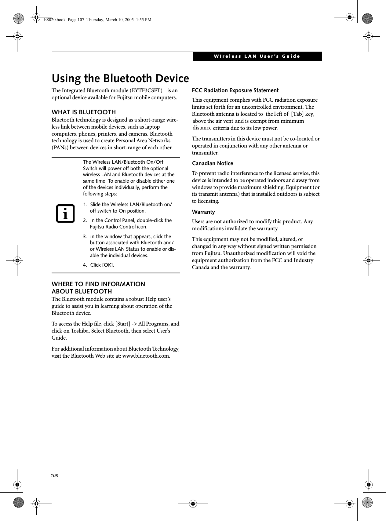 108WIreless LAN User’s Guide Using the Bluetooth DeviceThe Integrated Bluetooth module (EYTF3CSFT)  is an optional device available for Fujitsu mobile computers. WHAT IS BLUETOOTHBluetooth technology is designed as a short-range wire-less link between mobile devices, such as laptop computers, phones, printers, and cameras. Bluetooth technology is used to create Personal Area Networks (PANs) between devices in short-range of each other. WHERE TO FIND INFORMATIONABOUT BLUETOOTHThe Bluetooth module contains a robust Help user’s guide to assist you in learning about operation of the Bluetooth device.To access the Help file, click [Start] -&gt; All Programs, and click on Toshiba. Select Bluetooth, then select User’s Guide.For additional information about Bluetooth Technology, visit the Bluetooth Web site at: www.bluetooth.com.FCC Radiation Exposure StatementThis equipment complies with FCC radiation exposure limits set forth for an uncontrolled environment. The Bluetooth antenna is located to  the l eft of  [Tab] key,above the air vent and is exempt from minimum   criteria due to its low power. The transmitters in this device must not be co-located or operated in conjunction with any other antenna or transmitter.Canadian NoticeTo prevent radio interference to the licensed service, this device is intended to be operated indoors and away from windows to provide maximum shielding. Equipment (or its transmit antenna) that is installed outdoors is subject to licensing.WarrantyUsers are not authorized to modify this product. Any modifications invalidate the warranty.This equipment may not be modified, altered, or changed in any way without signed written permission from Fujitsu. Unauthorized modification will void the equipment authorization from the FCC and Industry Canada and the warranty.The Wireless LAN/Bluetooth On/Off Switch will power off both the optional wireless LAN and Bluetooth devices at the same time. To enable or disable either one of the devices individually, perform the following steps:1. Slide the Wireless LAN/Bluetooth on/off switch to On position.2. In the Control Panel, double-click the Fujitsu Radio Control icon.3. In the window that appears, click the button associated with Bluetooth and/or Wireless LAN Status to enable or dis-able the individual devices.4. Click [OK].E8020.book  Page 107  Thursday, March 10, 2005  1:55 PMdistance