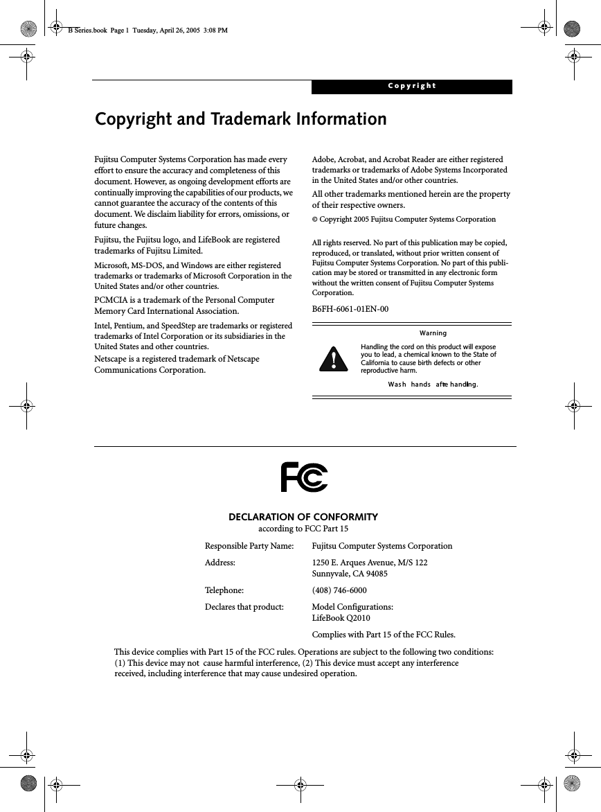 CopyrightCopyright and Trademark InformationFujitsu Computer Systems Corporation has made everyeffort to ensure the accuracy and completeness of thisdocument. However, as ongoing development efforts arecontinually improving the capabilities of our products, wecannot guarantee the accuracy of the contents of thisdocument. We disclaim liability for errors, omissions, orfuture changes.Fujitsu, the Fujitsu logo, and LifeBook are registeredtrademarks of Fujitsu Limited.Microsoft, MS-DOS, and Windows are either registeredtrademarks or trademarks of Microsoft Corporation in theUnited States and/or other countries.PCMCIA is a trademark of the Personal ComputerMemory Card International Association.Intel, Pentium, and SpeedStep are trademarks or registeredtrademarks of Intel Corporation or its subsidiaries in theUnited States and other countries.Netscape is a registered trademark of NetscapeCommunications Corporation.Adobe, Acrobat, and Acrobat Reader are either registeredtrademarks or trademarks of Adobe Systems Incorporatedin the United States and/or other countries.All other trademarks mentioned herein are the propertyof their respective owners.© Copyright 2005 Fujitsu Computer Systems CorporationAll rights reserved. No part of this publication may be copied,reproduced, or translated, without prior written consent ofFujitsu Computer Systems Corporation. No part of this publi-cation may be stored or transmitted in any electronic formwithout the written consent of Fujitsu Computer SystemsCorporation.B6FH-6061-01EN-00WarningHandling the cord on this product will exposeyou to lead, a chemical known to the State ofCalifornia to cause birth defects or otherreproductive harm.Was h hands afterhandling.DECLARATION OF CONFORMITYaccording to FCC Part 15Responsible Party Name: Fujitsu Computer Systems CorporationAddress: 1250 E. Arques Avenue, M/S 122Sunnyvale, CA 94085Telephone: (408) 746-6000Declares that product: Model Configurations:LifeBook Q2010Complies with Part 15 of the FCC Rules.This device complies with Part 15 of the FCC rules. Operations are subject to the following two conditions:(1) This device may not cause harmful interference, (2) This device must accept any interferencereceived, including interference that may cause undesired operation.B Series.book Page 1 Tuesday, April 26, 2005 3:08 PM