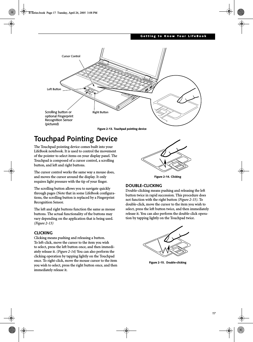17Getting to Know Your LifeBookFigure 2-13. Touchpad pointing deviceTouchpad Pointing DeviceThe Touchpad pointing device comes built into your LifeBook notebook. It is used to control the movement of the pointer to select items on your display panel. The Touchpad is composed of a cursor control, a scrolling button, and left and right buttons. The cursor control works the same way a mouse does, and moves the cursor around the display. It only requires light pressure with the tip of your finger. The scrolling button allows you to navigate quickly through pages (Note that in some LifeBook configura-tions, the scrolling button is replaced by a Fingerprint Recognition Sensor. The left and right buttons function the same as mouse buttons. The actual functionality of the buttons may vary depending on the application that is being used. (Figure 2-13)CLICKINGClicking means pushing and releasing a button. To left-click, move the cursor to the item you wishto select, press the left button once, and then immedi-ately release it. (Figure 2-14) You can also perform the clicking operation by tapping lightly on the Touchpad once. To right-click, move the mouse cursor to the item you wish to select, press the right button once, and then immediately release it. Figure 2-14. ClickingDOUBLE-CLICKINGDouble-clicking means pushing and releasing the left button twice in rapid succession. This procedure does not function with the right button (Figure 2-15). To double-click, move the cursor to the item you wish to select, press the left button twice, and then immediately release it. You can also perform the double-click opera-tion by tapping lightly on the Touchpad twice.Figure 2-15.  Double-clickingCursor ControlLeft ButtonRight ButtonScrolling button oroptional FingerprintRecognition Sensor(pictured)B Series.book  Page 17  Tuesday, April 26, 2005  3:08 PM
