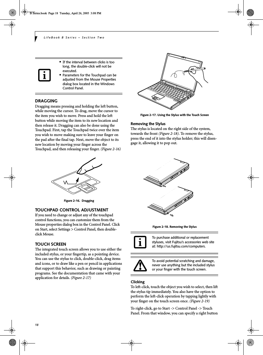 18LifeBook B Series – Section TwoDRAGGINGDragging means pressing and holding the left button, while moving the cursor. To drag, move the cursor tothe item you wish to move. Press and hold the left button while moving the item to its new location and then release it. Dragging can also be done using the Touchpad. First, tap the Touchpad twice over the item you wish to move making sure to leave your finger on the pad after the final tap. Next, move the object to its new location by moving your finger across the Touchpad, and then releasing your finger. (Figure 2-16)Figure 2-16.  DraggingTOUCHPAD CONTROL ADJUSTMENTIf you need to change or adjust any of the touchpad control functions, you can customize them from the Mouse properties dialog box in the Control Panel. Click on Start, select Settings &gt; Control Panel, then double-click Mouse. TOUCH SCREENThe integrated touch screen allows you to use either the included stylus, or your fingertip, as a pointing device. You can use the stylus to click, double-click, drag items and icons, or to draw like a pen or pencil in applications that support this behavior, such as drawing or painting programs. See the documentation that came with your application for details. (Figure 2-17)Figure 2-17. Using the Stylus with the Touch ScreenRemoving the StylusThe stylus is located on the right side of the system, towards the front (Figure 2-18). To remove the stylus, press the end of it into the stylus holder; this will disen-gage it, allowing it to pop out.Figure 2-18. Removing the StylusClickingTo left-click, touch the object you wish to select, then lift the stylus tip immediately. You also have the option to perform the left-click operation by tapping lightly with your finger on the touch screen once. (Figure 2-19)To right-click, go to Start -&gt; Control Panel -&gt; Touch Panel. From that window, you can specify a right button ■If the interval between clicks is too long, the double-click will not be executed.■Parameters for the Touchpad can be adjusted from the Mouse Properties dialog box located in the Windows Control Panel.To purchase additional or replacement styluses, visit Fujitsu’s accessories web site at: http://us.fujitsu.com/computers.To avoid potential scratching and damage, never use anything but the included stylus or your finger with the touch screen.B Series.book  Page 18  Tuesday, April 26, 2005  3:08 PM