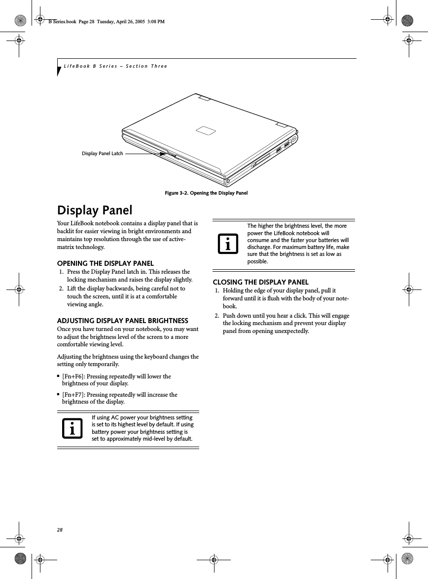28LifeBook B Series – Section ThreeFigure 3-2. Opening the Display PanelDisplay PanelYour LifeBook notebook contains a display panel that is backlit for easier viewing in bright environments and maintains top resolution through the use of active-matrix technology. OPENING THE DISPLAY PANEL1. Press the Display Panel latch in. This releases the locking mechanism and raises the display slightly. 2. Lift the display backwards, being careful not to touch the screen, until it is at a comfortableviewing angle. ADJUSTING DISPLAY PANEL BRIGHTNESSOnce you have turned on your notebook, you may want to adjust the brightness level of the screen to a more comfortable viewing level. Adjusting the brightness using the keyboard changes the setting only temporarily. ■[Fn+F6]: Pressing repeatedly will lower thebrightness of your display.■[Fn+F7]: Pressing repeatedly will increase thebrightness of the display.CLOSING THE DISPLAY PANEL1. Holding the edge of your display panel, pull it forward until it is flush with the body of your note-book.2. Push down until you hear a click. This will engage the locking mechanism and prevent your display panel from opening unexpectedly.Display Panel LatchIf using AC power your brightness setting is set to its highest level by default. If using battery power your brightness setting is set to approximately mid-level by default.The higher the brightness level, the more power the LifeBook notebook will consume and the faster your batteries will discharge. For maximum battery life, make sure that the brightness is set as low as possible.B Series.book  Page 28  Tuesday, April 26, 2005  3:08 PM
